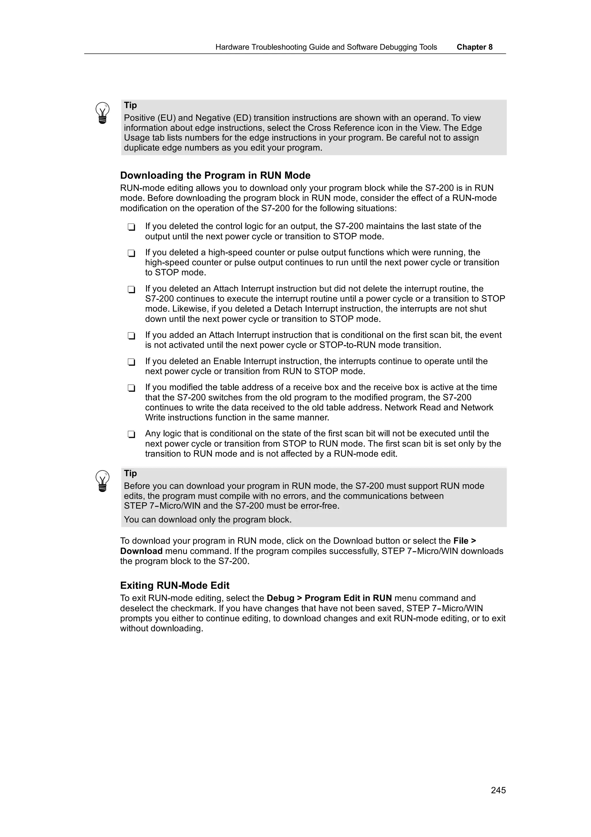 Hardware Troubleshooting Guide and Software Debugging Tools      Chapter 8




Tip
Positive (EU) and Negative (ED) transition instructions are shown with an operand. To view
information about edge instructions, select the Cross Reference icon in the View. The Edge
Usage tab lists numbers for the edge instructions in your program. Be careful not to assign
duplicate edge numbers as you edit your program.


Downloading the Program in RUN Mode
RUN-mode editing allows you to download only your program block while the S7-200 is in RUN
mode. Before downloading the program block in RUN mode, consider the effect of a RUN-mode
modification on the operation of the S7-200 for the following situations:

 -    If you deleted the control logic for an output, the S7-200 maintains the last state of the
      output until the next power cycle or transition to STOP mode.
 -    If you deleted a high-speed counter or pulse output functions which were running, the
      high-speed counter or pulse output continues to run until the next power cycle or transition
      to STOP mode.
 -    If you deleted an Attach Interrupt instruction but did not delete the interrupt routine, the
      S7-200 continues to execute the interrupt routine until a power cycle or a transition to STOP
      mode. Likewise, if you deleted a Detach Interrupt instruction, the interrupts are not shut
      down until the next power cycle or transition to STOP mode.
 -    If you added an Attach Interrupt instruction that is conditional on the first scan bit, the event
      is not activated until the next power cycle or STOP-to-RUN mode transition.
 -    If you deleted an Enable Interrupt instruction, the interrupts continue to operate until the
      next power cycle or transition from RUN to STOP mode.
 -    If you modified the table address of a receive box and the receive box is active at the time
      that the S7-200 switches from the old program to the modified program, the S7-200
      continues to write the data received to the old table address. Network Read and Network
      Write instructions function in the same manner.
 -    Any logic that is conditional on the state of the first scan bit will not be executed until the
      next power cycle or transition from STOP to RUN mode. The first scan bit is set only by the
      transition to RUN mode and is not affected by a RUN-mode edit.

Tip
Before you can download your program in RUN mode, the S7-200 must support RUN mode
edits, the program must compile with no errors, and the communications between
STEP 7--Micro/WIN and the S7-200 must be error-free.
You can download only the program block.

To download your program in RUN mode, click on the Download button or select the File >
Download menu command. If the program compiles successfully, STEP 7--Micro/WIN downloads
the program block to the S7-200.

Exiting RUN-Mode Edit
To exit RUN-mode editing, select the Debug > Program Edit in RUN menu command and
deselect the checkmark. If you have changes that have not been saved, STEP 7--Micro/WIN
prompts you either to continue editing, to download changes and exit RUN-mode editing, or to exit
without downloading.




                                                                                                     245
 