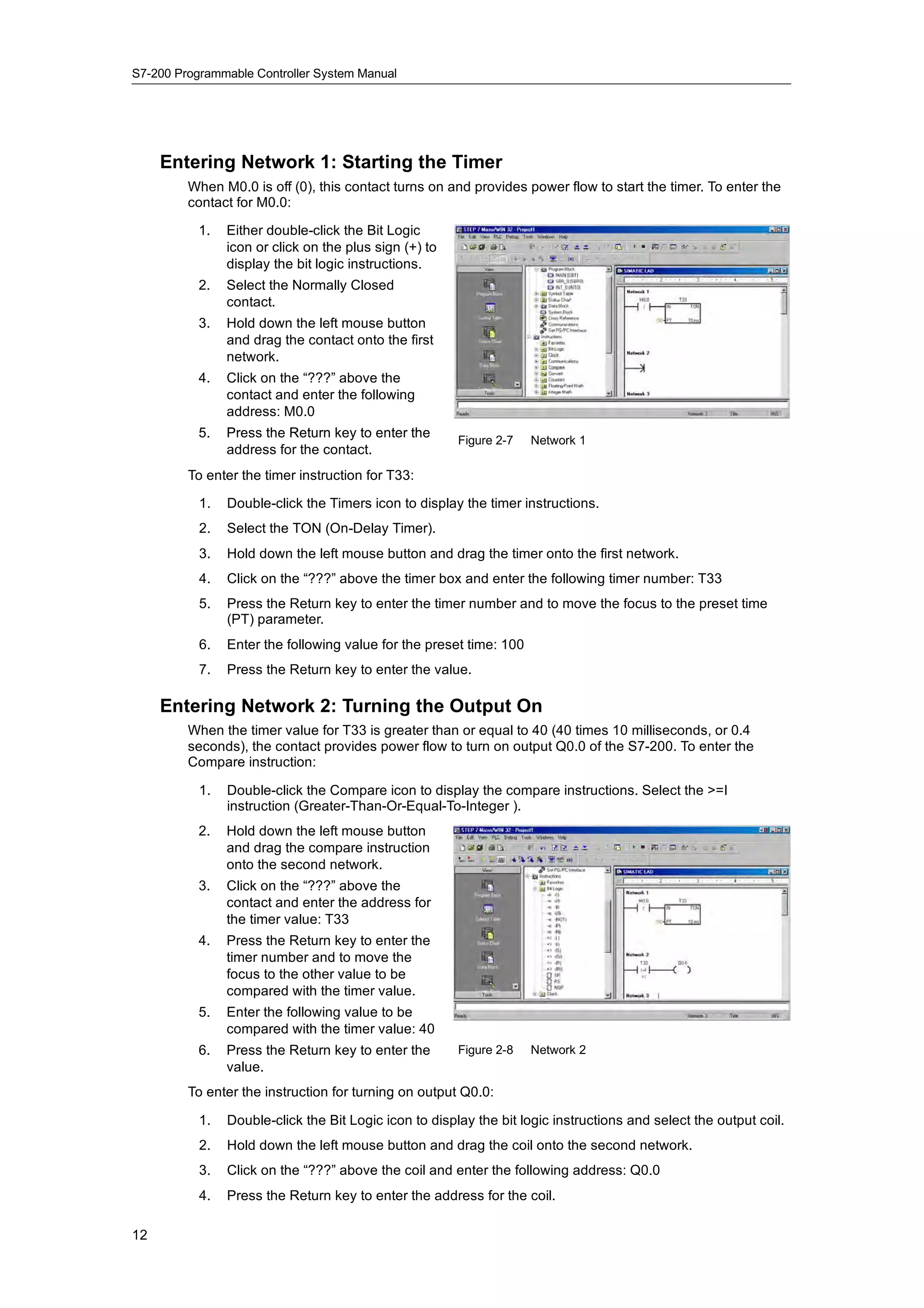 S7-200 Programmable Controller System Manual




     Entering Network 1: Starting the Timer
         When M0.0 is off (0), this contact turns on and provides power flow to start the timer. To enter the
         contact for M0.0:

           1.   Either double-click the Bit Logic
                icon or click on the plus sign (+) to
                display the bit logic instructions.
           2.   Select the Normally Closed
                contact.
           3.   Hold down the left mouse button
                and drag the contact onto the first
                network.
           4.   Click on the “???” above the
                contact and enter the following
                address: M0.0
           5.
           5    Press the Return key to enter the
                                                        Figure 2-7   Network 1
                address for the contact.
         To enter the timer instruction for T33:

           1.   Double-click the Timers icon to display the timer instructions.
           2.   Select the TON (On-Delay Timer).
           3.   Hold down the left mouse button and drag the timer onto the first network.
           4.   Click on the “???” above the timer box and enter the following timer number: T33
           5.   Press the Return key to enter the timer number and to move the focus to the preset time
                (PT) parameter.
           6.   Enter the following value for the preset time: 100
           7.   Press the Return key to enter the value.

     Entering Network 2: Turning the Output On
         When the timer value for T33 is greater than or equal to 40 (40 times 10 milliseconds, or 0.4
         seconds), the contact provides power flow to turn on output Q0.0 of the S7-200. To enter the
         Compare instruction:

           1.   Double-click the Compare icon to display the compare instructions. Select the >=I
                instruction (Greater-Than-Or-Equal-To-Integer ).
           2.   Hold down the left mouse button
                and drag the compare instruction
                onto the second network.
           3.   Click on the “???” above the
                contact and enter the address for
                the timer value: T33
           4.   Press the Return key to enter the
                timer number and to move the
                focus to the other value to be
                compared with the timer value.
           5.   Enter the following value to be
                compared with the timer value: 40
                    p
           6.   Press the Return key to enter the       Figure 2-8   Network 2
                value.
         To enter the instruction for turning on output Q0.0:

           1.   Double-click the Bit Logic icon to display the bit logic instructions and select the output coil.
           2.   Hold down the left mouse button and drag the coil onto the second network.
           3.   Click on the “???” above the coil and enter the following address: Q0.0
           4.   Press the Return key to enter the address for the coil.

12
 