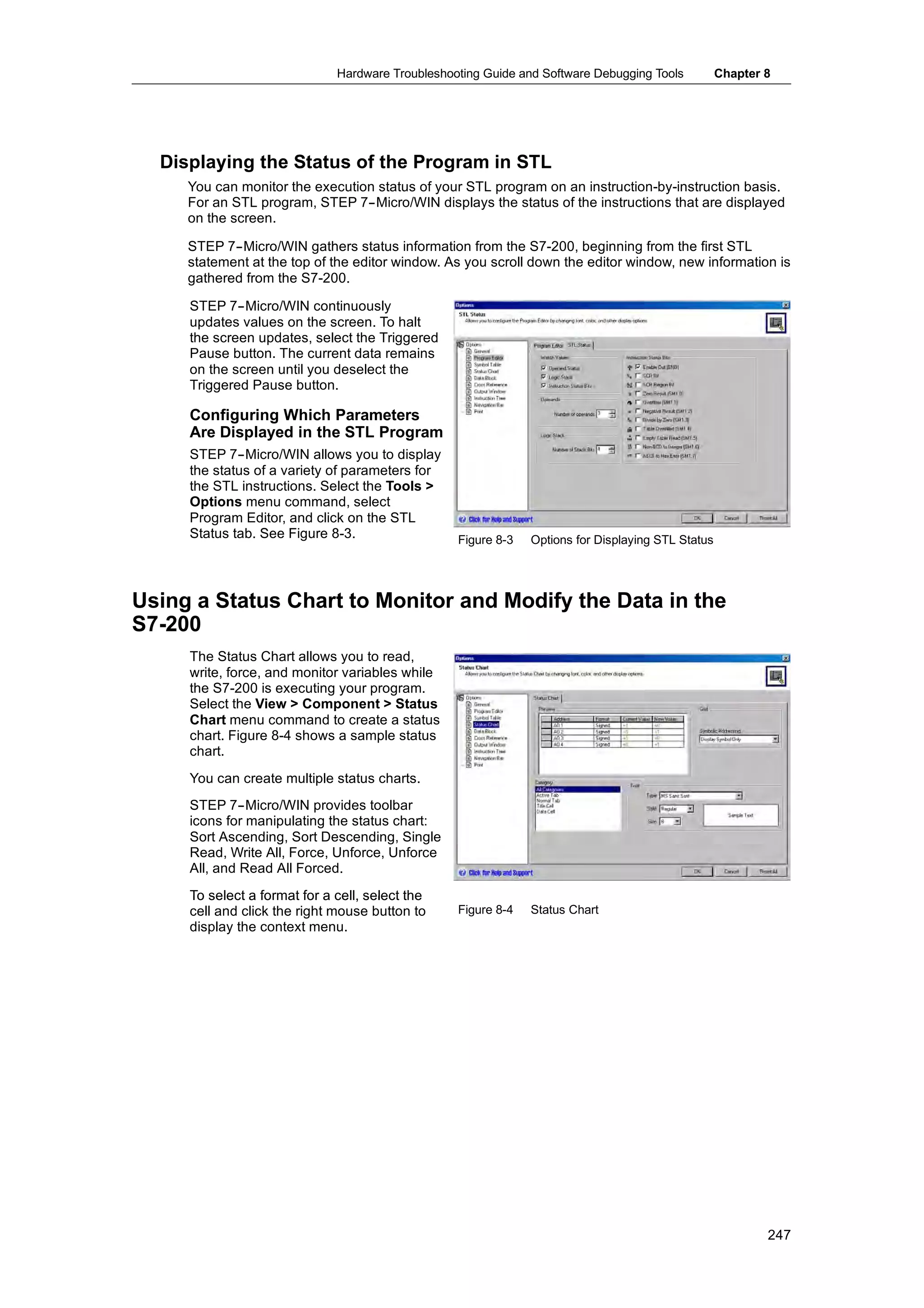 Hardware Troubleshooting Guide and Software Debugging Tools          Chapter 8




  Displaying the Status of the Program in STL
     You can monitor the execution status of your STL program on an instruction-by-instruction basis.
     For an STL program, STEP 7--Micro/WIN displays the status of the instructions that are displayed
     on the screen.

     STEP 7--Micro/WIN gathers status information from the S7-200, beginning from the first STL
     statement at the top of the editor window. As you scroll down the editor window, new information is
     gathered from the S7-200.

     STEP 7--Micro/WIN continuously
     updates values on the screen. To halt
     the screen updates, select the Triggered
     Pause button. The current data remains
     on the screen until you deselect the
     Triggered Pause button.

     Configuring Which Parameters
     Are Displayed in the STL Program
     STEP 7--Micro/WIN allows you to display
     the status of a variety of parameters for
     the STL instructions. Select the Tools >
     Options menu command, select
     Program Editor, and click on the STL
     Status tab See Figure 8-3.
            tab.              83                  Figure 8-3   Options for Displaying STL Status




Using a Status Chart to Monitor and Modify the Data in the
S7-200
     The Status Chart allows you to read,
     write, force, and monitor variables while
     the S7-200 is executing your program.
     Select the View > Component > Status
     Chart menu command to create a status
     chart. Figure 8-4 shows a sample status
     chart.
     You can create multiple status charts.
     STEP 7--Micro/WIN provides toolbar
     icons for manipulating the status chart:
     Sort Ascending, Sort Descending, Single
     Read, Write All, Force, Unforce, Unforce
     All, and Read All Forced.
     To select a format for a cell, select the
     cell and click the right mouse button to     Figure 8-4   Status Chart
     display the context menu.




                                                                                                           247
 