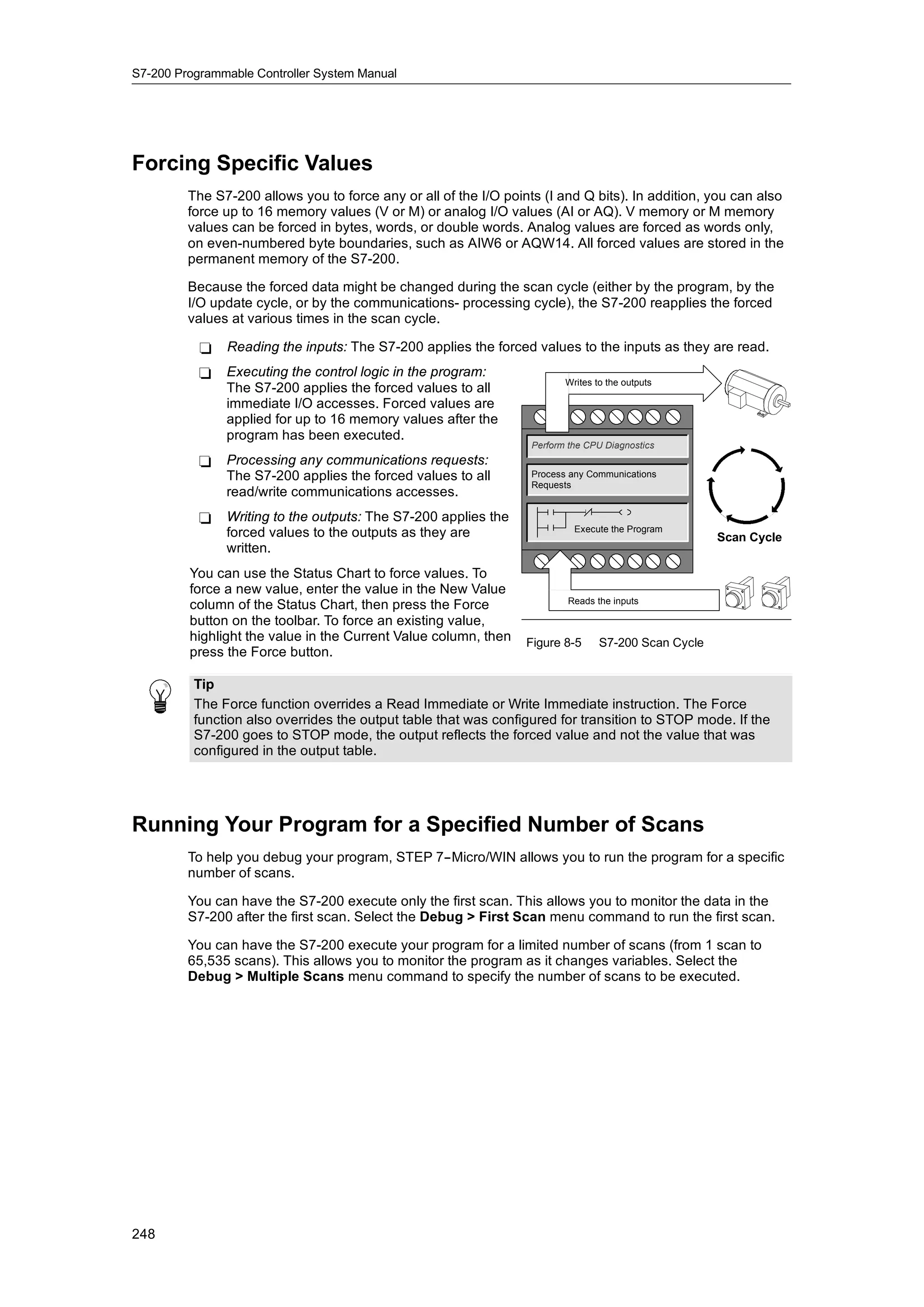 S7-200 Programmable Controller System Manual




Forcing Specific Values
         The S7-200 allows you to force any or all of the I/O points (I and Q bits). In addition, you can also
         force up to 16 memory values (V or M) or analog I/O values (AI or AQ). V memory or M memory
         values can be forced in bytes, words, or double words. Analog values are forced as words only,
         on even-numbered byte boundaries, such as AIW6 or AQW14. All forced values are stored in the
         permanent memory of the S7-200.

         Because the forced data might be changed during the scan cycle (either by the program, by the
         I/O update cycle, or by the communications- processing cycle), the S7-200 reapplies the forced
         values at various times in the scan cycle.

           -   Reading the inputs: The S7-200 applies the forced values to the inputs as they are read.
           -   Executing the control logic in the program:
                                                                          Writes to the outputs
               The S7-200 applies the forced values to all
               immediate I/O accesses. Forced values are
               applied for up to 16 memory values after the
               program has been executed.
                                                                   Perform the CPU Diagnostics
           -   Processing any communications requests:
               The S7-200 applies the forced values to all         Process any Communications
                                                                   Requests
               read/write communications accesses.
           -   Writing to the outputs: The S7-200 applies the
               forced values to the outputs as they are                     Execute the Program
                                                                                                      Scan Cycle
               written.
         You can use the Status Chart to force values. To
         force a new value, enter the value in the New Value
                                                                           Reads the inputs
         column of the Status Chart, then press the Force
         button on the toolbar. To force an existing value,
         highlight the value in the Current Value column, then
                                                  column          Figure 8-5      S7-200 Scan Cycle
         press the Force button.

          Tip
          The Force function overrides a Read Immediate or Write Immediate instruction. The Force
          function also overrides the output table that was configured for transition to STOP mode. If the
          S7-200 goes to STOP mode, the output reflects the forced value and not the value that was
          configured in the output table.




Running Your Program for a Specified Number of Scans
         To help you debug your program, STEP 7--Micro/WIN allows you to run the program for a specific
         number of scans.

         You can have the S7-200 execute only the first scan. This allows you to monitor the data in the
         S7-200 after the first scan. Select the Debug > First Scan menu command to run the first scan.

         You can have the S7-200 execute your program for a limited number of scans (from 1 scan to
         65,535 scans). This allows you to monitor the program as it changes variables. Select the
         Debug > Multiple Scans menu command to specify the number of scans to be executed.




248
 