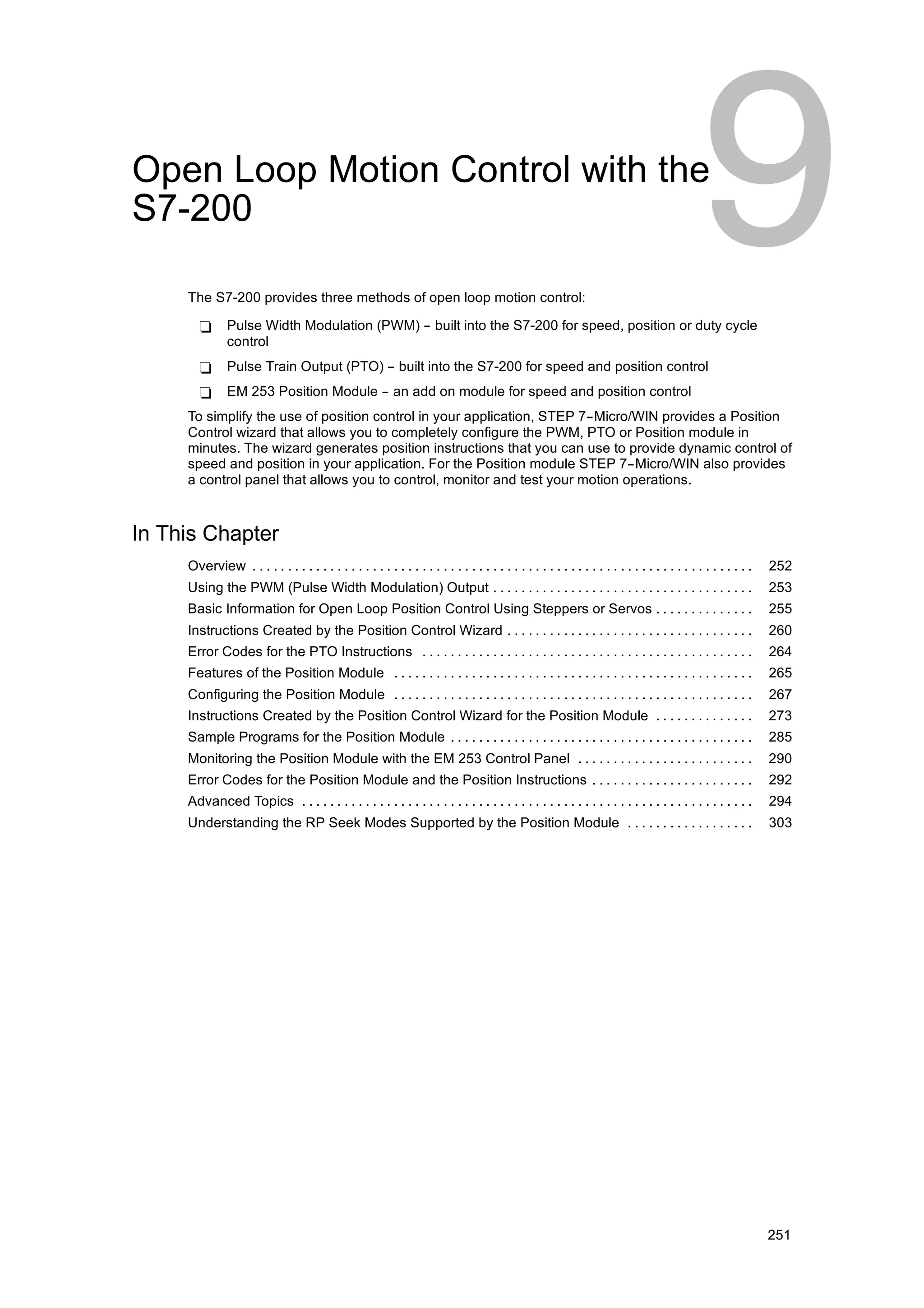 Open Loop Motion Control with the
S7-200

     The S7-200 provides three methods of open loop motion control:

       -       Pulse Width Modulation (PWM) -- built into the S7-200 for speed, position or duty cycle
               control
       -       Pulse Train Output (PTO) -- built into the S7-200 for speed and position control
       -       EM 253 Position Module -- an add on module for speed and position control
     To simplify the use of position control in your application, STEP 7--Micro/WIN provides a Position
     Control wizard that allows you to completely configure the PWM, PTO or Position module in
     minutes. The wizard generates position instructions that you can use to provide dynamic control of
     speed and position in your application. For the Position module STEP 7--Micro/WIN also provides
     a control panel that allows you to control, monitor and test your motion operations.



In This Chapter
     Overview . . . . . . . . . . . . . . . . . . . . . . . . . . . . . . . . . . . . . . . . . . . . . . . . . . . . . . . . . . . . . . . . . . . . . . .   252
     Using the PWM (Pulse Width Modulation) Output . . . . . . . . . . . . . . . . . . . . . . . . . . . . . . . . . . . . .                                  253
     Basic Information for Open Loop Position Control Using Steppers or Servos . . . . . . . . . . . . . .                                                    255
     Instructions Created by the Position Control Wizard . . . . . . . . . . . . . . . . . . . . . . . . . . . . . . . . . . .                                260
     Error Codes for the PTO Instructions . . . . . . . . . . . . . . . . . . . . . . . . . . . . . . . . . . . . . . . . . . . . . . .                       264
     Features of the Position Module . . . . . . . . . . . . . . . . . . . . . . . . . . . . . . . . . . . . . . . . . . . . . . . . . . .                    265
     Configuring the Position Module . . . . . . . . . . . . . . . . . . . . . . . . . . . . . . . . . . . . . . . . . . . . . . . . . . .                    267
     Instructions Created by the Position Control Wizard for the Position Module . . . . . . . . . . . . . .                                                  273
     Sample Programs for the Position Module . . . . . . . . . . . . . . . . . . . . . . . . . . . . . . . . . . . . . . . . . . .                            285
     Monitoring the Position Module with the EM 253 Control Panel . . . . . . . . . . . . . . . . . . . . . . . . .                                           290
     Error Codes for the Position Module and the Position Instructions . . . . . . . . . . . . . . . . . . . . . . .                                          292
     Advanced Topics . . . . . . . . . . . . . . . . . . . . . . . . . . . . . . . . . . . . . . . . . . . . . . . . . . . . . . . . . . . . . . . .          294
     Understanding the RP Seek Modes Supported by the Position Module . . . . . . . . . . . . . . . . . .                                                     303




                                                                                                                                                              251
 