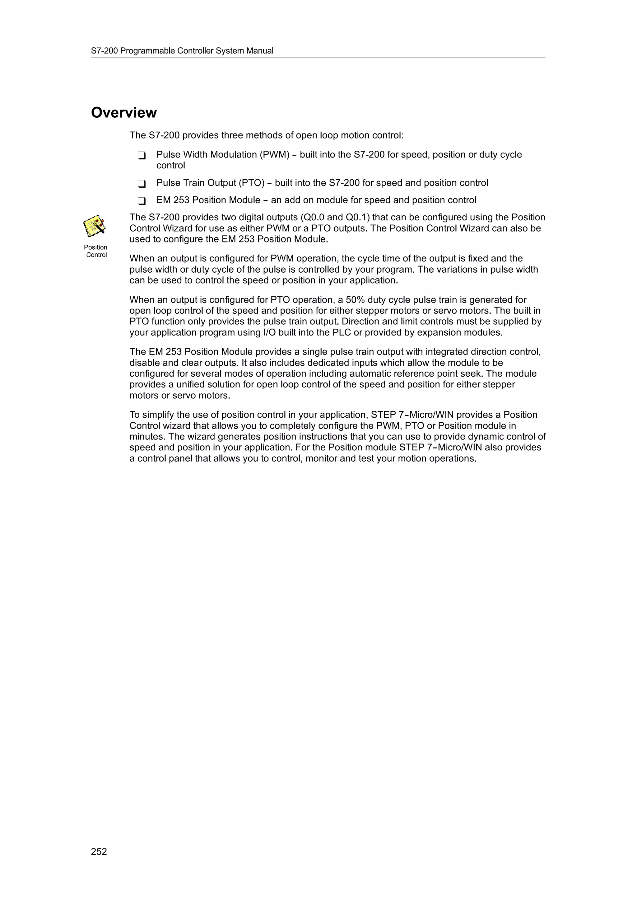 S7-200 Programmable Controller System Manual




  Overview
           The S7-200 provides three methods of open loop motion control:

             -   Pulse Width Modulation (PWM) -- built into the S7-200 for speed, position or duty cycle
                 control
             -   Pulse Train Output (PTO) -- built into the S7-200 for speed and position control
             -   EM 253 Position Module -- an add on module for speed and position control
           The S7-200 provides two digital outputs (Q0.0 and Q0.1) that can be configured using the Position
           Control Wizard for use as either PWM or a PTO outputs. The Position Control Wizard can also be
           used to configure the EM 253 Position Module.
Position
 Control
           When an output is configured for PWM operation, the cycle time of the output is fixed and the
           pulse width or duty cycle of the pulse is controlled by your program. The variations in pulse width
           can be used to control the speed or position in your application.

           When an output is configured for PTO operation, a 50% duty cycle pulse train is generated for
           open loop control of the speed and position for either stepper motors or servo motors. The built in
           PTO function only provides the pulse train output. Direction and limit controls must be supplied by
           your application program using I/O built into the PLC or provided by expansion modules.

           The EM 253 Position Module provides a single pulse train output with integrated direction control,
           disable and clear outputs. It also includes dedicated inputs which allow the module to be
           configured for several modes of operation including automatic reference point seek. The module
           provides a unified solution for open loop control of the speed and position for either stepper
           motors or servo motors.

           To simplify the use of position control in your application, STEP 7--Micro/WIN provides a Position
           Control wizard that allows you to completely configure the PWM, PTO or Position module in
           minutes. The wizard generates position instructions that you can use to provide dynamic control of
           speed and position in your application. For the Position module STEP 7--Micro/WIN also provides
           a control panel that allows you to control, monitor and test your motion operations.




  252
 