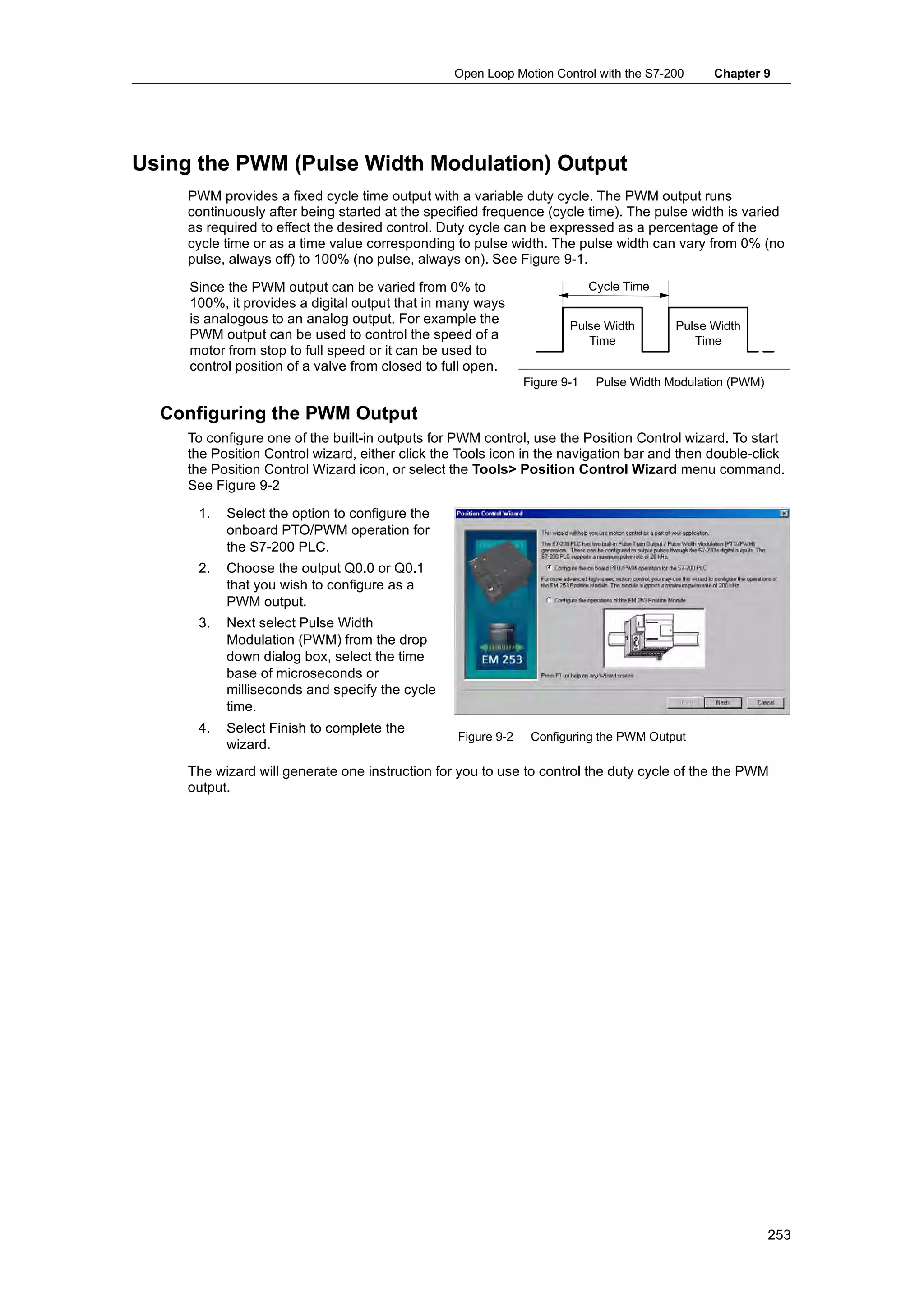 Open Loop Motion Control with the S7-200       Chapter 9




Using the PWM (Pulse Width Modulation) Output
     PWM provides a fixed cycle time output with a variable duty cycle. The PWM output runs
     continuously after being started at the specified frequence (cycle time). The pulse width is varied
     as required to effect the desired control. Duty cycle can be expressed as a percentage of the
     cycle time or as a time value corresponding to pulse width. The pulse width can vary from 0% (no
     pulse, always off) to 100% (no pulse, always on). See Figure 9-1.

     Since the PWM output can be varied from 0% to                          Cycle Time
     100%, it provides a digital output that in many ways
     is analogous to an analog output. For example the                 Pulse Width        Pulse Width
     PWM output can be used to control the speed of a                     Time               Time
     motor from stop to full speed or it can be used to
     control position of a valve from closed to full open.
                                                               Figure 9-1    Pulse Width Modulation (PWM)

  Configuring the PWM Output
     To configure one of the built-in outputs for PWM control, use the Position Control wizard. To start
     the Position Control wizard, either click the Tools icon in the navigation bar and then double-click
     the Position Control Wizard icon, or select the Tools> Position Control Wizard menu command.
     See Figure 9-2

      1.   Select the option to configure the
           onboard PTO/PWM operation for
           the S7-200 PLC.
      2.   Choose the output Q0.0 or Q0.1
           that you wish to configure as a
           PWM output.
      3.   Next select Pulse Width
           Modulation (PWM) from the drop
           down dialog box, select the time
           base of microseconds or
           milliseconds and specify the cycle
           time.
      4.
      4    Select Finish to complete the
                                                  Figure 9-2    Configuring the PWM Output
           wizard.
     The wizard will generate one instruction for you to use to control the duty cycle of the the PWM
     output.




                                                                                                            253
 
