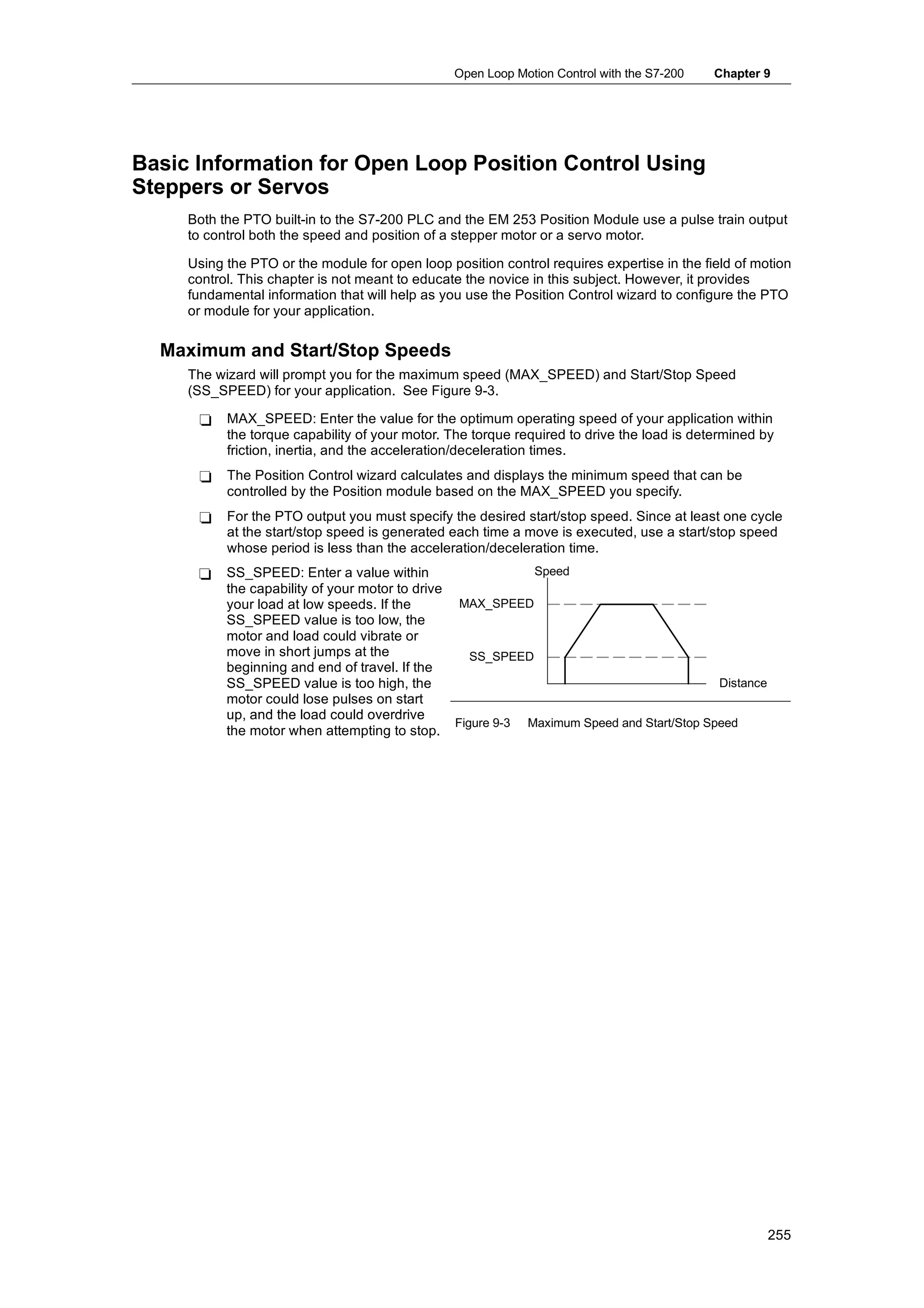Open Loop Motion Control with the S7-200   Chapter 9




Basic Information for Open Loop Position Control Using
Steppers or Servos
     Both the PTO built-in to the S7-200 PLC and the EM 253 Position Module use a pulse train output
     to control both the speed and position of a stepper motor or a servo motor.

     Using the PTO or the module for open loop position control requires expertise in the field of motion
     control. This chapter is not meant to educate the novice in this subject. However, it provides
     fundamental information that will help as you use the Position Control wizard to configure the PTO
     or module for your application.

  Maximum and Start/Stop Speeds
     The wizard will prompt you for the maximum speed (MAX_SPEED) and Start/Stop Speed
     (SS_SPEED) for your application. See Figure 9-3.

      -    MAX_SPEED: Enter the value for the optimum operating speed of your application within
           the torque capability of your motor. The torque required to drive the load is determined by
           friction, inertia, and the acceleration/deceleration times.
      -    The Position Control wizard calculates and displays the minimum speed that can be
           controlled by the Position module based on the MAX_SPEED you specify.
      -    For the PTO output you must specify the desired start/stop speed. Since at least one cycle
           at the start/stop speed is generated each time a move is executed, use a start/stop speed
           whose period is less than the acceleration/deceleration time.
      -    SS_SPEED: Enter a value within                    Speed
           the capability of your motor to drive
           your load at low speeds. If the        MAX_SPEED
           SS_SPEED value is too low, the
           motor and load could vibrate or
           move in short jumps at the               SS_SPEED
           beginning and end of travel. If the
           SS_SPEED value is too high, the                                                 Distance
           motor could lose pulses on start
           up,
           up and the load could overdrive
                                                 Figure 9-3 Maximum Speed and Start/Stop Speed
           the motor when attempting to stop.




                                                                                                      255
 