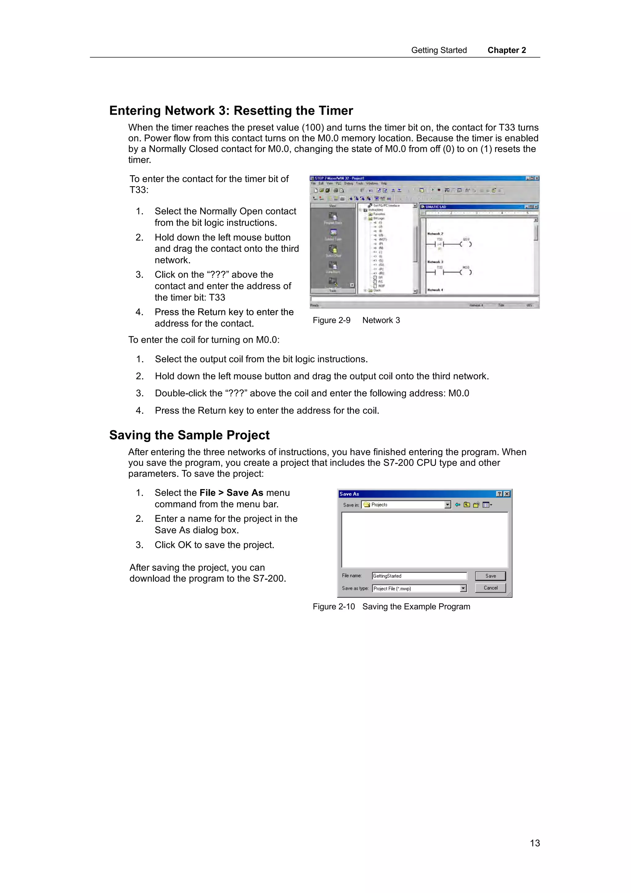 Getting Started   Chapter 2




Entering Network 3: Resetting the Timer
   When the timer reaches the preset value (100) and turns the timer bit on, the contact for T33 turns
   on. Power flow from this contact turns on the M0.0 memory location. Because the timer is enabled
   by a Normally Closed contact for M0.0, changing the state of M0.0 from off (0) to on (1) resets the
   timer.

   To enter the contact for the timer bit of
   T33:

    1.   Select the Normally Open contact
         from the bit logic instructions.
    2.   Hold down the left mouse button
         and drag the contact onto the third
         network.
    3.   Click on the “???” above the
         contact and enter the address of
         the timer bit: T33
    4.   Press the Return key to enter the
         address for the contact.                Figure 2-9   Network 3

   To enter the coil for turning on M0.0:

    1.   Select the output coil from the bit logic instructions.
    2.   Hold down the left mouse button and drag the output coil onto the third network.
    3.   Double-click the “???” above the coil and enter the following address: M0.0
    4.   Press the Return key to enter the address for the coil.

Saving the Sample Project
   After entering the three networks of instructions, you have finished entering the program. When
   you save the program, you create a project that includes the S7-200 CPU type and other
   parameters. To save the project:

    1.   Select the File > Save As menu
         command from the menu bar.
    2.   Enter a name for the project in the
         Save As dialog box.
    3.   Click OK to save the project.

   After saving the project, you can
   download the program to the S7-200.

                                                 Figure 2-10 Saving the Example Program




                                                                                                        13
 
