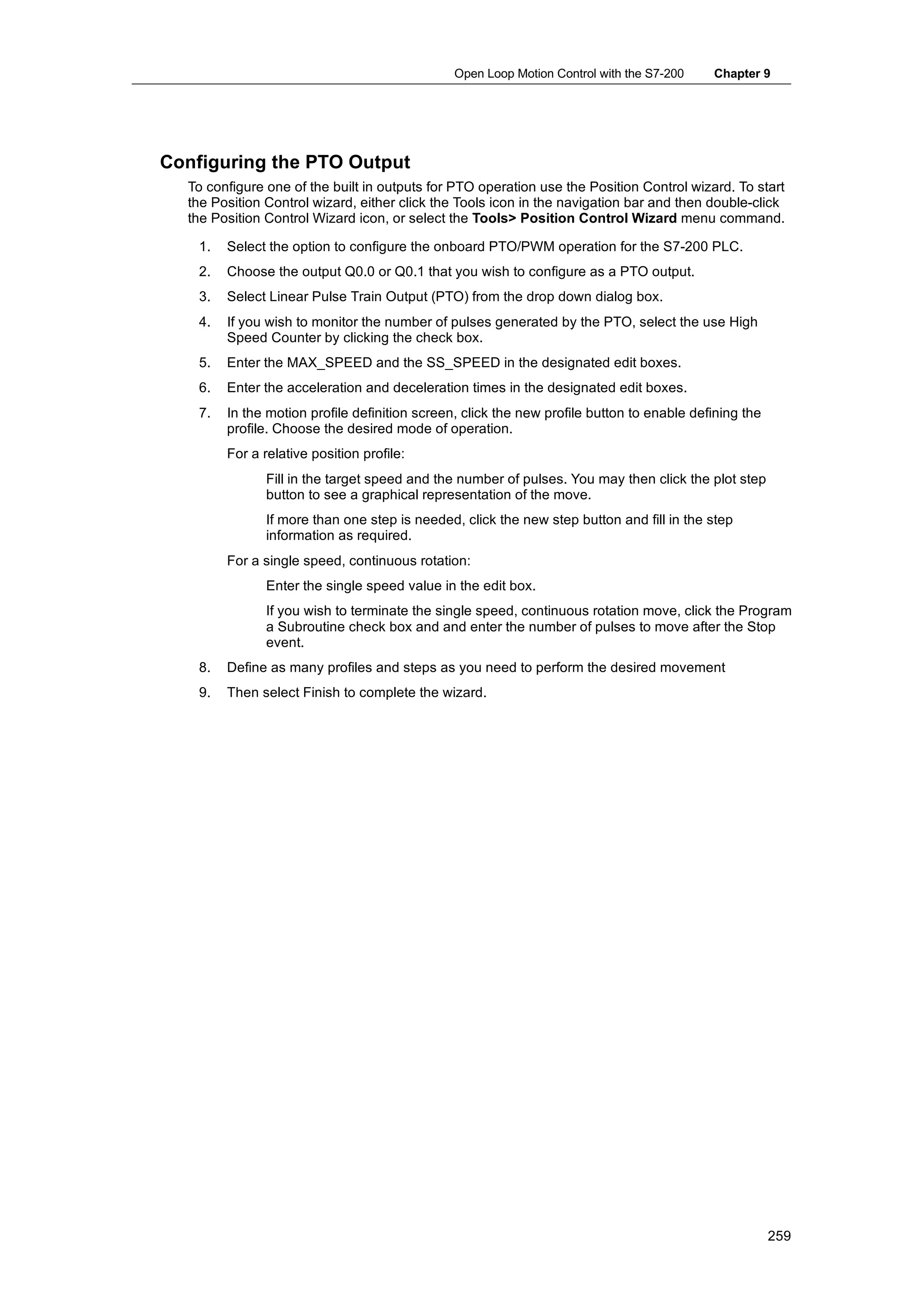 Open Loop Motion Control with the S7-200    Chapter 9




Configuring the PTO Output
  To configure one of the built in outputs for PTO operation use the Position Control wizard. To start
  the Position Control wizard, either click the Tools icon in the navigation bar and then double-click
  the Position Control Wizard icon, or select the Tools> Position Control Wizard menu command.

    1.   Select the option to configure the onboard PTO/PWM operation for the S7-200 PLC.
    2.   Choose the output Q0.0 or Q0.1 that you wish to configure as a PTO output.
    3.   Select Linear Pulse Train Output (PTO) from the drop down dialog box.
    4.   If you wish to monitor the number of pulses generated by the PTO, select the use High
         Speed Counter by clicking the check box.
    5.   Enter the MAX_SPEED and the SS_SPEED in the designated edit boxes.
    6.   Enter the acceleration and deceleration times in the designated edit boxes.
    7.   In the motion profile definition screen, click the new profile button to enable defining the
         profile. Choose the desired mode of operation.
         For a relative position profile:
                Fill in the target speed and the number of pulses. You may then click the plot step
                button to see a graphical representation of the move.
                If more than one step is needed, click the new step button and fill in the step
                information as required.
         For a single speed, continuous rotation:
                Enter the single speed value in the edit box.
                If you wish to terminate the single speed, continuous rotation move, click the Program
                a Subroutine check box and and enter the number of pulses to move after the Stop
                event.
    8.   Define as many profiles and steps as you need to perform the desired movement
    9.   Then select Finish to complete the wizard.




                                                                                                        259
 