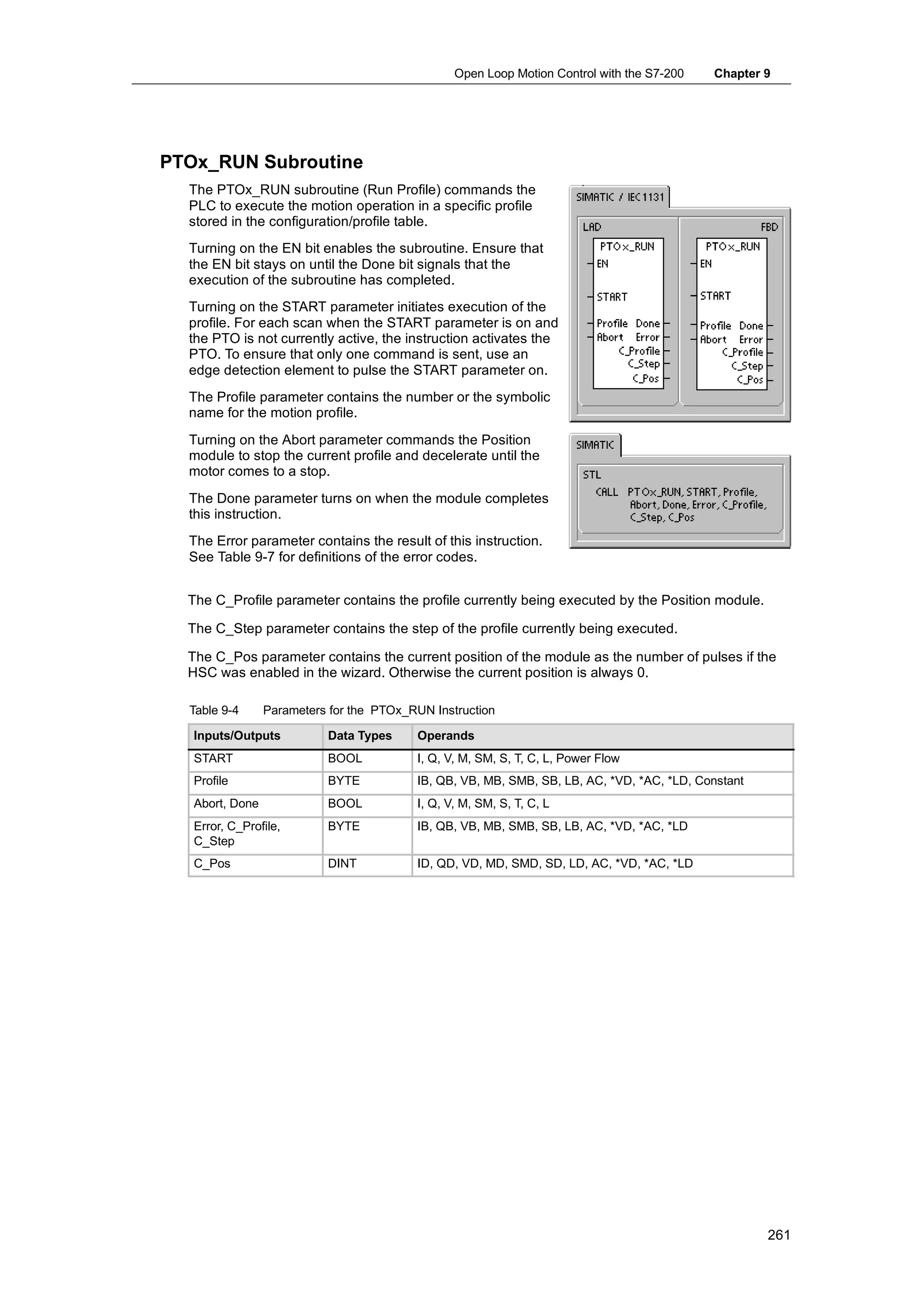 Open Loop Motion Control with the S7-200   Chapter 9




PTOx_RUN Subroutine
  The PTOx_RUN subroutine (Run Profile) commands the
  PLC to execute the motion operation in a specific profile
  stored in the configuration/profile table.
  Turning on the EN bit enables the subroutine. Ensure that
  the EN bit stays on until the Done bit signals that the
  execution of the subroutine has completed.
  Turning on the START parameter initiates execution of the
  profile. For each scan when the START parameter is on and
  the PTO is not currently active, the instruction activates the
  PTO. To ensure that only one command is sent, use an
  edge detection element to pulse the START parameter on.
  The Profile parameter contains the number or the symbolic
  name for the motion profile.
  Turning on the Abort parameter commands the Position
  module to stop the current profile and decelerate until the
  motor comes to a stop.
  The Done parameter turns on when the module completes
  this instruction.
  The Error parameter contains the result of this instruction.
  See Table 9-7 for definitions of the error codes.


  The C_Profile parameter contains the profile currently being executed by the Position module.

  The C_Step parameter contains the step of the profile currently being executed.

  The C_Pos parameter contains the current position of the module as the number of pulses if the
  HSC was enabled in the wizard. Otherwise the current position is always 0.

  Table 9-4      Parameters for the PTOx_RUN Instruction

   Inputs/Outputs          Data Types     Operands
   START                   BOOL           I, Q, V, M, SM, S, T, C, L, Power Flow
   Profile                 BYTE           IB, QB, VB, MB, SMB, SB, LB, AC, *VD, *AC, *LD, Constant
   Abort, Done             BOOL           I, Q, V, M, SM, S, T, C, L
   Error, C_Profile,       BYTE           IB, QB, VB, MB, SMB, SB, LB, AC, *VD, *AC, *LD
   C_Step
   C_Pos                   DINT           ID, QD, VD, MD, SMD, SD, LD, AC, *VD, *AC, *LD




                                                                                                     261
 