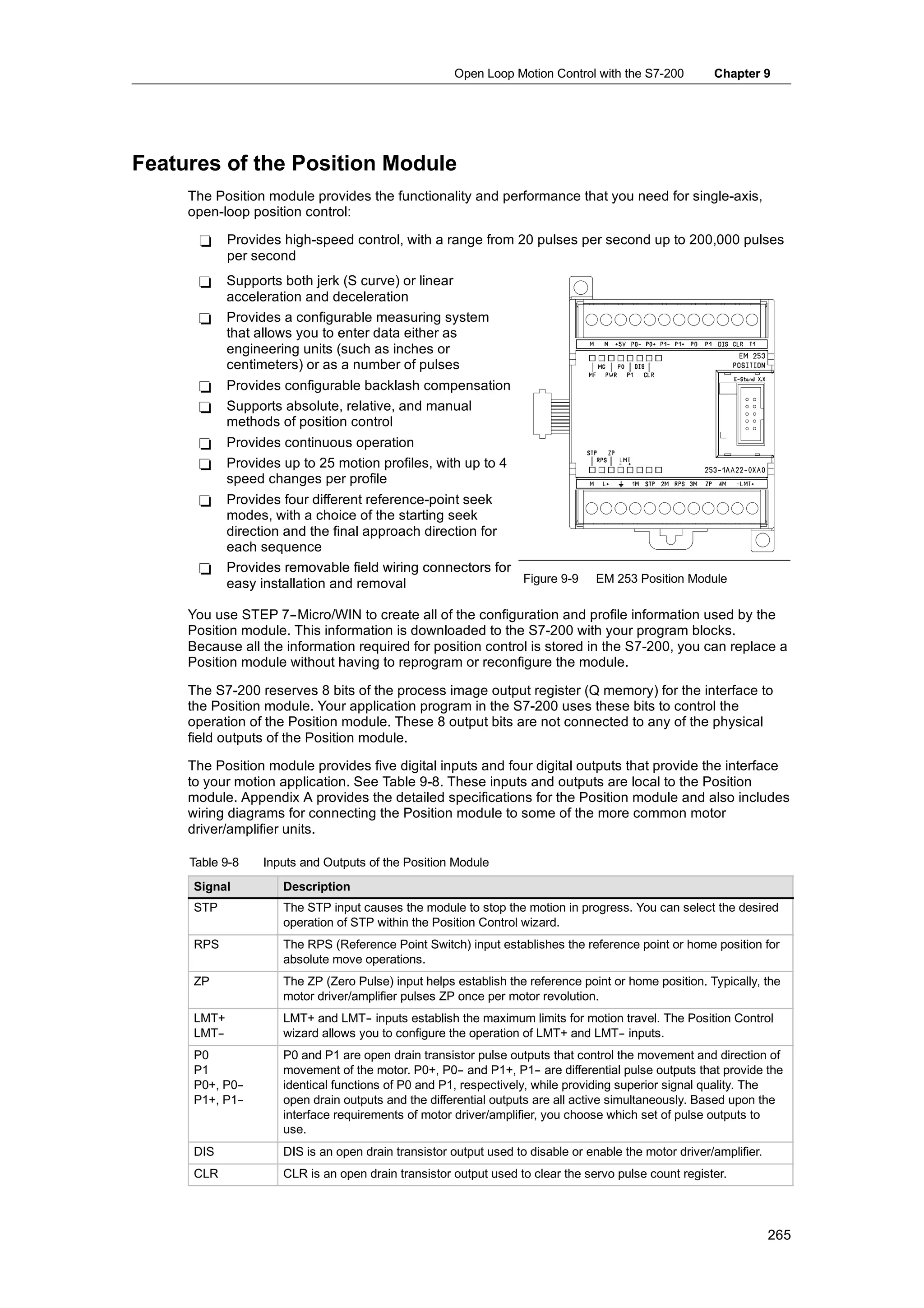 Open Loop Motion Control with the S7-200          Chapter 9




Features of the Position Module
     The Position module provides the functionality and performance that you need for single-axis,
     open-loop position control:

      -     Provides high-speed control, with a range from 20 pulses per second up to 200,000 pulses
            per second
      -     Supports both jerk (S curve) or linear
            acceleration and deceleration
      -     Provides a configurable measuring system
            that allows you to enter data either as
            engineering units (such as inches or
            centimeters) or as a number of pulses
      -     Provides configurable backlash compensation
      -     Supports absolute, relative, and manual
            methods of position control
      -     Provides continuous operation
      -     Provides up to 25 motion profiles, with up to 4
            speed changes per profile
      -     Provides four different reference-point seek
            modes, with a choice of the starting seek
            direction and the final approach direction for
            each sequence
      -     Provides removable field wiring connectors for
            easy installation and removal                  Figure 9-9            EM 253 Position Module

     You use STEP 7--Micro/WIN to create all of the configuration and profile information used by the
     Position module. This information is downloaded to the S7-200 with your program blocks.
     Because all the information required for position control is stored in the S7-200, you can replace a
     Position module without having to reprogram or reconfigure the module.

     The S7-200 reserves 8 bits of the process image output register (Q memory) for the interface to
     the Position module. Your application program in the S7-200 uses these bits to control the
     operation of the Position module. These 8 output bits are not connected to any of the physical
     field outputs of the Position module.

     The Position module provides five digital inputs and four digital outputs that provide the interface
     to your motion application. See Table 9-8. These inputs and outputs are local to the Position
     module. Appendix A provides the detailed specifications for the Position module and also includes
     wiring diagrams for connecting the Position module to some of the more common motor
     driver/amplifier units.

     Table 9-8    Inputs and Outputs of the Position Module
     Signal          Description
     STP             The STP input causes the module to stop the motion in progress. You can select the desired
                     operation of STP within the Position Control wizard.
     RPS             The RPS (Reference Point Switch) input establishes the reference point or home position for
                     absolute move operations.
     ZP              The ZP (Zero Pulse) input helps establish the reference point or home position. Typically, the
                     motor driver/amplifier pulses ZP once per motor revolution.
     LMT+            LMT+ and LMT- inputs establish the maximum limits for motion travel. The Position Control
                                    -
     LMT-
        -            wizard allows you to configure the operation of LMT+ and LMT- inputs.
                                                                                 -
     P0              P0 and P1 are open drain transistor pulse outputs that control the movement and direction of
     P1              movement of the motor. P0+, P0- and P1+, P1- are differential pulse outputs that provide the
                                                       -              -
     P0+, P0-
            -        identical functions of P0 and P1, respectively, while providing superior signal quality. The
     P1+, P1-
            -        open drain outputs and the differential outputs are all active simultaneously. Based upon the
                     interface requirements of motor driver/amplifier, you choose which set of pulse outputs to
                     use.
     DIS             DIS is an open drain transistor output used to disable or enable the motor driver/amplifier.
     CLR             CLR is an open drain transistor output used to clear the servo pulse count register.




                                                                                                                    265
 