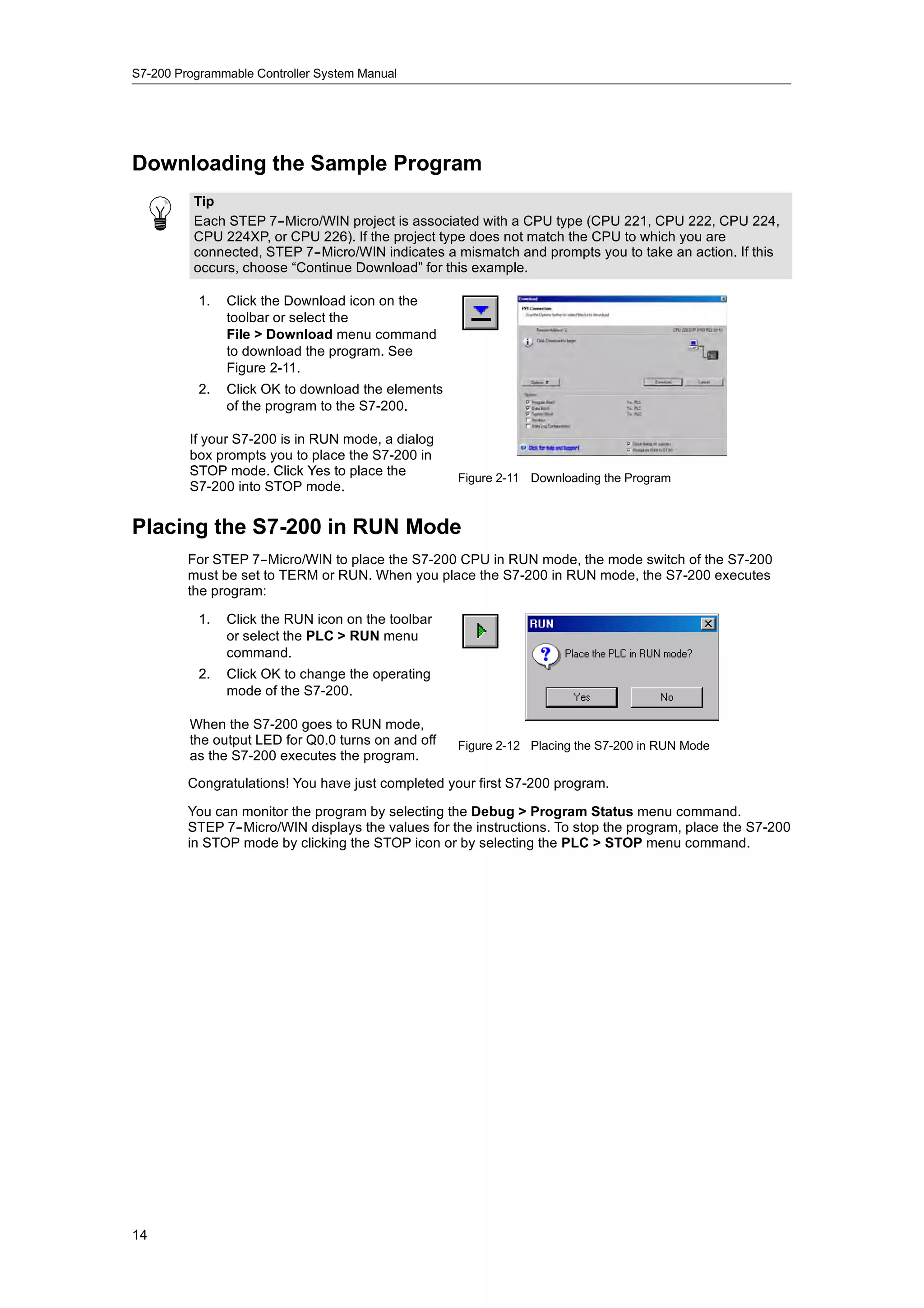 S7-200 Programmable Controller System Manual




Downloading the Sample Program
          Tip
          Each STEP 7--Micro/WIN project is associated with a CPU type (CPU 221, CPU 222, CPU 224,
          CPU 224XP, or CPU 226). If the project type does not match the CPU to which you are
          connected, STEP 7--Micro/WIN indicates a mismatch and prompts you to take an action. If this
          occurs, choose “Continue Download” for this example.

           1.   Click the Download icon on the
                toolbar or select the
                File > Download menu command
                to download the program. See
                Figure 2-11.
           2.   Click OK to download the elements
                of the program to the S7-200.

         If your S7-200 is in RUN mode, a dialog
         box prompts you to place the S7-200 in
         STOP mode Click Yes to place the
                 mode.                              Figure 2-11 Downloading the Program
         S7-200 into STOP mode.


Placing the S7-200 in RUN Mode
         For STEP 7--Micro/WIN to place the S7-200 CPU in RUN mode, the mode switch of the S7-200
         must be set to TERM or RUN. When you place the S7-200 in RUN mode, the S7-200 executes
         the program:

           1.   Click the RUN icon on the toolbar
                or select the PLC > RUN menu
                command.
           2.   Click OK to change the operating
                mode of the S7-200.

         When the S7-200 goes to RUN mode,
                           g
         the t t
         th output LED f Q0 0 t
                        for Q0.0 turns on and off
                                            d ff    Figure 2-12 Placing the S7-200 in RUN Mode
         as the S7-200 executes the program.

         Congratulations! You have just completed your first S7-200 program.

         You can monitor the program by selecting the Debug > Program Status menu command.
         STEP 7--Micro/WIN displays the values for the instructions. To stop the program, place the S7-200
         in STOP mode by clicking the STOP icon or by selecting the PLC > STOP menu command.




14
 