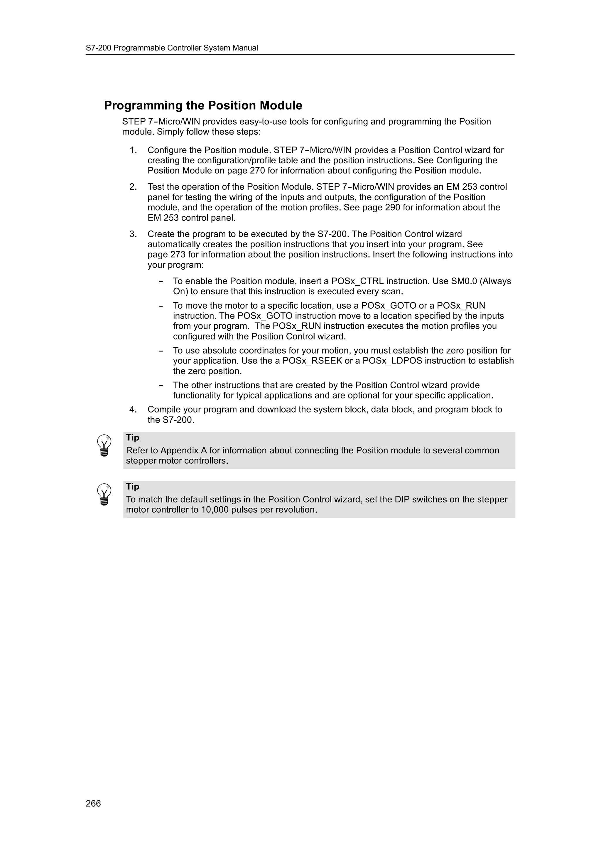 S7-200 Programmable Controller System Manual




      Programming the Position Module
         STEP 7--Micro/WIN provides easy-to-use tools for configuring and programming the Position
         module. Simply follow these steps:

           1.   Configure the Position module. STEP 7--Micro/WIN provides a Position Control wizard for
                creating the configuration/profile table and the position instructions. See Configuring the
                Position Module on page 270 for information about configuring the Position module.
           2.   Test the operation of the Position Module. STEP 7--Micro/WIN provides an EM 253 control
                panel for testing the wiring of the inputs and outputs, the configuration of the Position
                module, and the operation of the motion profiles. See page 290 for information about the
                EM 253 control panel.
           3.   Create the program to be executed by the S7-200. The Position Control wizard
                automatically creates the position instructions that you insert into your program. See
                page 273 for information about the position instructions. Insert the following instructions into
                your program:
                  --   To enable the Position module, insert a POSx_CTRL instruction. Use SM0.0 (Always
                       On) to ensure that this instruction is executed every scan.
                  --   To move the motor to a specific location, use a POSx_GOTO or a POSx_RUN
                       instruction. The POSx_GOTO instruction move to a location specified by the inputs
                       from your program. The POSx_RUN instruction executes the motion profiles you
                       configured with the Position Control wizard.
                  --   To use absolute coordinates for your motion, you must establish the zero position for
                       your application. Use the a POSx_RSEEK or a POSx_LDPOS instruction to establish
                       the zero position.
                  --   The other instructions that are created by the Position Control wizard provide
                       functionality for typical applications and are optional for your specific application.
           4.   Compile your program and download the system block, data block, and program block to
                the S7-200.
          Tip
          Refer to Appendix A for information about connecting the Position module to several common
          stepper motor controllers.

          Tip
          To match the default settings in the Position Control wizard, set the DIP switches on the stepper
          motor controller to 10,000 pulses per revolution.




266
 