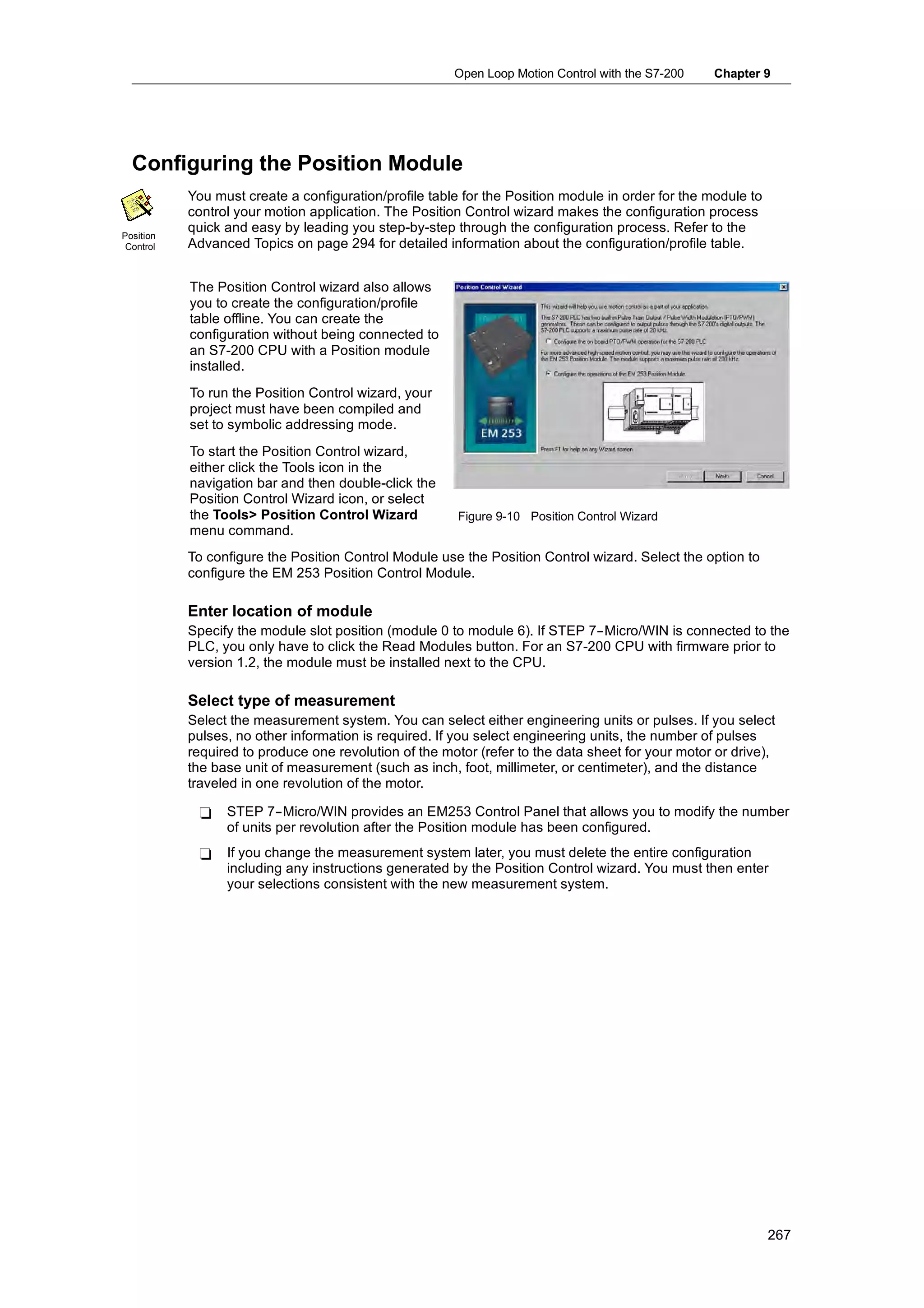 Open Loop Motion Control with the S7-200   Chapter 9




  Configuring the Position Module
           You must create a configuration/profile table for the Position module in order for the module to
           control your motion application. The Position Control wizard makes the configuration process
           quick and easy by leading you step-by-step through the configuration process. Refer to the
Position
 Control   Advanced Topics on page 294 for detailed information about the configuration/profile table.


           The Position Control wizard also allows
           you to create the configuration/profile
           table offline. You can create the
           configuration without being connected to
           an S7-200 CPU with a Position module
           installed.
           To run the Position Control wizard, your
           project must have been compiled and
           set to symbolic addressing mode.
           To start the Position Control wizard,
           either click the Tools icon in the
           navigation bar and then double-click the
           Position Control Wizard icon, or select
           the Tools> Position Control Wizard           Figure 9-10 Position Control Wizard
           menu command.
           To configure the Position Control Module use the Position Control wizard. Select the option to
           configure the EM 253 Position Control Module.

           Enter location of module
           Specify the module slot position (module 0 to module 6). If STEP 7--Micro/WIN is connected to the
           PLC, you only have to click the Read Modules button. For an S7-200 CPU with firmware prior to
           version 1.2, the module must be installed next to the CPU.

           Select type of measurement
           Select the measurement system. You can select either engineering units or pulses. If you select
           pulses, no other information is required. If you select engineering units, the number of pulses
           required to produce one revolution of the motor (refer to the data sheet for your motor or drive),
           the base unit of measurement (such as inch, foot, millimeter, or centimeter), and the distance
           traveled in one revolution of the motor.

            -    STEP 7--Micro/WIN provides an EM253 Control Panel that allows you to modify the number
                 of units per revolution after the Position module has been configured.
            -    If you change the measurement system later, you must delete the entire configuration
                 including any instructions generated by the Position Control wizard. You must then enter
                 your selections consistent with the new measurement system.




                                                                                                              267
 