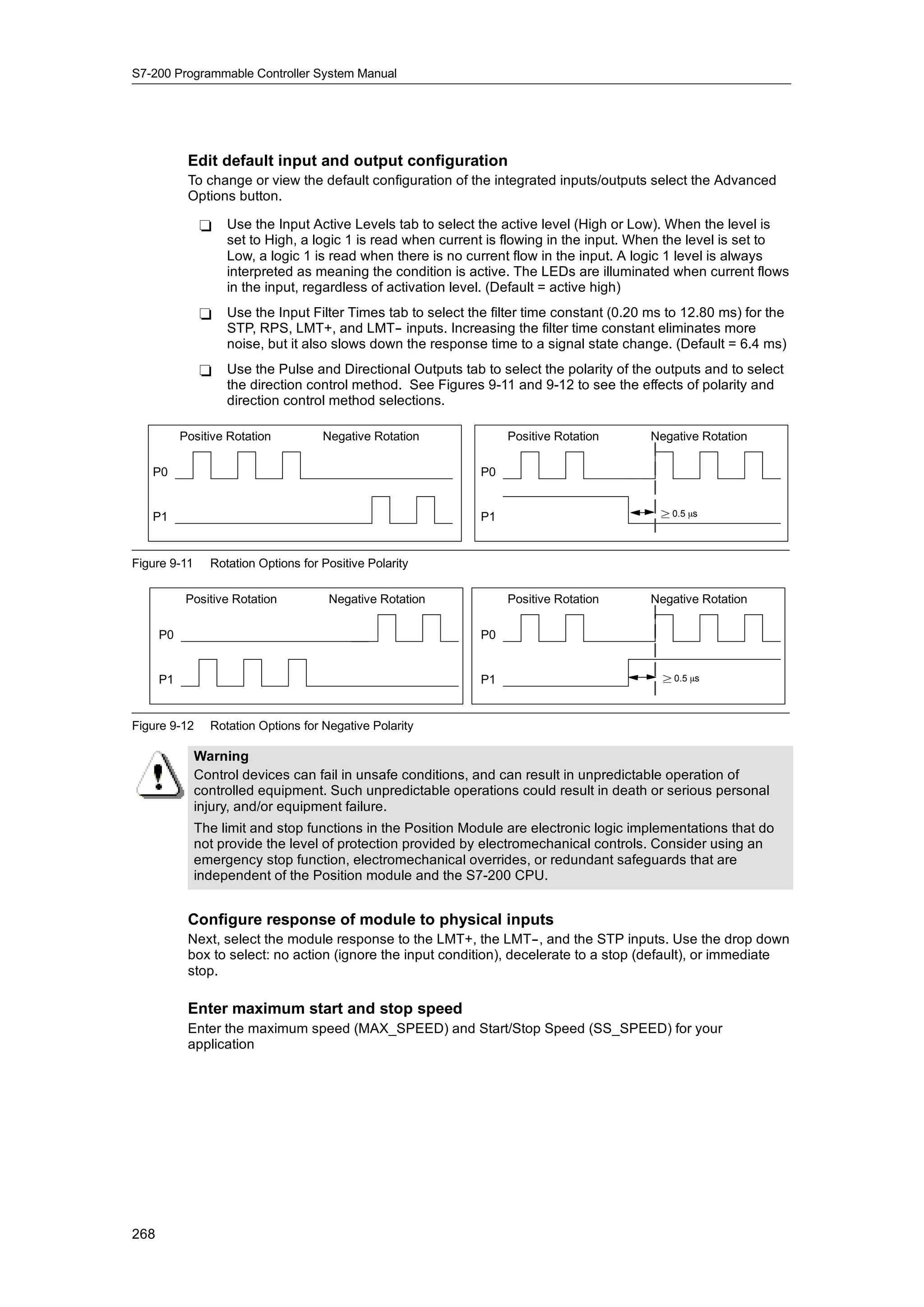 S7-200 Programmable Controller System Manual




            Edit default input and output configuration
            To change or view the default configuration of the integrated inputs/outputs select the Advanced
            Options button.

              -    Use the Input Active Levels tab to select the active level (High or Low). When the level is
                   set to High, a logic 1 is read when current is flowing in the input. When the level is set to
                   Low, a logic 1 is read when there is no current flow in the input. A logic 1 level is always
                   interpreted as meaning the condition is active. The LEDs are illuminated when current flows
                   in the input, regardless of activation level. (Default = active high)
              -    Use the Input Filter Times tab to select the filter time constant (0.20 ms to 12.80 ms) for the
                   STP, RPS, LMT+, and LMT-- inputs. Increasing the filter time constant eliminates more
                   noise, but it also slows down the response time to a signal state change. (Default = 6.4 ms)
              -    Use the Pulse and Directional Outputs tab to select the polarity of the outputs and to select
                   the direction control method. See Figures 9-11 and 9-12 to see the effects of polarity and
                   direction control method selections.

           Positive Rotation         Negative Rotation             Positive Rotation      Negative Rotation

   P0                                                         P0


   P1                                                         P1                            ² 0.5 ms




Figure 9-11     Rotation Options for Positive Polarity

            Positive Rotation         Negative Rotation            Positive Rotation      Negative Rotation

      P0                                                      P0


      P1                                                      P1                            ² 0.5 ms




Figure 9-12     Rotation Options for Negative Polarity

              Warning
              Control devices can fail in unsafe conditions, and can result in unpredictable operation of
              controlled equipment. Such unpredictable operations could result in death or serious personal
              injury, and/or equipment failure.
              The limit and stop functions in the Position Module are electronic logic implementations that do
              not provide the level of protection provided by electromechanical controls. Consider using an
              emergency stop function, electromechanical overrides, or redundant safeguards that are
              independent of the Position module and the S7-200 CPU.


            Configure response of module to physical inputs
            Next, select the module response to the LMT+, the LMT--, and the STP inputs. Use the drop down
            box to select: no action (ignore the input condition), decelerate to a stop (default), or immediate
            stop.

            Enter maximum start and stop speed
            Enter the maximum speed (MAX_SPEED) and Start/Stop Speed (SS_SPEED) for your
            application




268
 