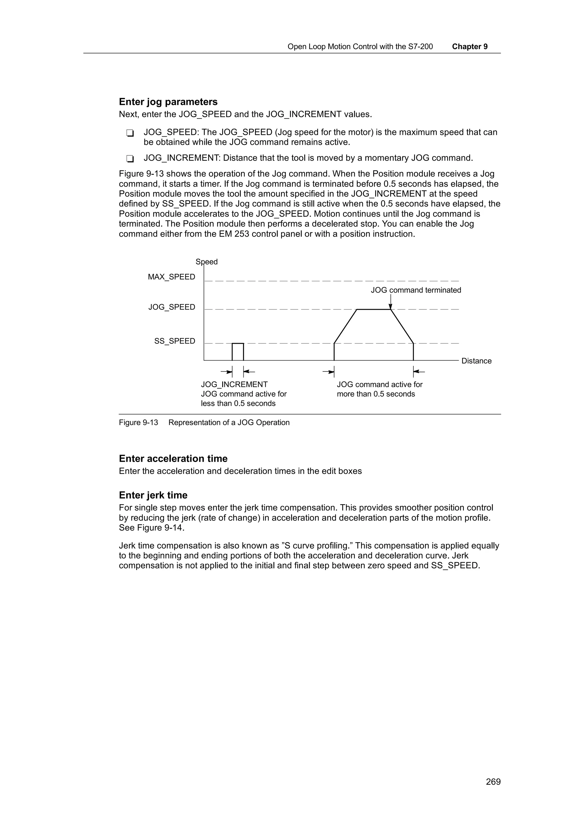 Open Loop Motion Control with the S7-200   Chapter 9




Enter jog parameters
Next, enter the JOG_SPEED and the JOG_INCREMENT values.

 -    JOG_SPEED: The JOG_SPEED (Jog speed for the motor) is the maximum speed that can
      be obtained while the JOG command remains active.
 -    JOG_INCREMENT: Distance that the tool is moved by a momentary JOG command.
Figure 9-13 shows the operation of the Jog command. When the Position module receives a Jog
command, it starts a timer. If the Jog command is terminated before 0.5 seconds has elapsed, the
Position module moves the tool the amount specified in the JOG_INCREMENT at the speed
defined by SS_SPEED. If the Jog command is still active when the 0.5 seconds have elapsed, the
Position module accelerates to the JOG_SPEED. Motion continues until the Jog command is
terminated. The Position module then performs a decelerated stop. You can enable the Jog
command either from the EM 253 control panel or with a position instruction.


                     Speed
        MAX_SPEED
                                                                     JOG command terminated

        JOG_SPEED



         SS_SPEED

                                                                                              Distance


                      JOG_INCREMENT                         JOG command active for
                      JOG command active for                more than 0.5 seconds
                      less than 0.5 seconds

Figure 9-13   Representation of a JOG Operation



Enter acceleration time
Enter the acceleration and deceleration times in the edit boxes

Enter jerk time
For single step moves enter the jerk time compensation. This provides smoother position control
by reducing the jerk (rate of change) in acceleration and deceleration parts of the motion profile.
See Figure 9-14.

Jerk time compensation is also known as ”S curve profiling.” This compensation is applied equally
to the beginning and ending portions of both the acceleration and deceleration curve. Jerk
compensation is not applied to the initial and final step between zero speed and SS_SPEED.




                                                                                                    269
 