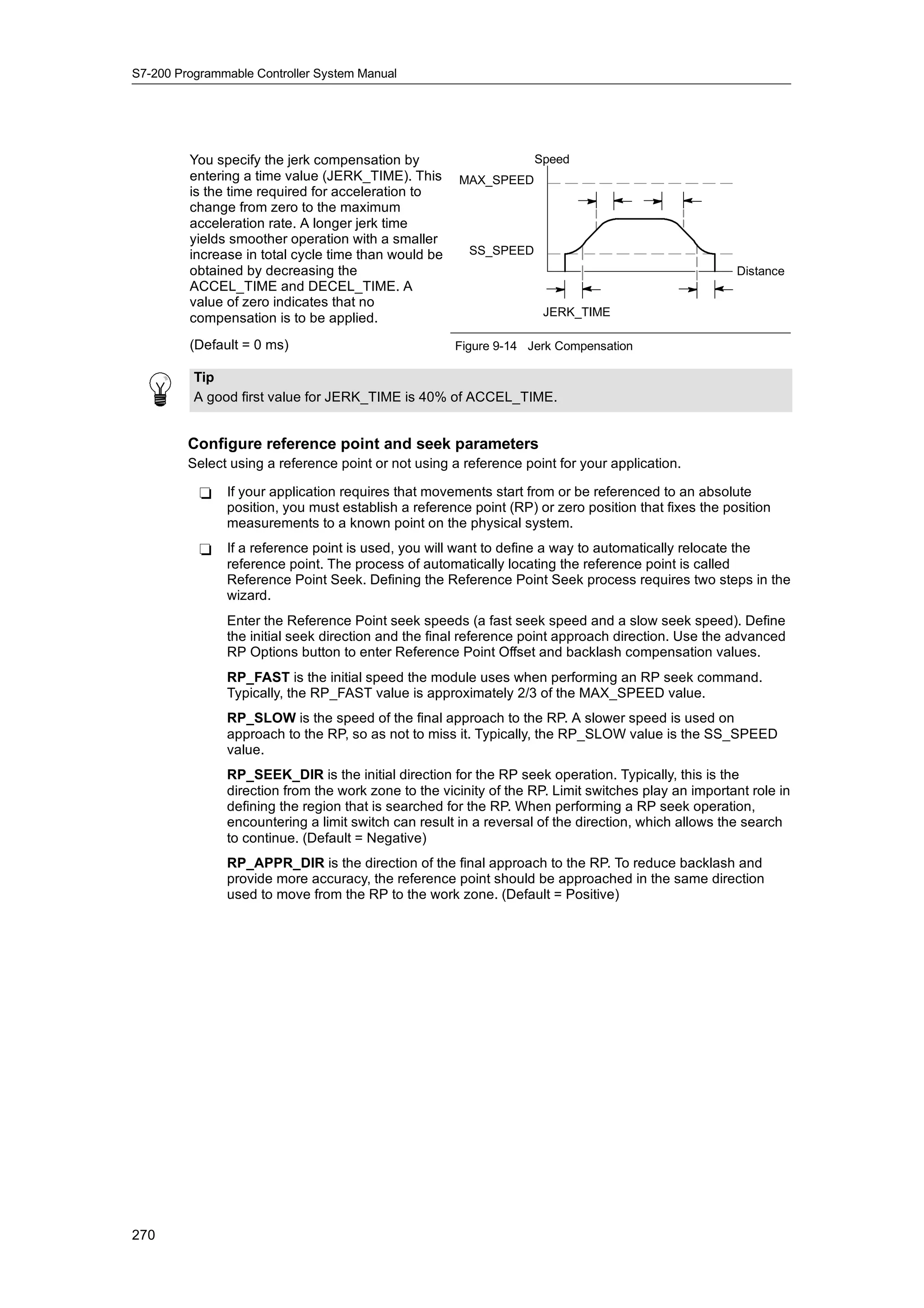 S7-200 Programmable Controller System Manual




         You specify the jerk compensation by                      Speed
         entering a time value (JERK_TIME). This      MAX_SPEED
         is the time required for acceleration to
         change from zero to the maximum
         acceleration rate. A longer jerk time
         yields smoother operation with a smaller
         increase in total cycle time than would be     SS_SPEED
         obtained by decreasing the                                                                  Distance
         ACCEL_TIME and DECEL_TIME. A
         value of zero indicates that no
                                                                    JERK_TIME
         compensation is to be applied.
         (Default = 0 ms)                             Figure 9-14 Jerk Compensation

          Tip
          A good first value for JERK_TIME is 40% of ACCEL_TIME.


         Configure reference point and seek parameters
         Select using a reference point or not using a reference point for your application.

           -   If your application requires that movements start from or be referenced to an absolute
               position, you must establish a reference point (RP) or zero position that fixes the position
               measurements to a known point on the physical system.
           -   If a reference point is used, you will want to define a way to automatically relocate the
               reference point. The process of automatically locating the reference point is called
               Reference Point Seek. Defining the Reference Point Seek process requires two steps in the
               wizard.
               Enter the Reference Point seek speeds (a fast seek speed and a slow seek speed). Define
               the initial seek direction and the final reference point approach direction. Use the advanced
               RP Options button to enter Reference Point Offset and backlash compensation values.
               RP_FAST is the initial speed the module uses when performing an RP seek command.
               Typically, the RP_FAST value is approximately 2/3 of the MAX_SPEED value.
               RP_SLOW is the speed of the final approach to the RP. A slower speed is used on
               approach to the RP, so as not to miss it. Typically, the RP_SLOW value is the SS_SPEED
               value.
               RP_SEEK_DIR is the initial direction for the RP seek operation. Typically, this is the
               direction from the work zone to the vicinity of the RP. Limit switches play an important role in
               defining the region that is searched for the RP. When performing a RP seek operation,
               encountering a limit switch can result in a reversal of the direction, which allows the search
               to continue. (Default = Negative)
               RP_APPR_DIR is the direction of the final approach to the RP. To reduce backlash and
               provide more accuracy, the reference point should be approached in the same direction
               used to move from the RP to the work zone. (Default = Positive)




270
 