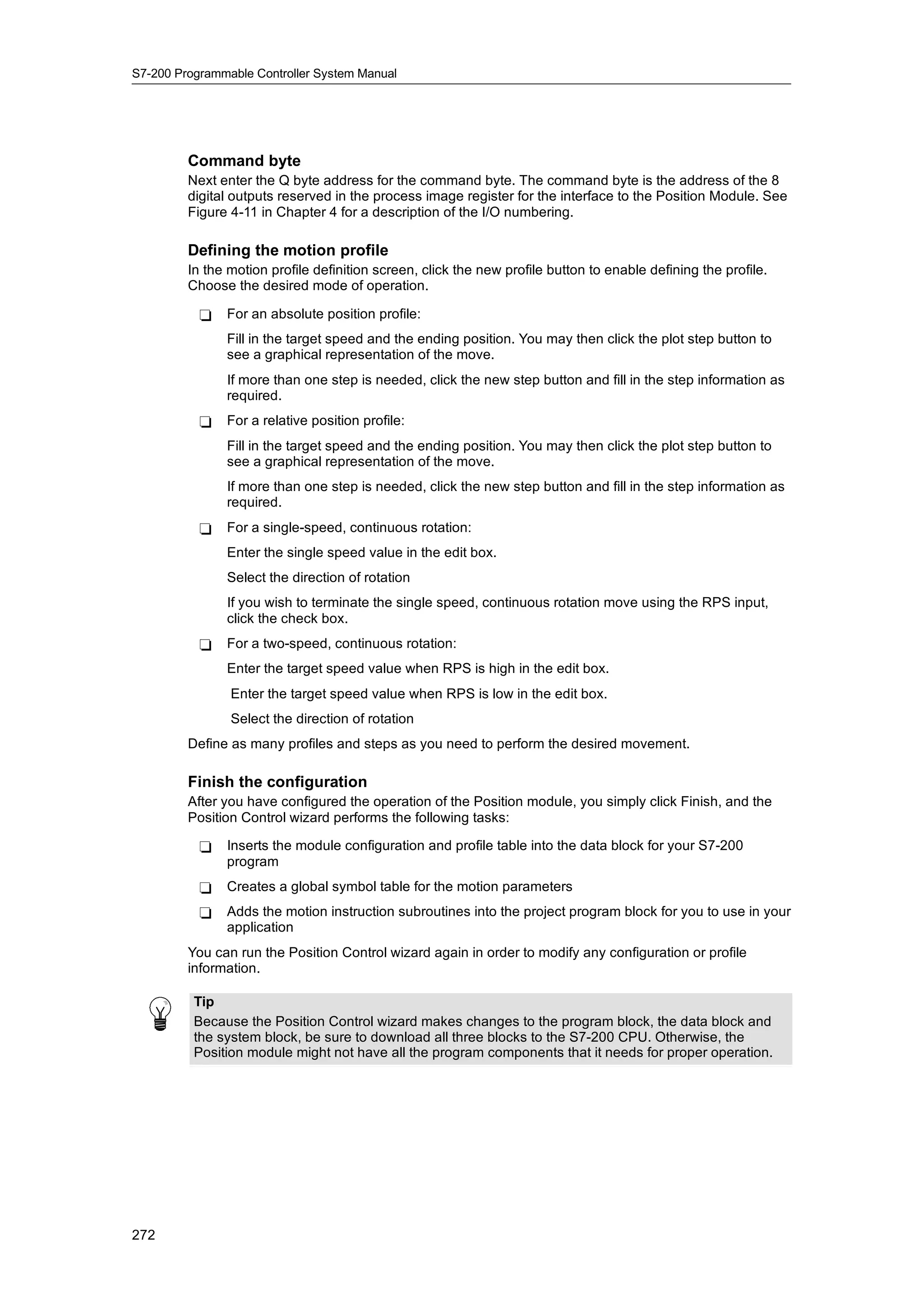 S7-200 Programmable Controller System Manual




         Command byte
         Next enter the Q byte address for the command byte. The command byte is the address of the 8
         digital outputs reserved in the process image register for the interface to the Position Module. See
         Figure 4-11 in Chapter 4 for a description of the I/O numbering.

         Defining the motion profile
         In the motion profile definition screen, click the new profile button to enable defining the profile.
         Choose the desired mode of operation.

           -   For an absolute position profile:
               Fill in the target speed and the ending position. You may then click the plot step button to
               see a graphical representation of the move.
               If more than one step is needed, click the new step button and fill in the step information as
               required.
           -   For a relative position profile:
               Fill in the target speed and the ending position. You may then click the plot step button to
               see a graphical representation of the move.
               If more than one step is needed, click the new step button and fill in the step information as
               required.
           -   For a single-speed, continuous rotation:
               Enter the single speed value in the edit box.
               Select the direction of rotation
               If you wish to terminate the single speed, continuous rotation move using the RPS input,
               click the check box.
           -   For a two-speed, continuous rotation:
               Enter the target speed value when RPS is high in the edit box.
                Enter the target speed value when RPS is low in the edit box.
                Select the direction of rotation
         Define as many profiles and steps as you need to perform the desired movement.

         Finish the configuration
         After you have configured the operation of the Position module, you simply click Finish, and the
         Position Control wizard performs the following tasks:

           -   Inserts the module configuration and profile table into the data block for your S7-200
               program
           -   Creates a global symbol table for the motion parameters
           -   Adds the motion instruction subroutines into the project program block for you to use in your
               application
         You can run the Position Control wizard again in order to modify any configuration or profile
         information.

          Tip
          Because the Position Control wizard makes changes to the program block, the data block and
          the system block, be sure to download all three blocks to the S7-200 CPU. Otherwise, the
          Position module might not have all the program components that it needs for proper operation.




272
 