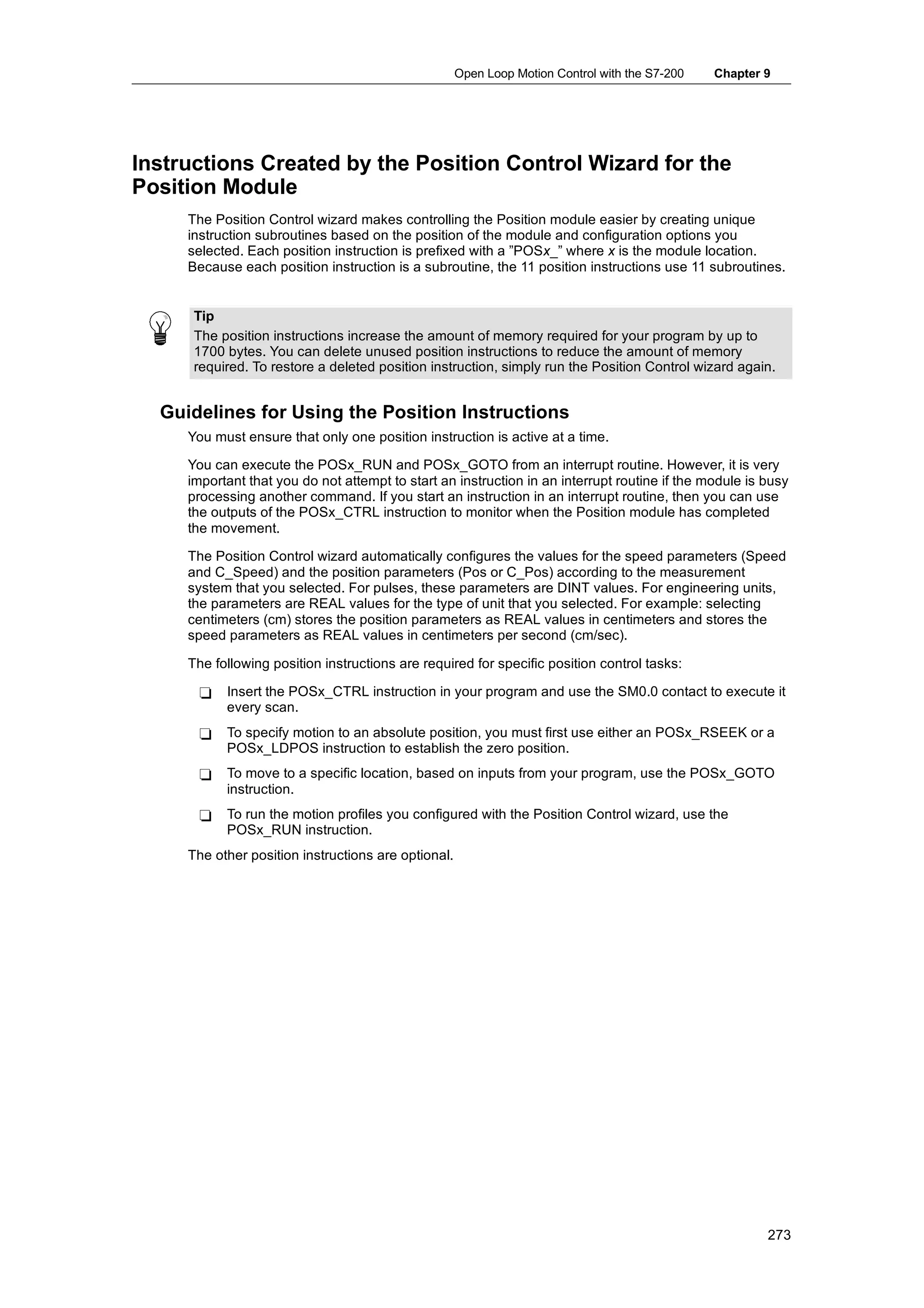 Open Loop Motion Control with the S7-200   Chapter 9




Instructions Created by the Position Control Wizard for the
Position Module
     The Position Control wizard makes controlling the Position module easier by creating unique
     instruction subroutines based on the position of the module and configuration options you
     selected. Each position instruction is prefixed with a ”POSx_” where x is the module location.
     Because each position instruction is a subroutine, the 11 position instructions use 11 subroutines.


      Tip
      The position instructions increase the amount of memory required for your program by up to
      1700 bytes. You can delete unused position instructions to reduce the amount of memory
      required. To restore a deleted position instruction, simply run the Position Control wizard again.


  Guidelines for Using the Position Instructions
     You must ensure that only one position instruction is active at a time.

     You can execute the POSx_RUN and POSx_GOTO from an interrupt routine. However, it is very
     important that you do not attempt to start an instruction in an interrupt routine if the module is busy
     processing another command. If you start an instruction in an interrupt routine, then you can use
     the outputs of the POSx_CTRL instruction to monitor when the Position module has completed
     the movement.

     The Position Control wizard automatically configures the values for the speed parameters (Speed
     and C_Speed) and the position parameters (Pos or C_Pos) according to the measurement
     system that you selected. For pulses, these parameters are DINT values. For engineering units,
     the parameters are REAL values for the type of unit that you selected. For example: selecting
     centimeters (cm) stores the position parameters as REAL values in centimeters and stores the
     speed parameters as REAL values in centimeters per second (cm/sec).

     The following position instructions are required for specific position control tasks:

      -    Insert the POSx_CTRL instruction in your program and use the SM0.0 contact to execute it
           every scan.
      -    To specify motion to an absolute position, you must first use either an POSx_RSEEK or a
           POSx_LDPOS instruction to establish the zero position.
      -    To move to a specific location, based on inputs from your program, use the POSx_GOTO
           instruction.
      -    To run the motion profiles you configured with the Position Control wizard, use the
           POSx_RUN instruction.
     The other position instructions are optional.




                                                                                                        273
 