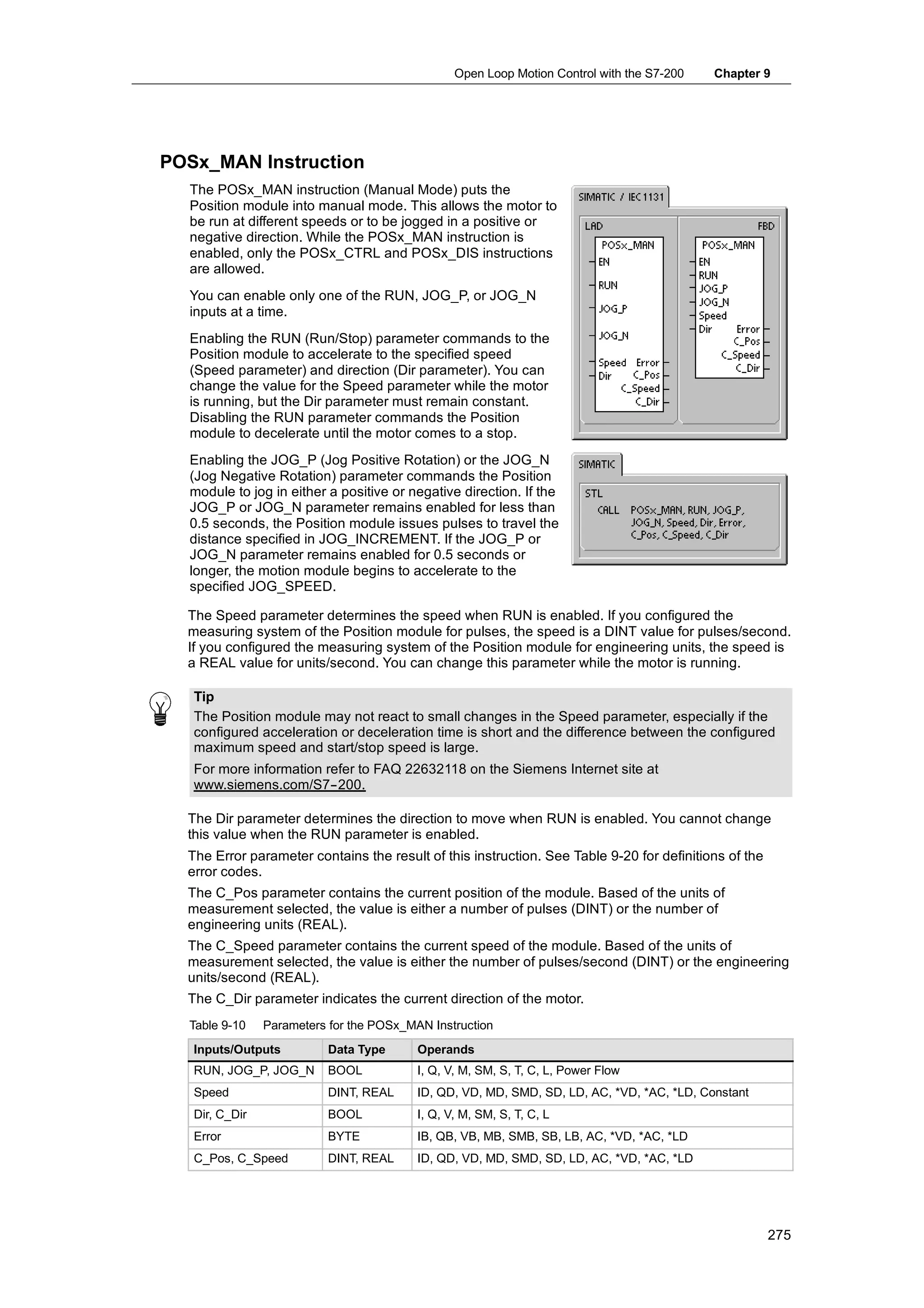 Open Loop Motion Control with the S7-200   Chapter 9




POSx_MAN Instruction
  The POSx_MAN instruction (Manual Mode) puts the
  Position module into manual mode. This allows the motor to
  be run at different speeds or to be jogged in a positive or
  negative direction. While the POSx_MAN instruction is
  enabled, only the POSx_CTRL and POSx_DIS instructions
  are allowed.
  You can enable only one of the RUN, JOG_P, or JOG_N
  inputs at a time.
  Enabling the RUN (Run/Stop) parameter commands to the
  Position module to accelerate to the specified speed
  (Speed parameter) and direction (Dir parameter). You can
  change the value for the Speed parameter while the motor
  is running, but the Dir parameter must remain constant.
  Disabling the RUN parameter commands the Position
  module to decelerate until the motor comes to a stop.
  Enabling the JOG_P (Jog Positive Rotation) or the JOG_N
  (Jog Negative Rotation) parameter commands the Position
  module to jog in either a positive or negative direction. If the
  JOG_P or JOG_N parameter remains enabled for less than
  0.5 seconds, the Position module issues pulses to travel the
  distance specified in JOG_INCREMENT. If the JOG_P or
  JOG_N parameter remains enabled for 0.5 seconds or
  longer, the motion module begins to accelerate to the
  specified JOG_SPEED.

  The Speed parameter determines the speed when RUN is enabled. If you configured the
  measuring system of the Position module for pulses, the speed is a DINT value for pulses/second.
  If you configured the measuring system of the Position module for engineering units, the speed is
  a REAL value for units/second. You can change this parameter while the motor is running.

   Tip
   The Position module may not react to small changes in the Speed parameter, especially if the
   configured acceleration or deceleration time is short and the difference between the configured
   maximum speed and start/stop speed is large.
   For more information refer to FAQ 22632118 on the Siemens Internet site at
   www.siemens.com/S7--200.

  The Dir parameter determines the direction to move when RUN is enabled. You cannot change
  this value when the RUN parameter is enabled.
  The Error parameter contains the result of this instruction. See Table 9-20 for definitions of the
  error codes.
  The C_Pos parameter contains the current position of the module. Based of the units of
  measurement selected, the value is either a number of pulses (DINT) or the number of
  engineering units (REAL).
  The C_Speed parameter contains the current speed of the module. Based of the units of
  measurement selected, the value is either the number of pulses/second (DINT) or the engineering
  units/second (REAL).
  The C_Dir parameter indicates the current direction of the motor.
  Table 9-10    Parameters for the POSx_MAN Instruction
   Inputs/Outputs         Data Type       Operands
   RUN, JOG_P, JOG_N      BOOL            I, Q, V, M, SM, S, T, C, L, Power Flow
   Speed                  DINT, REAL      ID, QD, VD, MD, SMD, SD, LD, AC, *VD, *AC, *LD, Constant
   Dir, C_Dir             BOOL            I, Q, V, M, SM, S, T, C, L
   Error                  BYTE            IB, QB, VB, MB, SMB, SB, LB, AC, *VD, *AC, *LD
   C_Pos, C_Speed         DINT, REAL      ID, QD, VD, MD, SMD, SD, LD, AC, *VD, *AC, *LD




                                                                                                       275
 