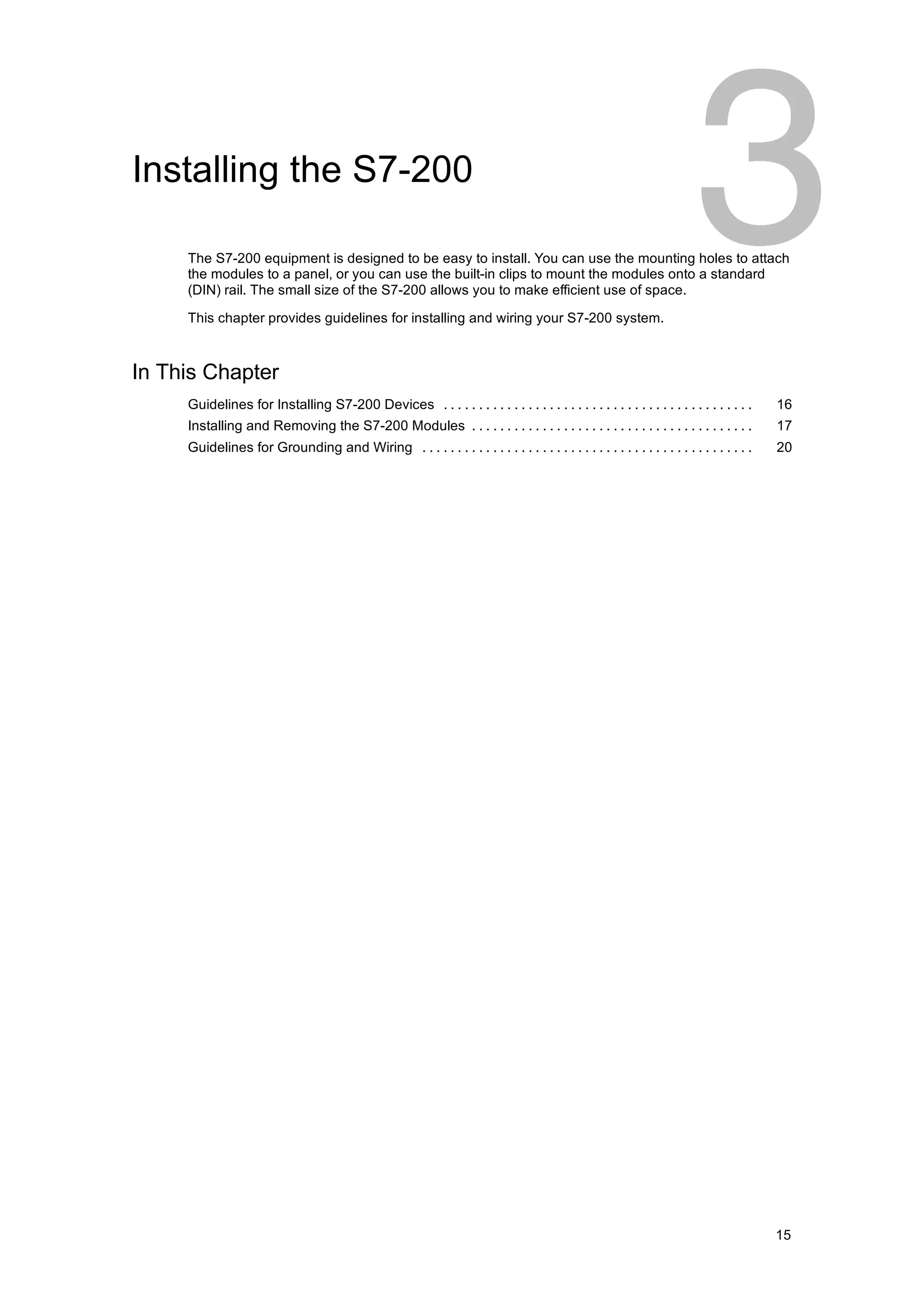Installing the S7-200

     The S7-200 equipment is designed to be easy to install. You can use the mounting holes to attach
     the modules to a panel, or you can use the built-in clips to mount the modules onto a standard
     (DIN) rail. The small size of the S7-200 allows you to make efficient use of space.

     This chapter provides guidelines for installing and wiring your S7-200 system.



In This Chapter
     Guidelines for Installing S7-200 Devices . . . . . . . . . . . . . . . . . . . . . . . . . . . . . . . . . . . . . . . . . . . .    16
     Installing and Removing the S7-200 Modules . . . . . . . . . . . . . . . . . . . . . . . . . . . . . . . . . . . . . . . .          17
     Guidelines for Grounding and Wiring . . . . . . . . . . . . . . . . . . . . . . . . . . . . . . . . . . . . . . . . . . . . . . .   20




                                                                                                                                         15
 