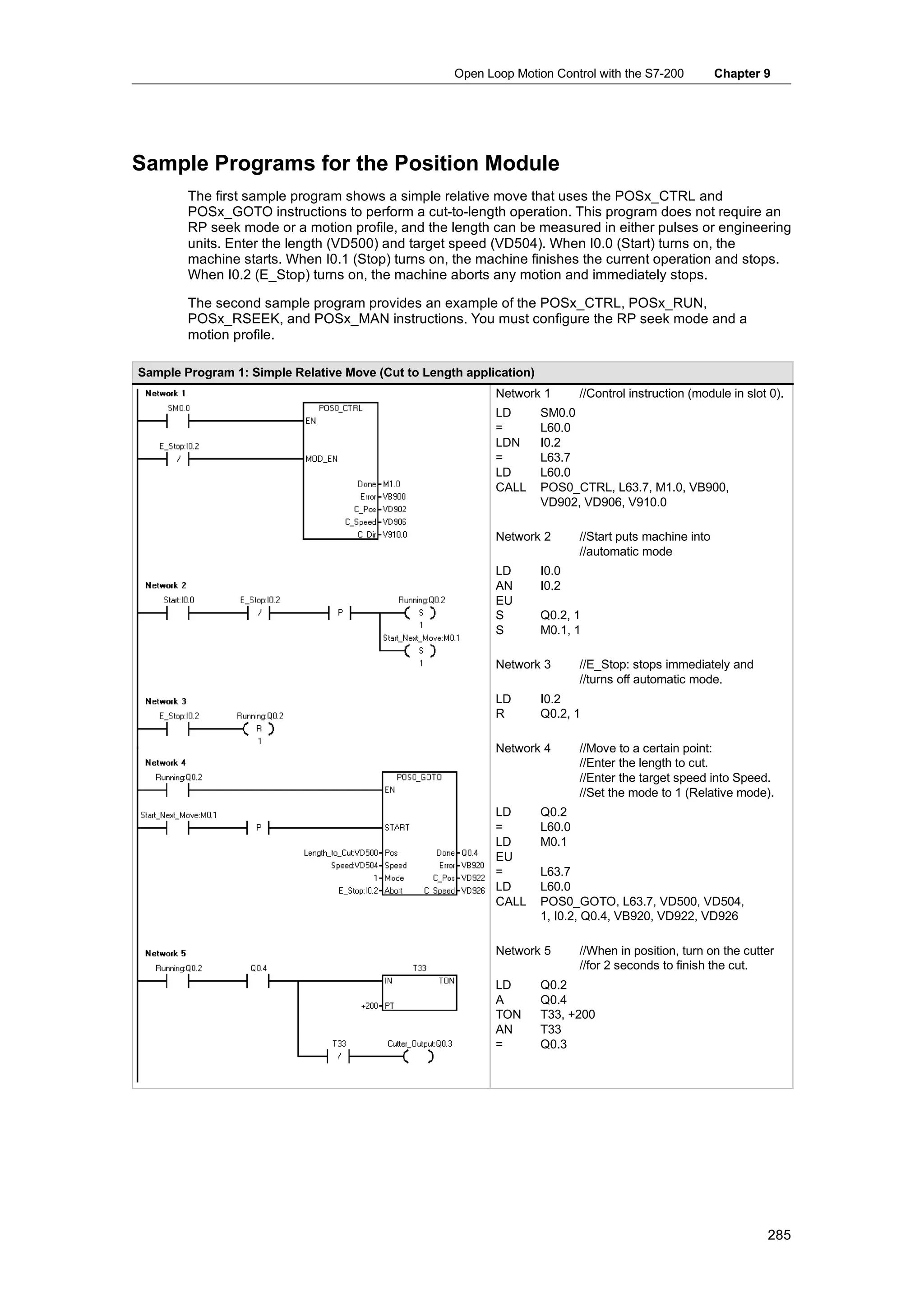 Open Loop Motion Control with the S7-200             Chapter 9




Sample Programs for the Position Module
        The first sample program shows a simple relative move that uses the POSx_CTRL and
        POSx_GOTO instructions to perform a cut-to-length operation. This program does not require an
        RP seek mode or a motion profile, and the length can be measured in either pulses or engineering
        units. Enter the length (VD500) and target speed (VD504). When I0.0 (Start) turns on, the
        machine starts. When I0.1 (Stop) turns on, the machine finishes the current operation and stops.
        When I0.2 (E_Stop) turns on, the machine aborts any motion and immediately stops.

        The second sample program provides an example of the POSx_CTRL, POSx_RUN,
        POSx_RSEEK, and POSx_MAN instructions. You must configure the RP seek mode and a
        motion profile.

Sample Program 1: Simple Relative Move (Cut to Length application)
                                                           Network 1         //Control instruction (module in slot 0).
                                                           LD        SM0.0
                                                           =         L60.0
                                                           LDN       I0.2
                                                           =         L63.7
                                                           LD        L60.0
                                                           CALL      POS0_CTRL, L63.7, M1.0, VB900,
                                                                     VD902, VD906, V910.0

                                                           Network 2         //Start puts machine into
                                                                             //automatic mode
                                                           LD        I0.0
                                                           AN        I0.2
                                                           EU
                                                           S         Q0.2, 1
                                                           S         M0.1, 1

                                                           Network 3         //E_Stop: stops immediately and
                                                                             //turns off automatic mode.
                                                           LD        I0.2
                                                           R         Q0.2, 1

                                                           Network 4         //Move to a certain point:
                                                                             //Enter the length to cut.
                                                                             //Enter the target speed into Speed.
                                                                             //Set the mode to 1 (Relative mode).
                                                           LD        Q0.2
                                                           =         L60.0
                                                           LD        M0.1
                                                           EU
                                                           =         L63.7
                                                           LD        L60.0
                                                           CALL      POS0_GOTO, L63.7, VD500, VD504,
                                                                     1, I0.2, Q0.4, VB920, VD922, VD926

                                                           Network 5         //When in position, turn on the cutter
                                                                             //for 2 seconds to finish the cut.
                                                           LD        Q0.2
                                                           A         Q0.4
                                                           TON       T33, +200
                                                           AN        T33
                                                           =         Q0.3




                                                                                                                  285
 