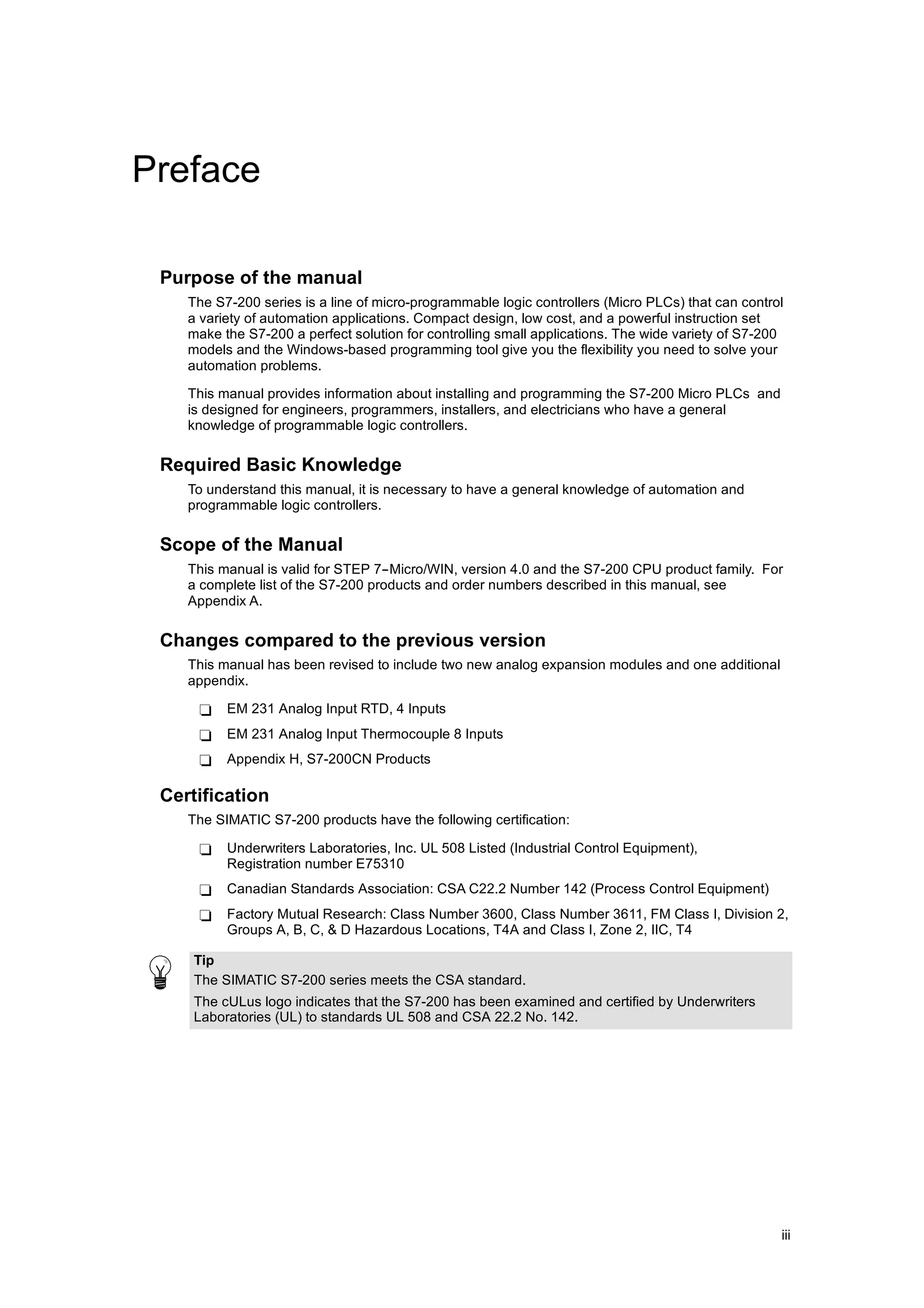 Preface

 Purpose of the manual
    The S7-200 series is a line of micro-programmable logic controllers (Micro PLCs) that can control
    a variety of automation applications. Compact design, low cost, and a powerful instruction set
    make the S7-200 a perfect solution for controlling small applications. The wide variety of S7-200
    models and the Windows-based programming tool give you the flexibility you need to solve your
    automation problems.

    This manual provides information about installing and programming the S7-200 Micro PLCs and
    is designed for engineers, programmers, installers, and electricians who have a general
    knowledge of programmable logic controllers.

 Required Basic Knowledge
    To understand this manual, it is necessary to have a general knowledge of automation and
    programmable logic controllers.

 Scope of the Manual
    This manual is valid for STEP 7--Micro/WIN, version 4.0 and the S7-200 CPU product family. For
    a complete list of the S7-200 products and order numbers described in this manual, see
    Appendix A.

 Changes compared to the previous version
    This manual has been revised to include two new analog expansion modules and one additional
    appendix.

     -    EM 231 Analog Input RTD, 4 Inputs
     -    EM 231 Analog Input Thermocouple 8 Inputs
     -    Appendix H, S7-200CN Products

 Certification
    The SIMATIC S7-200 products have the following certification:

     -    Underwriters Laboratories, Inc. UL 508 Listed (Industrial Control Equipment),
          Registration number E75310
     -    Canadian Standards Association: CSA C22.2 Number 142 (Process Control Equipment)
     -    Factory Mutual Research: Class Number 3600, Class Number 3611, FM Class I, Division 2,
          Groups A, B, C, & D Hazardous Locations, T4A and Class I, Zone 2, IIC, T4

     Tip
     The SIMATIC S7-200 series meets the CSA standard.
     The cULus logo indicates that the S7-200 has been examined and certified by Underwriters
     Laboratories (UL) to standards UL 508 and CSA 22.2 No. 142.




                                                                                                    iii
 