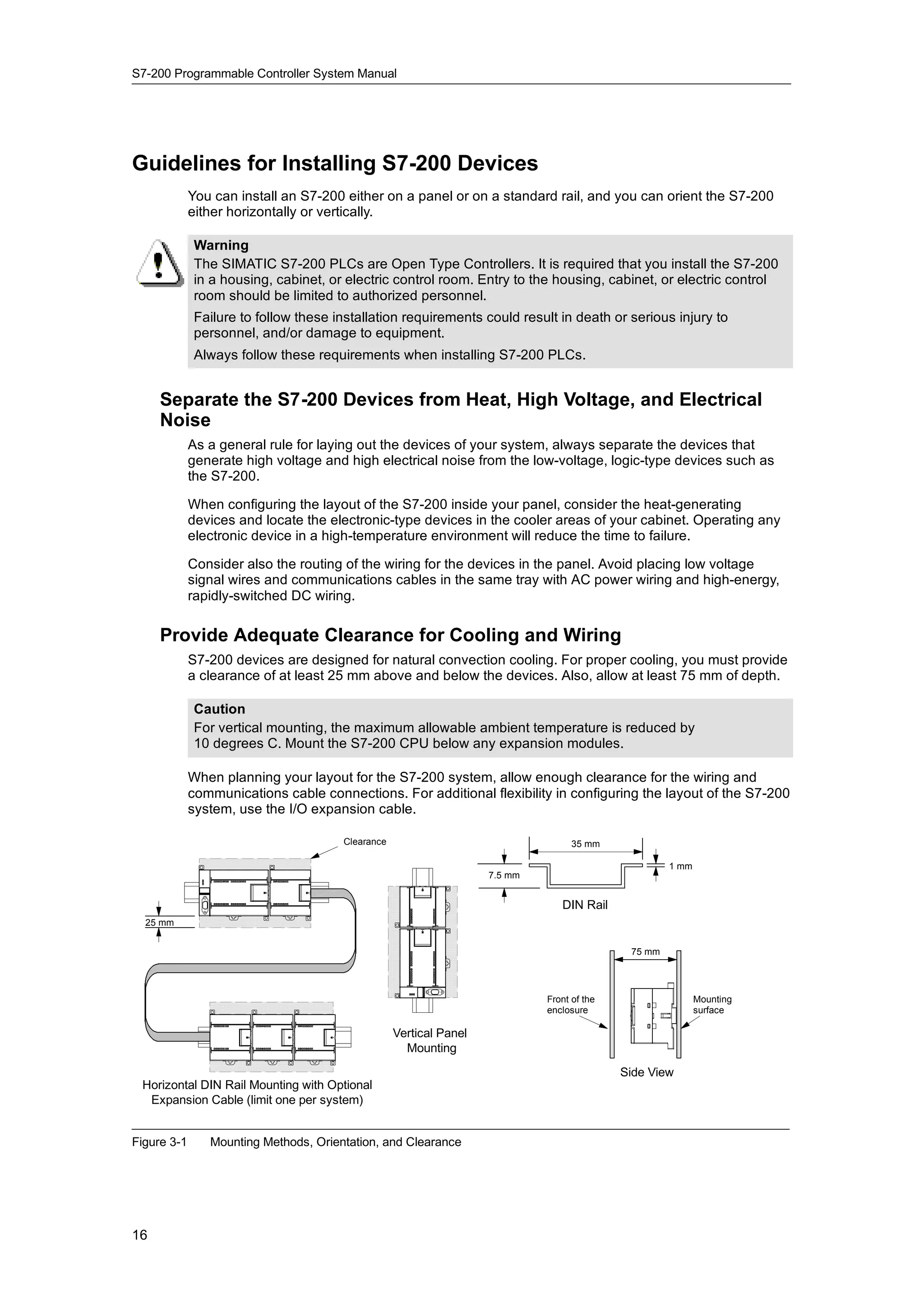 S7-200 Programmable Controller System Manual




Guidelines for Installing S7-200 Devices
             You can install an S7-200 either on a panel or on a standard rail, and you can orient the S7-200
             either horizontally or vertically.

             Warning
             The SIMATIC S7-200 PLCs are Open Type Controllers. It is required that you install the S7-200
             in a housing, cabinet, or electric control room. Entry to the housing, cabinet, or electric control
             room should be limited to authorized personnel.
             Failure to follow these installation requirements could result in death or serious injury to
             personnel, and/or damage to equipment.
             Always follow these requirements when installing S7-200 PLCs.


     Separate the S7-200 Devices from Heat, High Voltage, and Electrical
     Noise
             As a general rule for laying out the devices of your system, always separate the devices that
             generate high voltage and high electrical noise from the low-voltage, logic-type devices such as
             the S7-200.

             When configuring the layout of the S7-200 inside your panel, consider the heat-generating
             devices and locate the electronic-type devices in the cooler areas of your cabinet. Operating any
             electronic device in a high-temperature environment will reduce the time to failure.

             Consider also the routing of the wiring for the devices in the panel. Avoid placing low voltage
             signal wires and communications cables in the same tray with AC power wiring and high-energy,
             rapidly-switched DC wiring.

     Provide Adequate Clearance for Cooling and Wiring
             S7-200 devices are designed for natural convection cooling. For proper cooling, you must provide
             a clearance of at least 25 mm above and below the devices. Also, allow at least 75 mm of depth.

             Caution
             For vertical mounting, the maximum allowable ambient temperature is reduced by
             10 degrees C. Mount the S7-200 CPU below any expansion modules.

             When planning your layout for the S7-200 system, allow enough clearance for the wiring and
             communications cable connections. For additional flexibility in configuring the layout of the S7-200
             system, use the I/O expansion cable.

                                       Clearance                                   35 mm

                                                                                                     1 mm
                                                                    7.5 mm


                                                                                DIN Rail
  25 mm


                                                                                             75 mm




                                                                             Front of the                   Mounting
                                                                             enclosure                      surface

                                                   Vertical Panel
                                                     Mounting
                                                                                            Side View
 Horizontal DIN Rail Mounting with Optional
  Expansion Cable (limit one per system)


Figure 3-1      Mounting Methods, Orientation, and Clearance




16
 