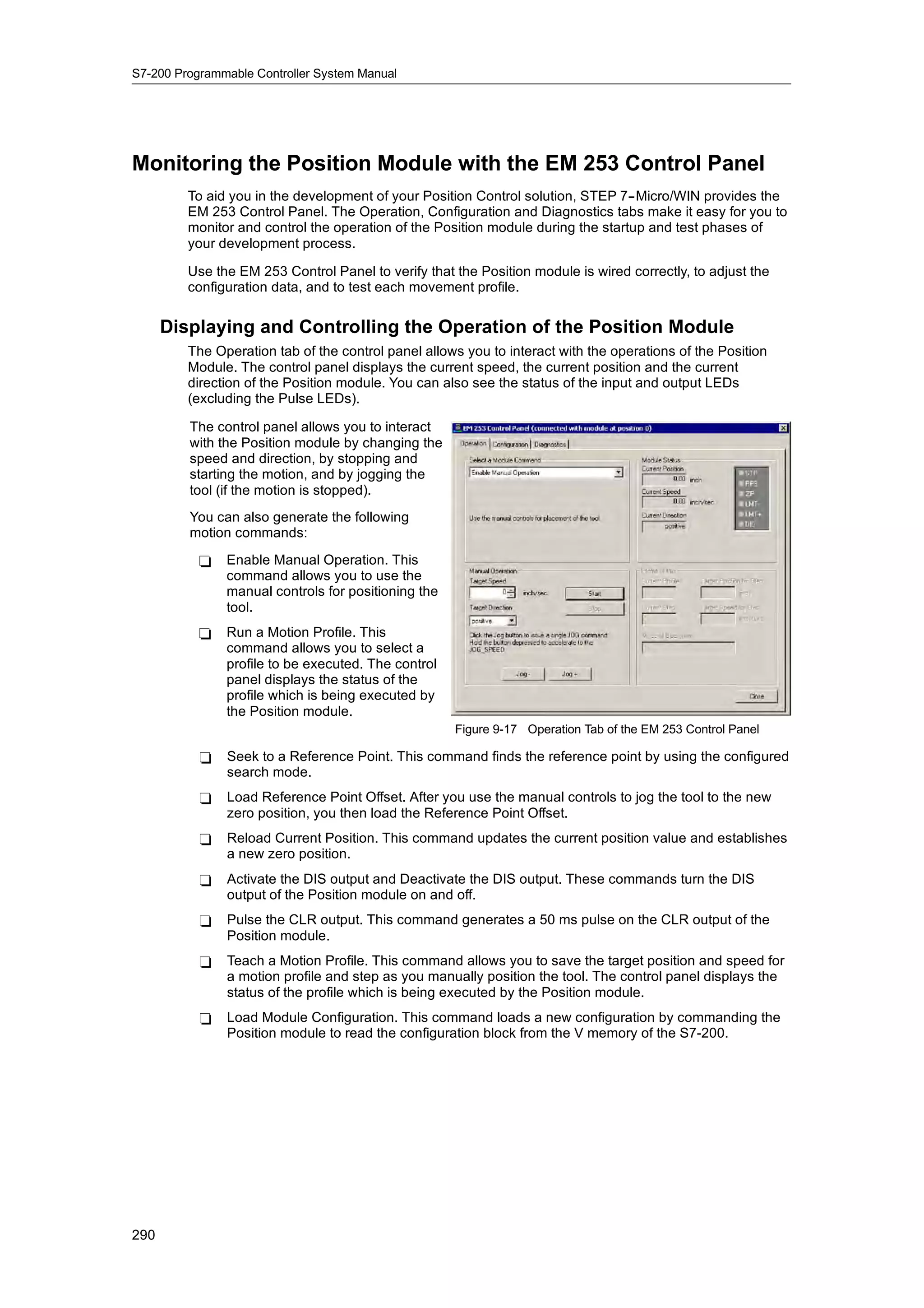 S7-200 Programmable Controller System Manual




Monitoring the Position Module with the EM 253 Control Panel
         To aid you in the development of your Position Control solution, STEP 7--Micro/WIN provides the
         EM 253 Control Panel. The Operation, Configuration and Diagnostics tabs make it easy for you to
         monitor and control the operation of the Position module during the startup and test phases of
         your development process.

         Use the EM 253 Control Panel to verify that the Position module is wired correctly, to adjust the
         configuration data, and to test each movement profile.


      Displaying and Controlling the Operation of the Position Module
         The Operation tab of the control panel allows you to interact with the operations of the Position
         Module. The control panel displays the current speed, the current position and the current
         direction of the Position module. You can also see the status of the input and output LEDs
         (excluding the Pulse LEDs).

         The control panel allows you to interact
         with the Position module by changing the
         speed and direction, by stopping and
         starting the motion, and by jogging the
         tool (if the motion is stopped).
         You can also generate the following
         motion commands:
           -   Enable Manual Operation. This
               command allows you to use the
               manual controls for positioning the
               tool.
           -   Run a Motion Profile. This
               command allows you to select a
               profile to be executed. The control
               panel displays the status of the
               profile which is being executed by
               the Position module.
                                                     Figure 9-17 Operation Tab of the EM 253 Control Panel

           -   Seek to a Reference Point. This command finds the reference point by using the configured
               search mode.
           -   Load Reference Point Offset. After you use the manual controls to jog the tool to the new
               zero position, you then load the Reference Point Offset.
           -   Reload Current Position. This command updates the current position value and establishes
               a new zero position.
           -   Activate the DIS output and Deactivate the DIS output. These commands turn the DIS
               output of the Position module on and off.
           -   Pulse the CLR output. This command generates a 50 ms pulse on the CLR output of the
               Position module.
           -   Teach a Motion Profile. This command allows you to save the target position and speed for
               a motion profile and step as you manually position the tool. The control panel displays the
               status of the profile which is being executed by the Position module.
           -   Load Module Configuration. This command loads a new configuration by commanding the
               Position module to read the configuration block from the V memory of the S7-200.




290
 