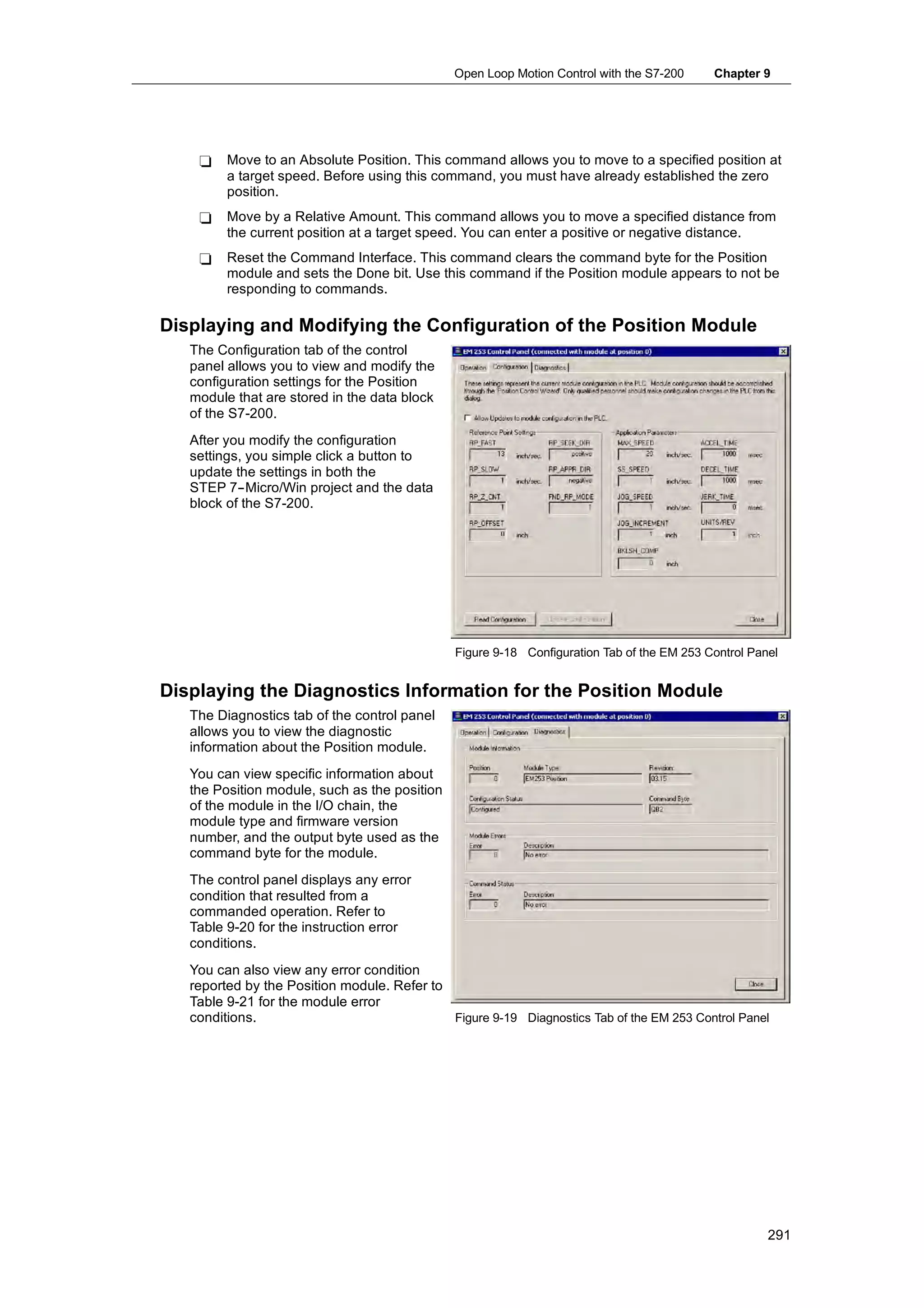 Open Loop Motion Control with the S7-200     Chapter 9




    -    Move to an Absolute Position. This command allows you to move to a specified position at
         a target speed. Before using this command, you must have already established the zero
         position.
    -    Move by a Relative Amount. This command allows you to move a specified distance from
         the current position at a target speed. You can enter a positive or negative distance.
    -    Reset the Command Interface. This command clears the command byte for the Position
         module and sets the Done bit. Use this command if the Position module appears to not be
         responding to commands.

Displaying and Modifying the Configuration of the Position Module
   The Configuration tab of the control
   panel allows you to view and modify the
   configuration settings for the Position
   module that are stored in the data block
   of the S7-200.
   After you modify the configuration
   settings, you simple click a button to
   update the settings in both the
   STEP 7--Micro/Win project and the data
   block of the S7-200.




                                               Figure 9-18 Configuration Tab of the EM 253 Control Panel


Displaying the Diagnostics Information for the Position Module
   The Diagnostics tab of the control panel
   allows you to view the diagnostic
   information about the Position module.
   You can view specific information about
   the Position module, such as the position
   of the module in the I/O chain, the
   module type and firmware version
   number, and the output byte used as the
   command byte for the module.
   The control panel displays any error
   condition that resulted from a
   commanded operation. Refer to
   Table 9-20 for the instruction error
   conditions.
   You can also view any error condition
   reported by the Position module. Refer to
   Table 9-21 for the module error
         9 21
   conditions.                               Figure 9-19 Diagnostics Tab of the EM 253 Control Panel




                                                                                                      291
 
