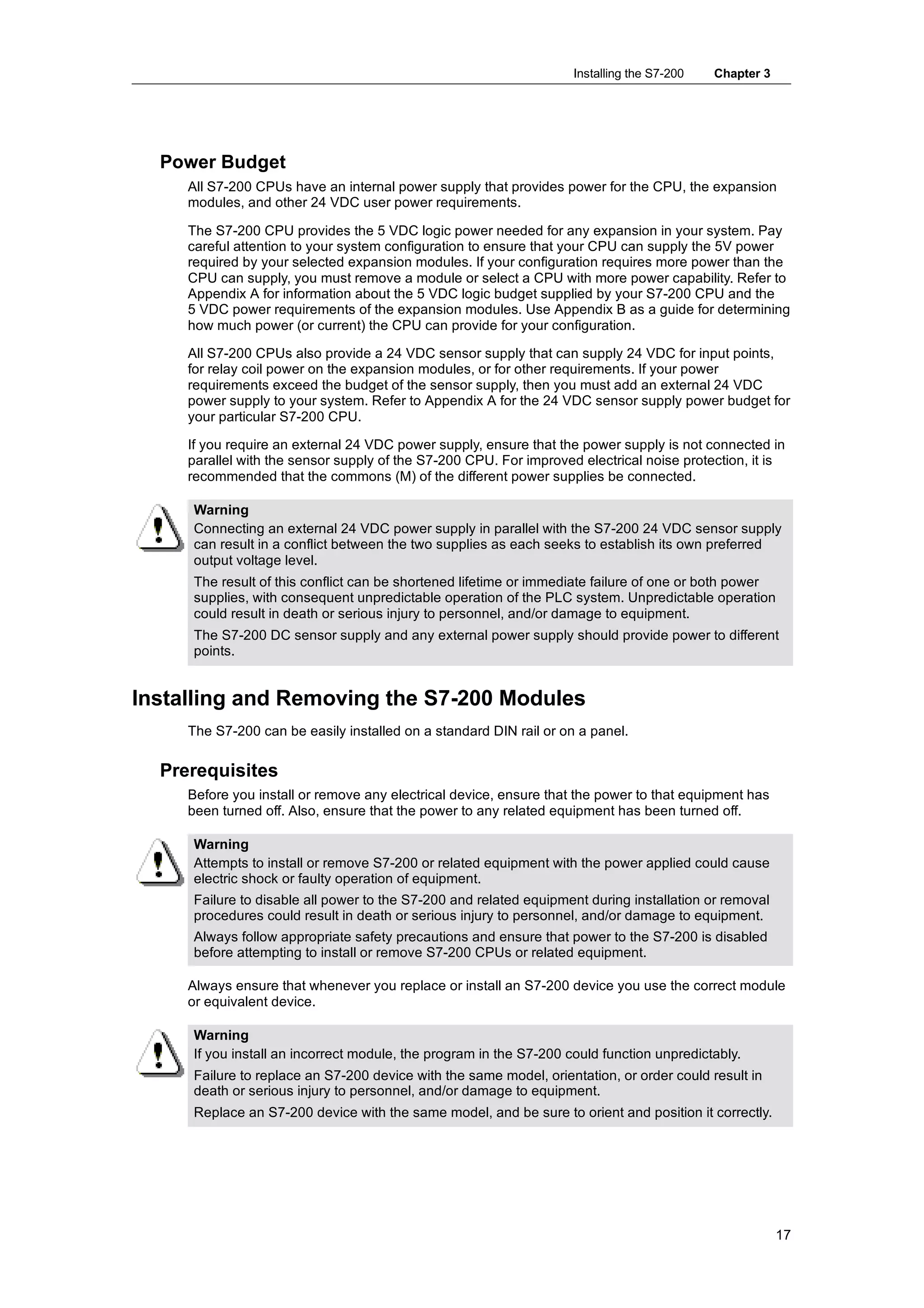 Installing the S7-200   Chapter 3




  Power Budget
     All S7-200 CPUs have an internal power supply that provides power for the CPU, the expansion
     modules, and other 24 VDC user power requirements.

     The S7-200 CPU provides the 5 VDC logic power needed for any expansion in your system. Pay
     careful attention to your system configuration to ensure that your CPU can supply the 5V power
     required by your selected expansion modules. If your configuration requires more power than the
     CPU can supply, you must remove a module or select a CPU with more power capability. Refer to
     Appendix A for information about the 5 VDC logic budget supplied by your S7-200 CPU and the
     5 VDC power requirements of the expansion modules. Use Appendix B as a guide for determining
     how much power (or current) the CPU can provide for your configuration.

     All S7-200 CPUs also provide a 24 VDC sensor supply that can supply 24 VDC for input points,
     for relay coil power on the expansion modules, or for other requirements. If your power
     requirements exceed the budget of the sensor supply, then you must add an external 24 VDC
     power supply to your system. Refer to Appendix A for the 24 VDC sensor supply power budget for
     your particular S7-200 CPU.

     If you require an external 24 VDC power supply, ensure that the power supply is not connected in
     parallel with the sensor supply of the S7-200 CPU. For improved electrical noise protection, it is
     recommended that the commons (M) of the different power supplies be connected.

     Warning
     Connecting an external 24 VDC power supply in parallel with the S7-200 24 VDC sensor supply
     can result in a conflict between the two supplies as each seeks to establish its own preferred
     output voltage level.
     The result of this conflict can be shortened lifetime or immediate failure of one or both power
     supplies, with consequent unpredictable operation of the PLC system. Unpredictable operation
     could result in death or serious injury to personnel, and/or damage to equipment.
     The S7-200 DC sensor supply and any external power supply should provide power to different
     points.


Installing and Removing the S7-200 Modules
     The S7-200 can be easily installed on a standard DIN rail or on a panel.

  Prerequisites
     Before you install or remove any electrical device, ensure that the power to that equipment has
     been turned off. Also, ensure that the power to any related equipment has been turned off.

     Warning
     Attempts to install or remove S7-200 or related equipment with the power applied could cause
     electric shock or faulty operation of equipment.
     Failure to disable all power to the S7-200 and related equipment during installation or removal
     procedures could result in death or serious injury to personnel, and/or damage to equipment.
     Always follow appropriate safety precautions and ensure that power to the S7-200 is disabled
     before attempting to install or remove S7-200 CPUs or related equipment.

     Always ensure that whenever you replace or install an S7-200 device you use the correct module
     or equivalent device.

     Warning
     If you install an incorrect module, the program in the S7-200 could function unpredictably.
     Failure to replace an S7-200 device with the same model, orientation, or order could result in
     death or serious injury to personnel, and/or damage to equipment.
     Replace an S7-200 device with the same model, and be sure to orient and position it correctly.




                                                                                                        17
 