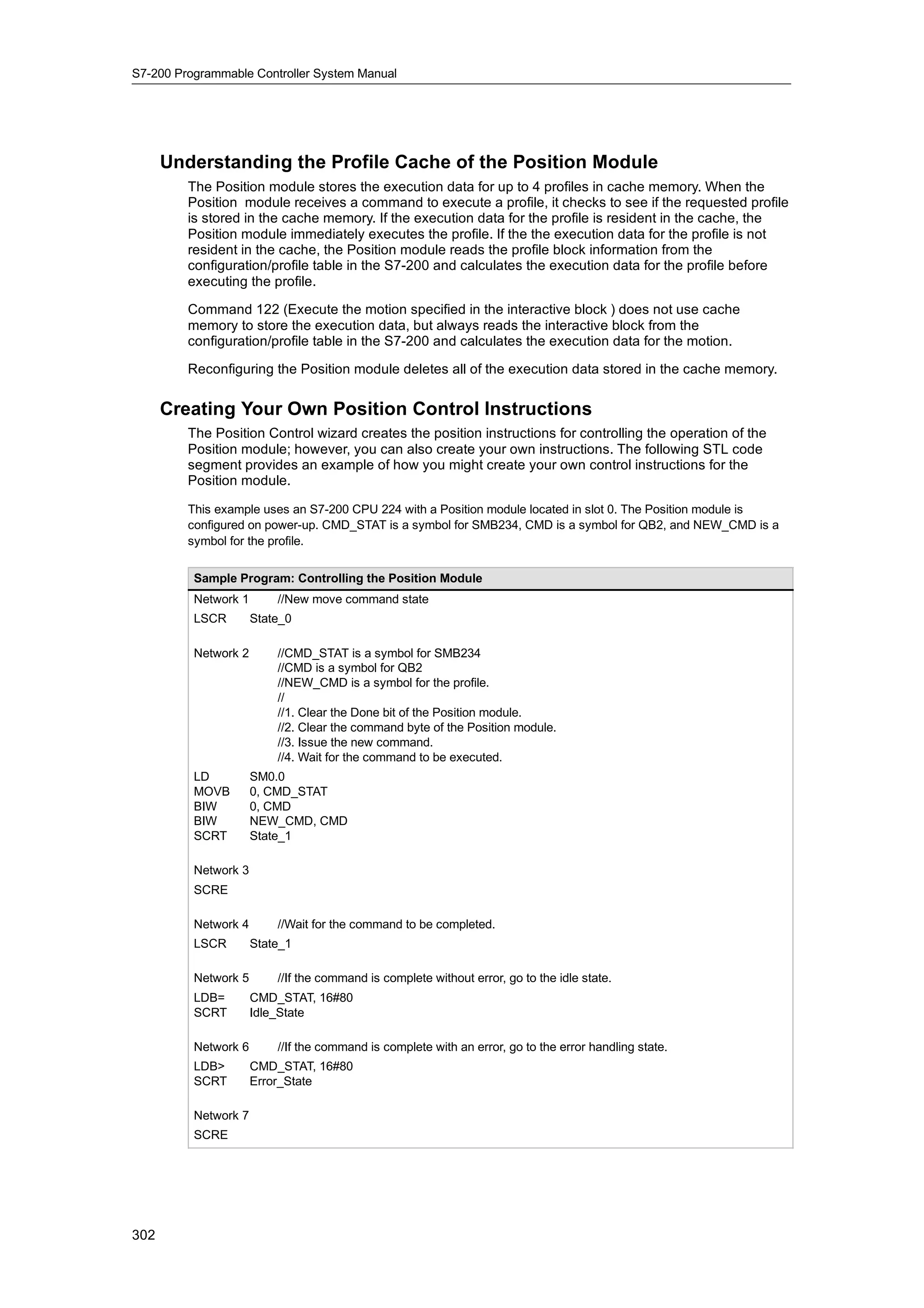 S7-200 Programmable Controller System Manual




      Understanding the Profile Cache of the Position Module
         The Position module stores the execution data for up to 4 profiles in cache memory. When the
         Position module receives a command to execute a profile, it checks to see if the requested profile
         is stored in the cache memory. If the execution data for the profile is resident in the cache, the
         Position module immediately executes the profile. If the the execution data for the profile is not
         resident in the cache, the Position module reads the profile block information from the
         configuration/profile table in the S7-200 and calculates the execution data for the profile before
         executing the profile.

         Command 122 (Execute the motion specified in the interactive block ) does not use cache
         memory to store the execution data, but always reads the interactive block from the
         configuration/profile table in the S7-200 and calculates the execution data for the motion.

         Reconfiguring the Position module deletes all of the execution data stored in the cache memory.


      Creating Your Own Position Control Instructions
         The Position Control wizard creates the position instructions for controlling the operation of the
         Position module; however, you can also create your own instructions. The following STL code
         segment provides an example of how you might create your own control instructions for the
         Position module.

         This example uses an S7-200 CPU 224 with a Position module located in slot 0. The Position module is
         configured on power-up. CMD_STAT is a symbol for SMB234, CMD is a symbol for QB2, and NEW_CMD is a
         symbol for the profile.


          Sample Program: Controlling the Position Module
          Network 1       //New move command state
          LSCR        State_0

          Network 2       //CMD_STAT is a symbol for SMB234
                          //CMD is a symbol for QB2
                          //NEW_CMD is a symbol for the profile.
                          //
                          //1. Clear the Done bit of the Position module.
                          //2. Clear the command byte of the Position module.
                          //3. Issue the new command.
                          //4. Wait for the command to be executed.
          LD          SM0.0
          MOVB        0, CMD_STAT
          BIW         0, CMD
          BIW         NEW_CMD, CMD
          SCRT        State_1

          Network 3
          SCRE

          Network 4       //Wait for the command to be completed.
          LSCR        State_1

          Network 5       //If the command is complete without error, go to the idle state.
          LDB=        CMD_STAT, 16#80
          SCRT        Idle_State

          Network 6       //If the command is complete with an error, go to the error handling state.
          LDB>        CMD_STAT, 16#80
          SCRT        Error_State

          Network 7
          SCRE




302
 