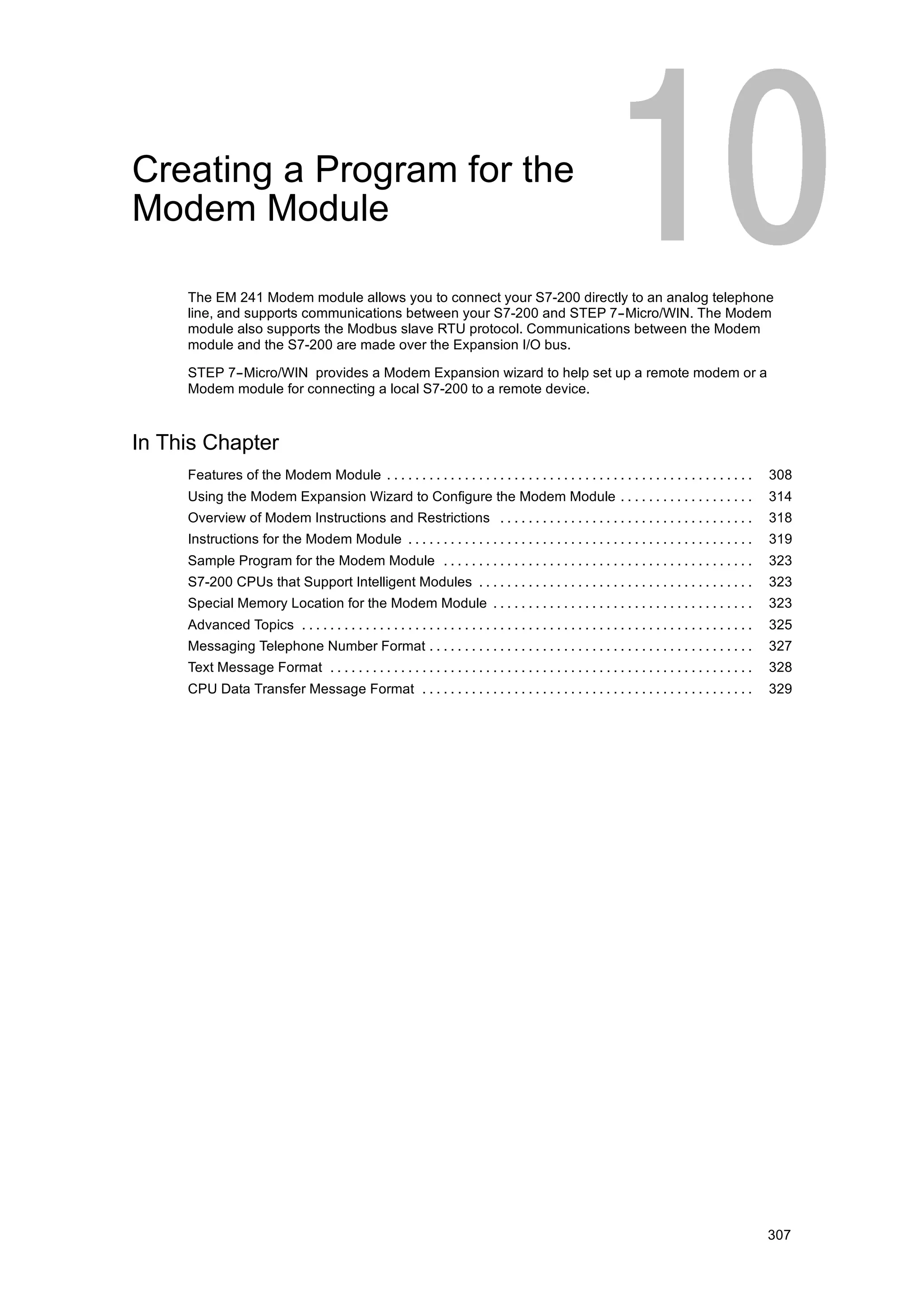 Creating a Program for the
Modem Module

     The EM 241 Modem module allows you to connect your S7-200 directly to an analog telephone
     line, and supports communications between your S7-200 and STEP 7--Micro/WIN. The Modem
     module also supports the Modbus slave RTU protocol. Communications between the Modem
     module and the S7-200 are made over the Expansion I/O bus.

     STEP 7--Micro/WIN provides a Modem Expansion wizard to help set up a remote modem or a
     Modem module for connecting a local S7-200 to a remote device.



In This Chapter
     Features of the Modem Module . . . . . . . . . . . . . . . . . . . . . . . . . . . . . . . . . . . . . . . . . . . . . . . . . . . .              308
     Using the Modem Expansion Wizard to Configure the Modem Module . . . . . . . . . . . . . . . . . . .                                              314
     Overview of Modem Instructions and Restrictions . . . . . . . . . . . . . . . . . . . . . . . . . . . . . . . . . . . .                           318
     Instructions for the Modem Module . . . . . . . . . . . . . . . . . . . . . . . . . . . . . . . . . . . . . . . . . . . . . . . . .               319
     Sample Program for the Modem Module . . . . . . . . . . . . . . . . . . . . . . . . . . . . . . . . . . . . . . . . . . . .                       323
     S7-200 CPUs that Support Intelligent Modules . . . . . . . . . . . . . . . . . . . . . . . . . . . . . . . . . . . . . . .                        323
     Special Memory Location for the Modem Module . . . . . . . . . . . . . . . . . . . . . . . . . . . . . . . . . . . . .                            323
     Advanced Topics . . . . . . . . . . . . . . . . . . . . . . . . . . . . . . . . . . . . . . . . . . . . . . . . . . . . . . . . . . . . . . . .   325
     Messaging Telephone Number Format . . . . . . . . . . . . . . . . . . . . . . . . . . . . . . . . . . . . . . . . . . . . . .                     327
     Text Message Format . . . . . . . . . . . . . . . . . . . . . . . . . . . . . . . . . . . . . . . . . . . . . . . . . . . . . . . . . . . .       328
     CPU Data Transfer Message Format . . . . . . . . . . . . . . . . . . . . . . . . . . . . . . . . . . . . . . . . . . . . . . .                    329




                                                                                                                                                       307
 