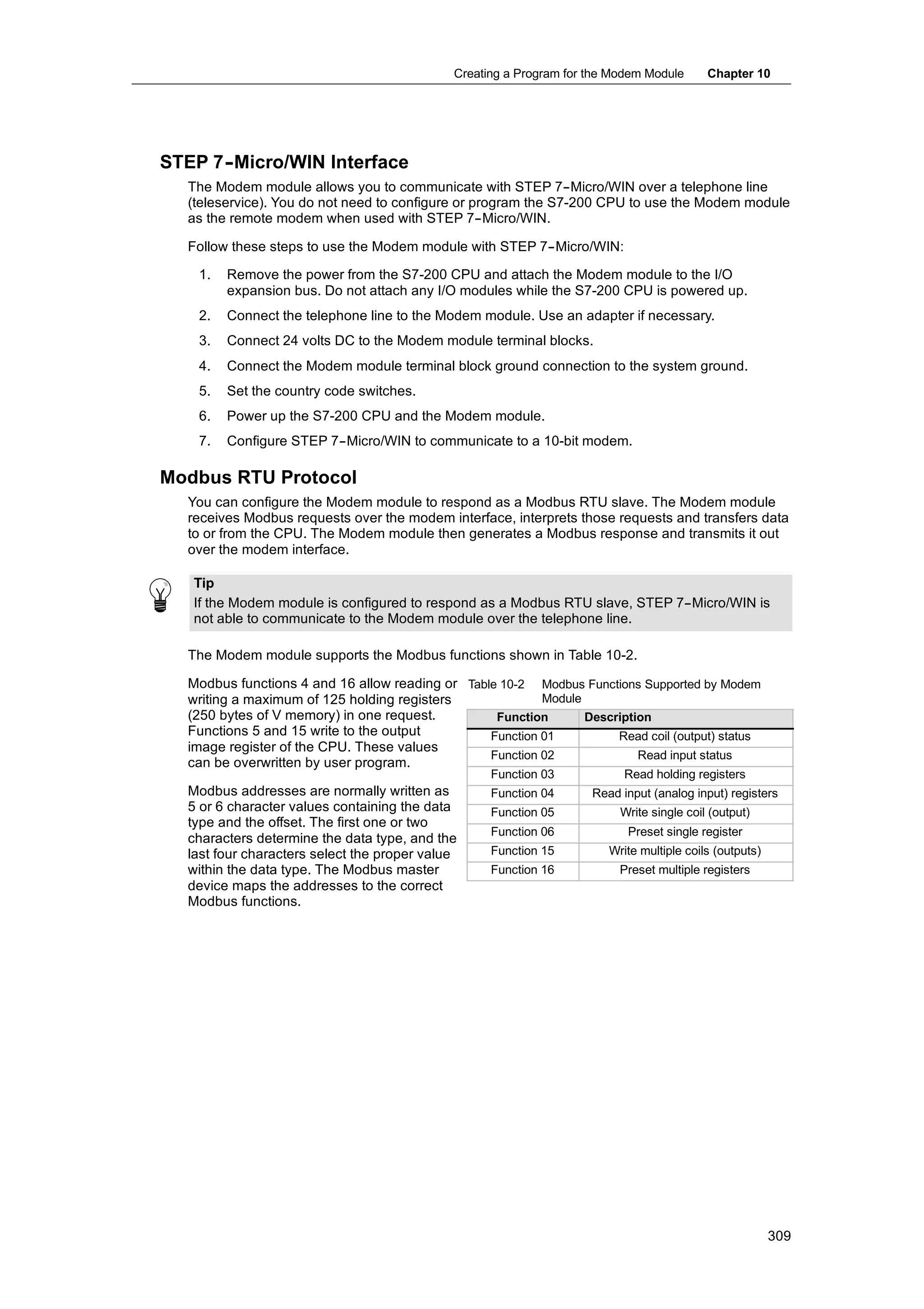 Creating a Program for the Modem Module      Chapter 10




STEP 7-
      -Micro/WIN Interface
  The Modem module allows you to communicate with STEP 7--Micro/WIN over a telephone line
  (teleservice). You do not need to configure or program the S7-200 CPU to use the Modem module
  as the remote modem when used with STEP 7--Micro/WIN.

  Follow these steps to use the Modem module with STEP 7--Micro/WIN:

    1.   Remove the power from the S7-200 CPU and attach the Modem module to the I/O
         expansion bus. Do not attach any I/O modules while the S7-200 CPU is powered up.
    2.   Connect the telephone line to the Modem module. Use an adapter if necessary.
    3.   Connect 24 volts DC to the Modem module terminal blocks.
    4.   Connect the Modem module terminal block ground connection to the system ground.
    5.   Set the country code switches.
    6.   Power up the S7-200 CPU and the Modem module.
    7.   Configure STEP 7--Micro/WIN to communicate to a 10-bit modem.

Modbus RTU Protocol
  You can configure the Modem module to respond as a Modbus RTU slave. The Modem module
  receives Modbus requests over the modem interface, interprets those requests and transfers data
  to or from the CPU. The Modem module then generates a Modbus response and transmits it out
  over the modem interface.

   Tip
   If the Modem module is configured to respond as a Modbus RTU slave, STEP 7--Micro/WIN is
   not able to communicate to the Modem module over the telephone line.

  The Modem module supports the Modbus functions shown in Table 10-2.

  Modbus functions 4 and 16 allow reading or Table 10-2 Modbus Functions Supported by Modem
  writing a maximum of 125 holding registers              Module
  (250 bytes of V memory) in one request.         Function       Description
  Functions 5 and 15 write to the output         Function 01          Read coil (output) status
  image register of the CPU. These values
                                                 Function 02              Read input status
  can be overwritten by user program.
                                                   Function 03            Read holding registers
  Modbus addresses are normally written as         Function 04      Read input (analog input) registers
  5 or 6 character values containing the data      Function 05           Write single coil (output)
  type and the offset. The first one or two
                                                   Function 06            Preset single register
  characters determine the data type, and the
  last four characters select the proper value     Function 15         Write multiple coils (outputs)
  within the data type. The Modbus master          Function 16           Preset multiple registers
  device maps the addresses to the correct
  Modbus functions.




                                                                                                        309
 