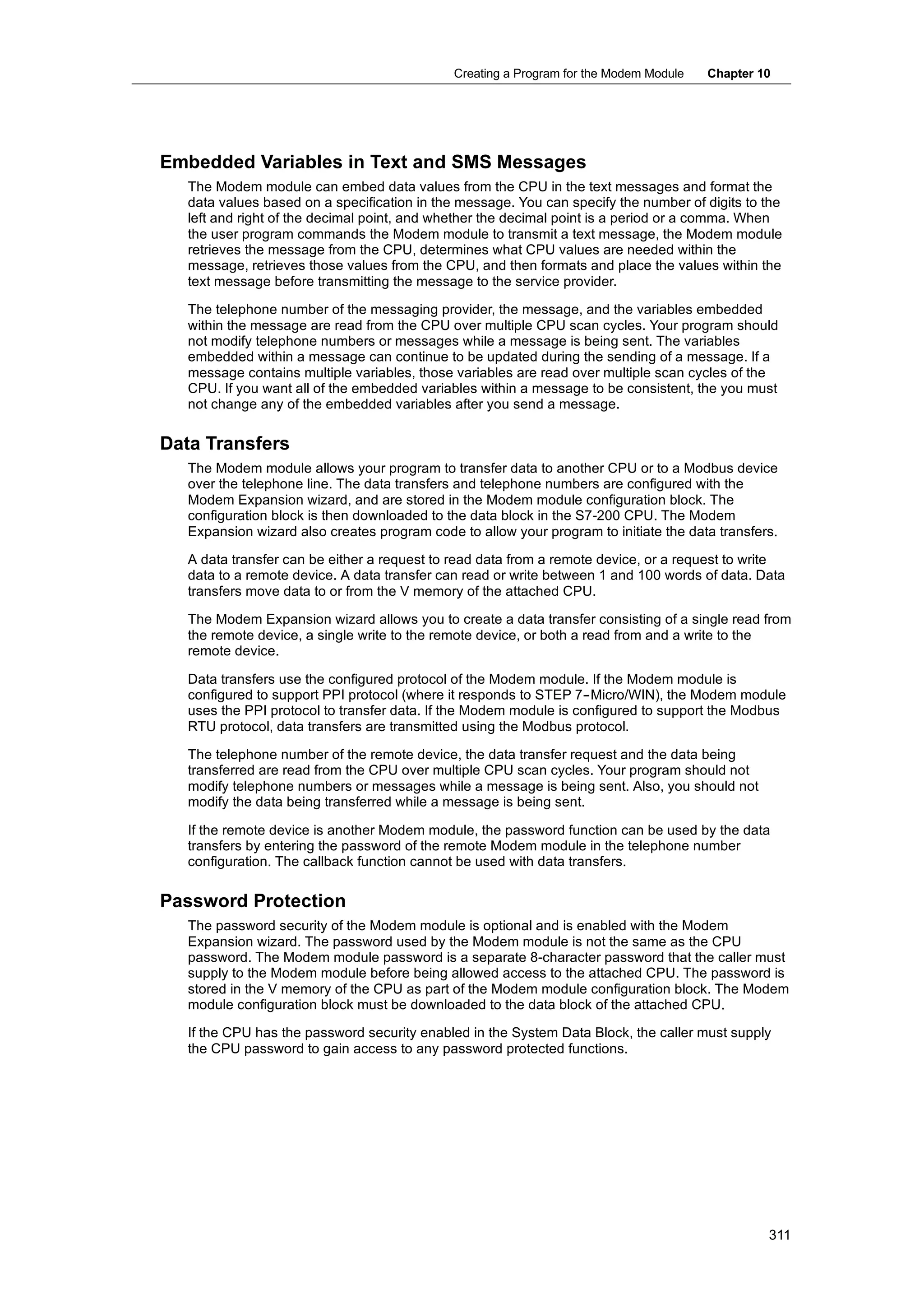 Creating a Program for the Modem Module   Chapter 10




Embedded Variables in Text and SMS Messages
   The Modem module can embed data values from the CPU in the text messages and format the
   data values based on a specification in the message. You can specify the number of digits to the
   left and right of the decimal point, and whether the decimal point is a period or a comma. When
   the user program commands the Modem module to transmit a text message, the Modem module
   retrieves the message from the CPU, determines what CPU values are needed within the
   message, retrieves those values from the CPU, and then formats and place the values within the
   text message before transmitting the message to the service provider.

   The telephone number of the messaging provider, the message, and the variables embedded
   within the message are read from the CPU over multiple CPU scan cycles. Your program should
   not modify telephone numbers or messages while a message is being sent. The variables
   embedded within a message can continue to be updated during the sending of a message. If a
   message contains multiple variables, those variables are read over multiple scan cycles of the
   CPU. If you want all of the embedded variables within a message to be consistent, the you must
   not change any of the embedded variables after you send a message.

Data Transfers
   The Modem module allows your program to transfer data to another CPU or to a Modbus device
   over the telephone line. The data transfers and telephone numbers are configured with the
   Modem Expansion wizard, and are stored in the Modem module configuration block. The
   configuration block is then downloaded to the data block in the S7-200 CPU. The Modem
   Expansion wizard also creates program code to allow your program to initiate the data transfers.

   A data transfer can be either a request to read data from a remote device, or a request to write
   data to a remote device. A data transfer can read or write between 1 and 100 words of data. Data
   transfers move data to or from the V memory of the attached CPU.

   The Modem Expansion wizard allows you to create a data transfer consisting of a single read from
   the remote device, a single write to the remote device, or both a read from and a write to the
   remote device.

   Data transfers use the configured protocol of the Modem module. If the Modem module is
   configured to support PPI protocol (where it responds to STEP 7--Micro/WIN), the Modem module
   uses the PPI protocol to transfer data. If the Modem module is configured to support the Modbus
   RTU protocol, data transfers are transmitted using the Modbus protocol.

   The telephone number of the remote device, the data transfer request and the data being
   transferred are read from the CPU over multiple CPU scan cycles. Your program should not
   modify telephone numbers or messages while a message is being sent. Also, you should not
   modify the data being transferred while a message is being sent.

   If the remote device is another Modem module, the password function can be used by the data
   transfers by entering the password of the remote Modem module in the telephone number
   configuration. The callback function cannot be used with data transfers.

Password Protection
   The password security of the Modem module is optional and is enabled with the Modem
   Expansion wizard. The password used by the Modem module is not the same as the CPU
   password. The Modem module password is a separate 8-character password that the caller must
   supply to the Modem module before being allowed access to the attached CPU. The password is
   stored in the V memory of the CPU as part of the Modem module configuration block. The Modem
   module configuration block must be downloaded to the data block of the attached CPU.

   If the CPU has the password security enabled in the System Data Block, the caller must supply
   the CPU password to gain access to any password protected functions.




                                                                                                 311
 