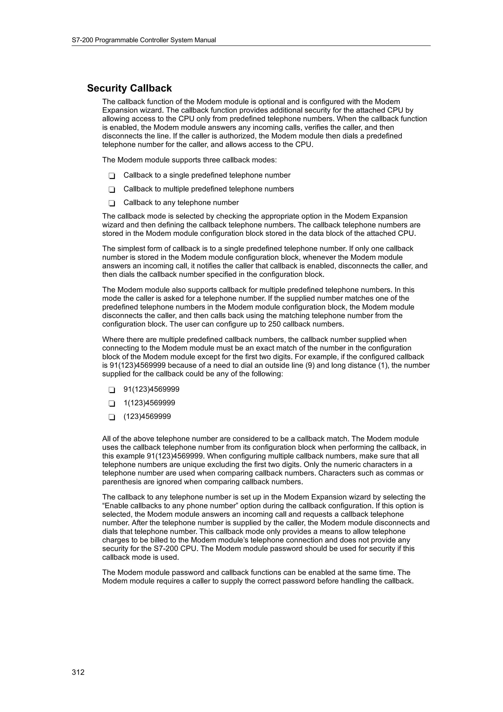 S7-200 Programmable Controller System Manual




      Security Callback
         The callback function of the Modem module is optional and is configured with the Modem
         Expansion wizard. The callback function provides additional security for the attached CPU by
         allowing access to the CPU only from predefined telephone numbers. When the callback function
         is enabled, the Modem module answers any incoming calls, verifies the caller, and then
         disconnects the line. If the caller is authorized, the Modem module then dials a predefined
         telephone number for the caller, and allows access to the CPU.

         The Modem module supports three callback modes:

           -   Callback to a single predefined telephone number
           -   Callback to multiple predefined telephone numbers
           -   Callback to any telephone number
         The callback mode is selected by checking the appropriate option in the Modem Expansion
         wizard and then defining the callback telephone numbers. The callback telephone numbers are
         stored in the Modem module configuration block stored in the data block of the attached CPU.

         The simplest form of callback is to a single predefined telephone number. If only one callback
         number is stored in the Modem module configuration block, whenever the Modem module
         answers an incoming call, it notifies the caller that callback is enabled, disconnects the caller, and
         then dials the callback number specified in the configuration block.

         The Modem module also supports callback for multiple predefined telephone numbers. In this
         mode the caller is asked for a telephone number. If the supplied number matches one of the
         predefined telephone numbers in the Modem module configuration block, the Modem module
         disconnects the caller, and then calls back using the matching telephone number from the
         configuration block. The user can configure up to 250 callback numbers.

         Where there are multiple predefined callback numbers, the callback number supplied when
         connecting to the Modem module must be an exact match of the number in the configuration
         block of the Modem module except for the first two digits. For example, if the configured callback
         is 91(123)4569999 because of a need to dial an outside line (9) and long distance (1), the number
         supplied for the callback could be any of the following:

           -   91(123)4569999
           -   1(123)4569999
           -   (123)4569999

         All of the above telephone number are considered to be a callback match. The Modem module
         uses the callback telephone number from its configuration block when performing the callback, in
         this example 91(123)4569999. When configuring multiple callback numbers, make sure that all
         telephone numbers are unique excluding the first two digits. Only the numeric characters in a
         telephone number are used when comparing callback numbers. Characters such as commas or
         parenthesis are ignored when comparing callback numbers.

         The callback to any telephone number is set up in the Modem Expansion wizard by selecting the
         “Enable callbacks to any phone number” option during the callback configuration. If this option is
         selected, the Modem module answers an incoming call and requests a callback telephone
         number. After the telephone number is supplied by the caller, the Modem module disconnects and
         dials that telephone number. This callback mode only provides a means to allow telephone
         charges to be billed to the Modem module’s telephone connection and does not provide any
         security for the S7-200 CPU. The Modem module password should be used for security if this
         callback mode is used.

         The Modem module password and callback functions can be enabled at the same time. The
         Modem module requires a caller to supply the correct password before handling the callback.




312
 