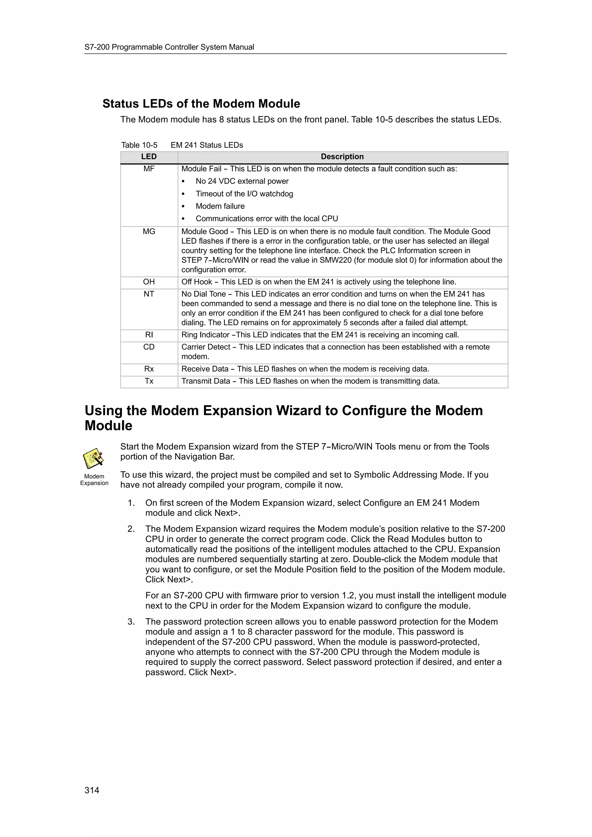 S7-200 Programmable Controller System Manual




       Status LEDs of the Modem Module
            The Modem module has 8 status LEDs on the front panel. Table 10-5 describes the status LEDs.

            Table 10-5   EM 241 Status LEDs
                  LED                                               Description
                  MF       Module Fail - This LED is on when the module detects a fault condition such as:
                                       -
                           S   No 24 VDC external power
                           S   Timeout of the I/O watchdog
                           S   Modem failure
                           S   Communications error with the local CPU
                  MG       Module Good - This LED is on when there is no module fault condition. The Module Good
                                          -
                           LED flashes if there is a error in the configuration table, or the user has selected an illegal
                           country setting for the telephone line interface. Check the PLC Information screen in
                           STEP 7- -Micro/WIN or read the value in SMW220 (for module slot 0) for information about the
                           configuration error.
                  OH       Off Hook - This LED is on when the EM 241 is actively using the telephone line.
                                    -
                  NT       No Dial Tone - This LED indicates an error condition and turns on when the EM 241 has
                                         -
                           been commanded to send a message and there is no dial tone on the telephone line. This is
                           only an error condition if the EM 241 has been configured to check for a dial tone before
                           dialing. The LED remains on for approximately 5 seconds after a failed dial attempt.
                  RI       Ring Indicator -
                                          -This LED indicates that the EM 241 is receiving an incoming call.
                  CD       Carrier Detect - This LED indicates that a connection has been established with a remote
                                          -
                           modem.
                  Rx       Receive Data - This LED flashes on when the modem is receiving data.
                                        -
                  Tx       Transmit Data - This LED flashes on when the modem is transmitting data.
                                         -



 Using the Modem Expansion Wizard to Configure the Modem
 Module
            Start the Modem Expansion wizard from the STEP 7--Micro/WIN Tools menu or from the Tools
            portion of the Navigation Bar.

 Modem      To use this wizard, the project must be compiled and set to Symbolic Addressing Mode. If you
Expansion   have not already compiled your program, compile it now.

             1.   On first screen of the Modem Expansion wizard, select Configure an EM 241 Modem
                  module and click Next>.
             2.   The Modem Expansion wizard requires the Modem module’s position relative to the S7-200
                  CPU in order to generate the correct program code. Click the Read Modules button to
                  automatically read the positions of the intelligent modules attached to the CPU. Expansion
                  modules are numbered sequentially starting at zero. Double-click the Modem module that
                  you want to configure, or set the Module Position field to the position of the Modem module.
                  Click Next>.
                  For an S7-200 CPU with firmware prior to version 1.2, you must install the intelligent module
                  next to the CPU in order for the Modem Expansion wizard to configure the module.
             3.   The password protection screen allows you to enable password protection for the Modem
                  module and assign a 1 to 8 character password for the module. This password is
                  independent of the S7-200 CPU password. When the module is password-protected,
                  anyone who attempts to connect with the S7-200 CPU through the Modem module is
                  required to supply the correct password. Select password protection if desired, and enter a
                  password. Click Next>.




 314
 