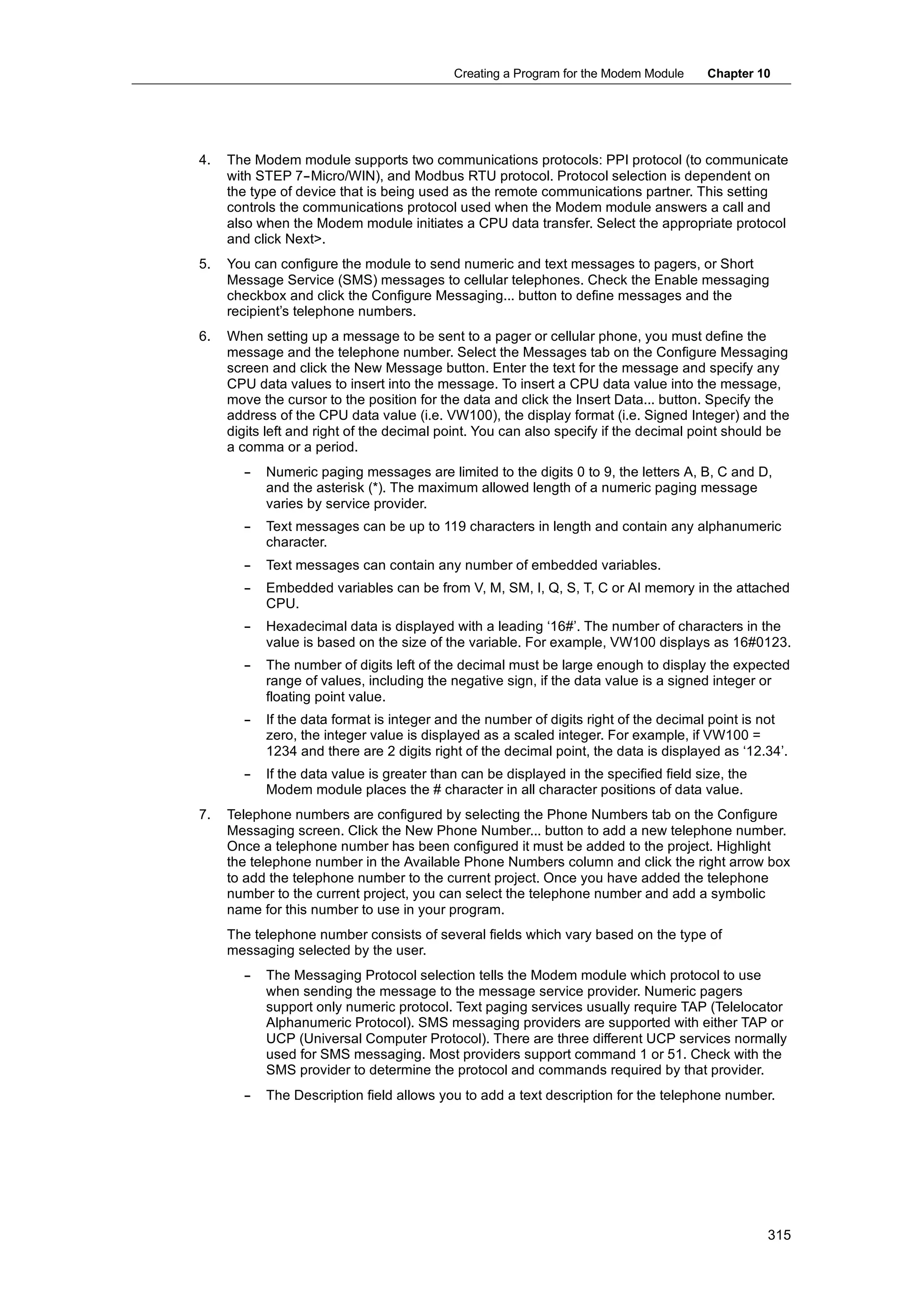 Creating a Program for the Modem Module     Chapter 10




4.   The Modem module supports two communications protocols: PPI protocol (to communicate
     with STEP 7--Micro/WIN), and Modbus RTU protocol. Protocol selection is dependent on
     the type of device that is being used as the remote communications partner. This setting
     controls the communications protocol used when the Modem module answers a call and
     also when the Modem module initiates a CPU data transfer. Select the appropriate protocol
     and click Next>.
5.   You can configure the module to send numeric and text messages to pagers, or Short
     Message Service (SMS) messages to cellular telephones. Check the Enable messaging
     checkbox and click the Configure Messaging... button to define messages and the
     recipient’s telephone numbers.
6.   When setting up a message to be sent to a pager or cellular phone, you must define the
     message and the telephone number. Select the Messages tab on the Configure Messaging
     screen and click the New Message button. Enter the text for the message and specify any
     CPU data values to insert into the message. To insert a CPU data value into the message,
     move the cursor to the position for the data and click the Insert Data... button. Specify the
     address of the CPU data value (i.e. VW100), the display format (i.e. Signed Integer) and the
     digits left and right of the decimal point. You can also specify if the decimal point should be
     a comma or a period.
       --   Numeric paging messages are limited to the digits 0 to 9, the letters A, B, C and D,
            and the asterisk (*). The maximum allowed length of a numeric paging message
            varies by service provider.
       --   Text messages can be up to 119 characters in length and contain any alphanumeric
            character.
       --   Text messages can contain any number of embedded variables.
       --   Embedded variables can be from V, M, SM, I, Q, S, T, C or AI memory in the attached
            CPU.
       --   Hexadecimal data is displayed with a leading ‘16#’. The number of characters in the
            value is based on the size of the variable. For example, VW100 displays as 16#0123.
       --   The number of digits left of the decimal must be large enough to display the expected
            range of values, including the negative sign, if the data value is a signed integer or
            floating point value.
       --   If the data format is integer and the number of digits right of the decimal point is not
            zero, the integer value is displayed as a scaled integer. For example, if VW100 =
            1234 and there are 2 digits right of the decimal point, the data is displayed as ‘12.34’.
       --   If the data value is greater than can be displayed in the specified field size, the
            Modem module places the # character in all character positions of data value.
7.   Telephone numbers are configured by selecting the Phone Numbers tab on the Configure
     Messaging screen. Click the New Phone Number... button to add a new telephone number.
     Once a telephone number has been configured it must be added to the project. Highlight
     the telephone number in the Available Phone Numbers column and click the right arrow box
     to add the telephone number to the current project. Once you have added the telephone
     number to the current project, you can select the telephone number and add a symbolic
     name for this number to use in your program.
     The telephone number consists of several fields which vary based on the type of
     messaging selected by the user.
       --   The Messaging Protocol selection tells the Modem module which protocol to use
            when sending the message to the message service 