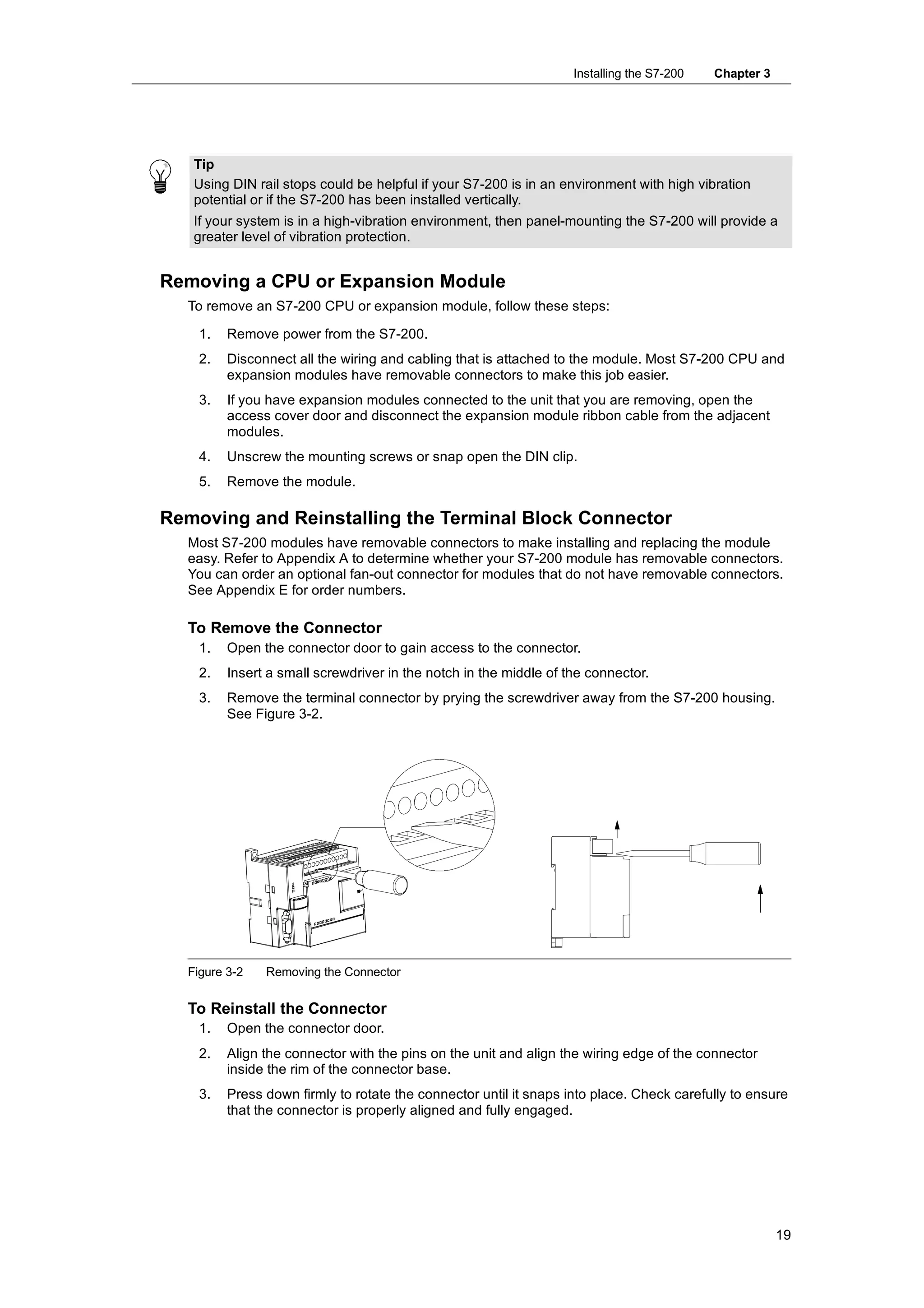 Installing the S7-200   Chapter 3




   Tip
   Using DIN rail stops could be helpful if your S7-200 is in an environment with high vibration
   potential or if the S7-200 has been installed vertically.
   If your system is in a high-vibration environment, then panel-mounting the S7-200 will provide a
   greater level of vibration protection.


Removing a CPU or Expansion Module
  To remove an S7-200 CPU or expansion module, follow these steps:

    1.   Remove power from the S7-200.
    2.   Disconnect all the wiring and cabling that is attached to the module. Most S7-200 CPU and
         expansion modules have removable connectors to make this job easier.
    3.   If you have expansion modules connected to the unit that you are removing, open the
         access cover door and disconnect the expansion module ribbon cable from the adjacent
         modules.
    4.   Unscrew the mounting screws or snap open the DIN clip.
    5.   Remove the module.

Removing and Reinstalling the Terminal Block Connector
  Most S7-200 modules have removable connectors to make installing and replacing the module
  easy. Refer to Appendix A to determine whether your S7-200 module has removable connectors.
  You can order an optional fan-out connector for modules that do not have removable connectors.
  See Appendix E for order numbers.

  To Remove the Connector
    1.   Open the connector door to gain access to the connector.
    2.   Insert a small screwdriver in the notch in the middle of the connector.
    3.   Remove the terminal connector by prying the screwdriver away from the S7-200 housing.
         See Figure 3-2.




  Figure 3-2   Removing the Connector


  To Reinstall the Connector
    1.   Open the connector door.
    2.   Align the connector with the pins on the unit and align the wiring edge of the connector
         inside the rim of the connector base.
    3.   Press down firmly to rotate the connector until it snaps into place. Check carefully to ensure
         that the connector is properly aligned and fully engaged.




                                                                                                       19
 