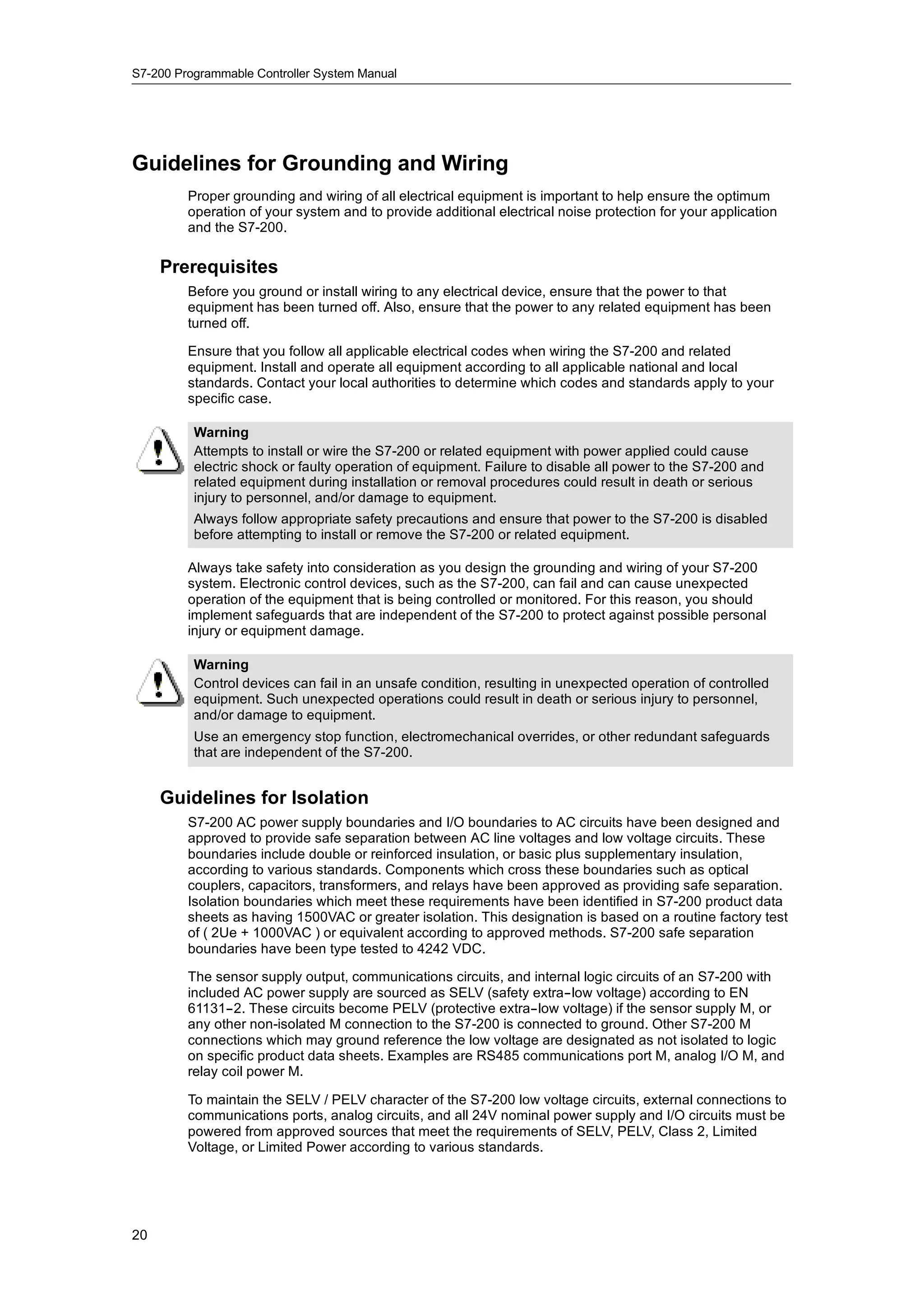 S7-200 Programmable Controller System Manual




Guidelines for Grounding and Wiring
         Proper grounding and wiring of all electrical equipment is important to help ensure the optimum
         operation of your system and to provide additional electrical noise protection for your application
         and the S7-200.

     Prerequisites
         Before you ground or install wiring to any electrical device, ensure that the power to that
         equipment has been turned off. Also, ensure that the power to any related equipment has been
         turned off.

         Ensure that you follow all applicable electrical codes when wiring the S7-200 and related
         equipment. Install and operate all equipment according to all applicable national and local
         standards. Contact your local authorities to determine which codes and standards apply to your
         specific case.

          Warning
          Attempts to install or wire the S7-200 or related equipment with power applied could cause
          electric shock or faulty operation of equipment. Failure to disable all power to the S7-200 and
          related equipment during installation or removal procedures could result in death or serious
          injury to personnel, and/or damage to equipment.
          Always follow appropriate safety precautions and ensure that power to the S7-200 is disabled
          before attempting to install or remove the S7-200 or related equipment.

         Always take safety into consideration as you design the grounding and wiring of your S7-200
         system. Electronic control devices, such as the S7-200, can fail and can cause unexpected
         operation of the equipment that is being controlled or monitored. For this reason, you should
         implement safeguards that are independent of the S7-200 to protect against possible personal
         injury or equipment damage.

          Warning
          Control devices can fail in an unsafe condition, resulting in unexpected operation of controlled
          equipment. Such unexpected operations could result in death or serious injury to personnel,
          and/or damage to equipment.
          Use an emergency stop function, electromechanical overrides, or other redundant safeguards
          that are independent of the S7-200.


     Guidelines for Isolation
         S7-200 AC power supply boundaries and I/O boundaries to AC circuits have been designed and
         approved to provide safe separation between AC line voltages and low voltage circuits. These
         boundaries include double or reinforced insulation, or basic plus supplementary insulation,
         according to various standards. Components which cross these boundaries such as optical
         couplers, capacitors, transformers, and relays have been approved as providing safe separation.
         Isolation boundaries which meet these requirements have been identified in S7-200 product data
         sheets as having 1500VAC or greater isolation. This designation is based on a routine factory test
         of ( 2Ue + 1000VAC ) or equivalent according to approved methods. S7-200 safe separation
         boundaries have been type tested to 4242 VDC.

         The sensor supply output, communications circuits, and internal logic circuits of an S7-200 with
         included AC power supply are sourced as SELV (safety extra--low voltage) according to EN
         61131--2. These circuits become PELV (protective extra--low voltage) if the sensor supply M, or
         any other non-isolated M connection to the S7-200 is connected to ground. Other S7-200 M
         connections which may ground reference the low voltage are designated as not isolated to logic
         on specific product data sheets. Examples are RS485 communications port M, analog I/O M, and
         relay coil power M.

         To maintain the SELV / PELV character of the S7-200 low voltage circuits, external connections to
         communications ports, analog circuits, and all 24V nominal power supply and I/O circuits must be
         powered from approved sources that meet the requirements of SELV, PELV, Class 2, Limited
         Voltage, or Limited Power according to various standards.




20
 
