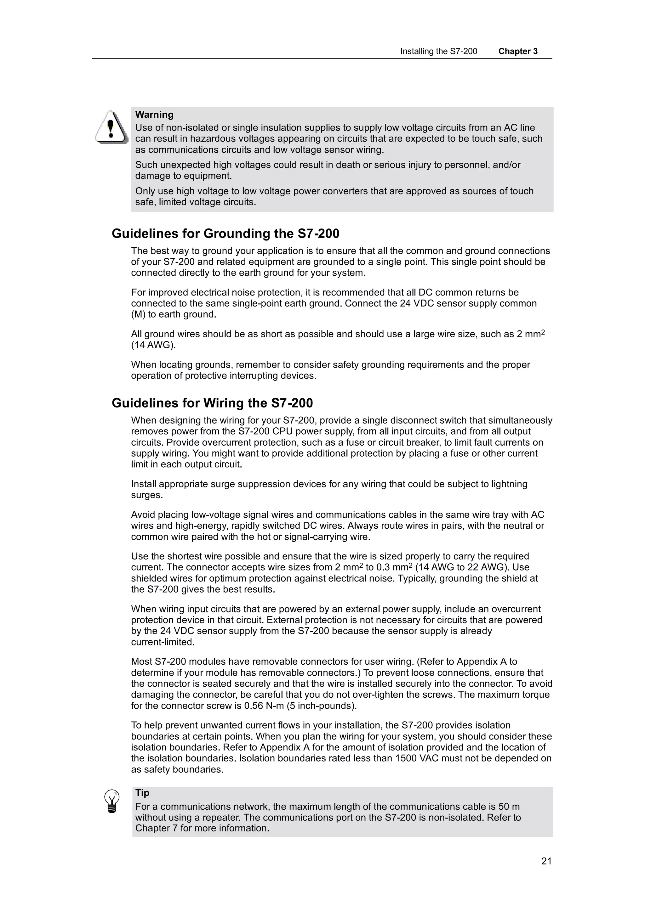 Installing the S7-200   Chapter 3




    Warning
    Use of non-isolated or single insulation supplies to supply low voltage circuits from an AC line
    can result in hazardous voltages appearing on circuits that are expected to be touch safe, such
    as communications circuits and low voltage sensor wiring.
    Such unexpected high voltages could result in death or serious injury to personnel, and/or
    damage to equipment.
    Only use high voltage to low voltage power converters that are approved as sources of touch
    safe, limited voltage circuits.


Guidelines for Grounding the S7-200
   The best way to ground your application is to ensure that all the common and ground connections
   of your S7-200 and related equipment are grounded to a single point. This single point should be
   connected directly to the earth ground for your system.

   For improved electrical noise protection, it is recommended that all DC common returns be
   connected to the same single-point earth ground. Connect the 24 VDC sensor supply common
   (M) to earth ground.

   All ground wires should be as short as possible and should use a large wire size, such as 2 mm2
   (14 AWG).

   When locating grounds, remember to consider safety grounding requirements and the proper
   operation of protective interrupting devices.

Guidelines for Wiring the S7-200
   When designing the wiring for your S7-200, provide a single disconnect switch that simultaneously
   removes power from the S7-200 CPU power supply, from all input circuits, and from all output
   circuits. Provide overcurrent protection, such as a fuse or circuit breaker, to limit fault currents on
   supply wiring. You might want to provide additional protection by placing a fuse or other current
   limit in each output circuit.

   Install appropriate surge suppression devices for any wiring that could be subject to lightning
   surges.

   Avoid placing low-voltage signal wires and communications cables in the same wire tray with AC
   wires and high-energy, rapidly switched DC wires. Always route wires in pairs, with the neutral or
   common wire paired with the hot or signal-carrying wire.

   Use the shortest wire possible and ensure that the wire is sized properly to carry the required
   current. The connector accepts wire sizes from 2 mm2 to 0.3 mm2 (14 AWG to 22 AWG). Use
   shielded wires for optimum protection against electrical noise. Typically, grounding the shield at
   the S7-200 gives the best results.

   When wiring input circuits that are powered by an external power supply, include an overcurrent
   protection device in that circuit. External protection is not necessary for circuits that are powered
   by the 24 VDC sensor supply from the S7-200 because the sensor supply is already
   current-limited.

   Most S7-200 modules have removable connectors for user wiring. (Refer to Appendix A to
   determine if your module has removable connectors.) To prevent loose connections, ensure that
   the connector is seated securely and that the wire is installed securely into the connector. To avoid
   damaging the connector, be careful that you do not over-tighten the screws. The maximum torque
   for the connector screw is 0.56 N-m (5 inch-pounds).

   To help prevent unwanted current flows in your installation, the S7-200 provides isolation
   boundaries at certain points. When you plan the wiring for your system, you should consider these
   isolation boundaries. Refer to Appendix A for the amount of isolation provided and the location of
   the isolation boundaries. Isolation boundaries rated less than 1500 VAC must not be depended on
   as safety boundaries.

    Tip
    For a communications network, the maximum length of the communications cable is 50 m
    without using a repeater. The communications port on the S7-200 is non-isolated. Refer to
    Chapter 7 for more information.


                                                                                                         21
 
