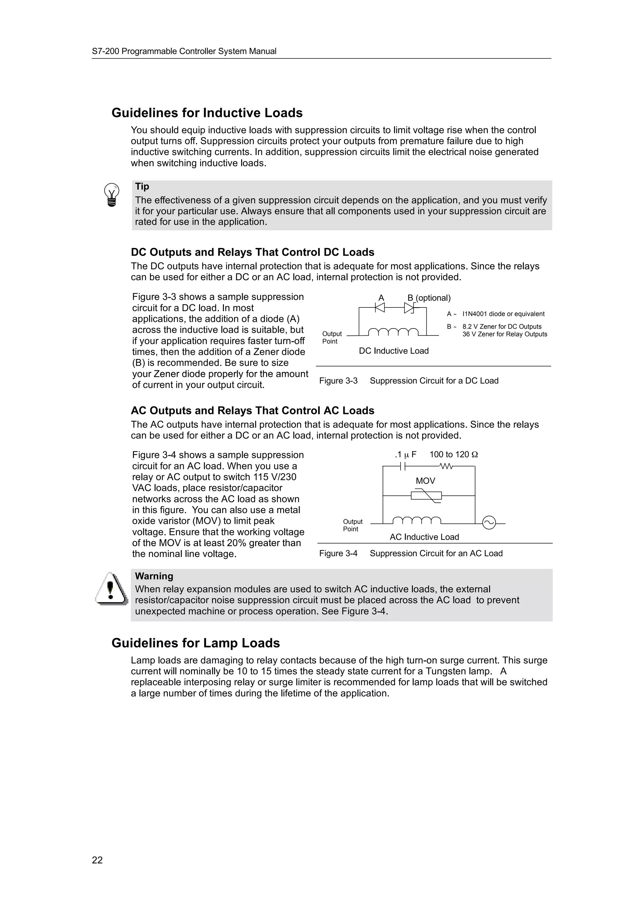 S7-200 Programmable Controller System Manual




     Guidelines for Inductive Loads
         You should equip inductive loads with suppression circuits to limit voltage rise when the control
         output turns off. Suppression circuits protect your outputs from premature failure due to high
         inductive switching currents. In addition, suppression circuits limit the electrical noise generated
         when switching inductive loads.

          Tip
          The effectiveness of a given suppression circuit depends on the application, and you must verify
          it for your particular use. Always ensure that all components used in your suppression circuit are
          rated for use in the application.


         DC Outputs and Relays That Control DC Loads
         The DC outputs have internal protection that is adequate for most applications. Since the relays
         can be used for either a DC or an AC load, internal protection is not provided.

         Figure 3-3 shows a sample suppression                              A       B (optional)
         circuit for a DC load. In most
                                                                                              A - I1N4001 diode or equivalent
                                                                                                -
         applications, the addition of a diode (A)
                                                                                              B - 8.2 V Zener for DC Outputs
                                                                                                -
         across the inductive load is suitable, but     Output                                    36 V Zener for Relay Outputs
         if your application requires faster turn-off   Point
         times, then the addition of a Zener diode                   DC Inductive Load
         (B) is recommended. Be sure to size
         your Zener diode properly for the amount
                                                        Figure 3-3        Suppression Circuit for a DC Load
         of current in your output circuit.

         AC Outputs and Relays That Control AC Loads
         The AC outputs have internal protection that is adequate for most applications. Since the relays
         can be used for either a DC or an AC load, internal protection is not provided.

         Figure 3-4 shows a sample suppression                                   .1 µ F   100 to 120 Ω
         circuit for an AC load. When you use a
         relay or AC output to switch 115 V/230                                       MOV
         VAC loads, place resistor/capacitor
         networks across the AC load as shown
         in this figure. You can also use a metal
         oxide varistor (MOV) to limit peak                      Output
                                                                 Point
         voltage. Ensure that the working voltage                               AC Inductive Load
         of the MOV is at least 20% greater than
         the nominal line voltage.                      Figure 3-4        Suppression Circuit for an AC Load

          Warning
          When relay expansion modules are used to switch AC inductive loads, the external
          resistor/capacitor noise suppression circuit must be placed across the AC load to prevent
          unexpected machine or process operation. See Figure 3-4.


     Guidelines for Lamp Loads
         Lamp loads are damaging to relay contacts because of the high turn-on surge current. This surge
         current will nominally be 10 to 15 times the steady state current for a Tungsten lamp. A
         replaceable interposing relay or surge limiter is recommended for lamp loads that will be switched
         a large number of times during the lifetime of the application.




22
 