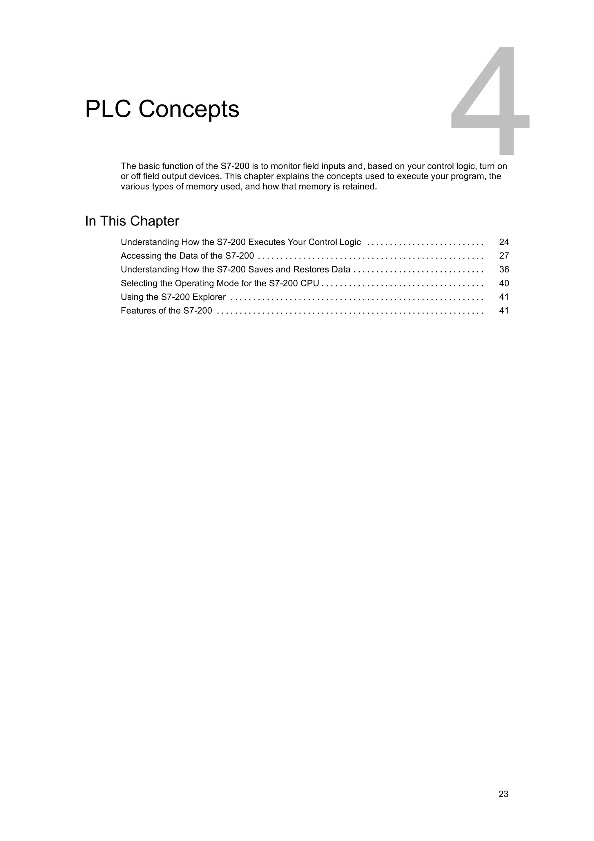 PLC Concepts

     The basic function of the S7-200 is to monitor field inputs and, based on your control logic, turn on
     or off field output devices. This chapter explains the concepts used to execute your program, the
     various types of memory used, and how that memory is retained.



In This Chapter
     Understanding How the S7-200 Executes Your Control Logic . . . . . . . . . . . . . . . . . . . . . . . . . .                                   24
     Accessing the Data of the S7-200 . . . . . . . . . . . . . . . . . . . . . . . . . . . . . . . . . . . . . . . . . . . . . . . . . .           27
     Understanding How the S7-200 Saves and Restores Data . . . . . . . . . . . . . . . . . . . . . . . . . . . . .                                 36
     Selecting the Operating Mode for the S7-200 CPU . . . . . . . . . . . . . . . . . . . . . . . . . . . . . . . . . . . .                        40
     Using the S7-200 Explorer . . . . . . . . . . . . . . . . . . . . . . . . . . . . . . . . . . . . . . . . . . . . . . . . . . . . . . . .      41
     Features of the S7-200 . . . . . . . . . . . . . . . . . . . . . . . . . . . . . . . . . . . . . . . . . . . . . . . . . . . . . . . . . . .   41




                                                                                                                                                    23
 