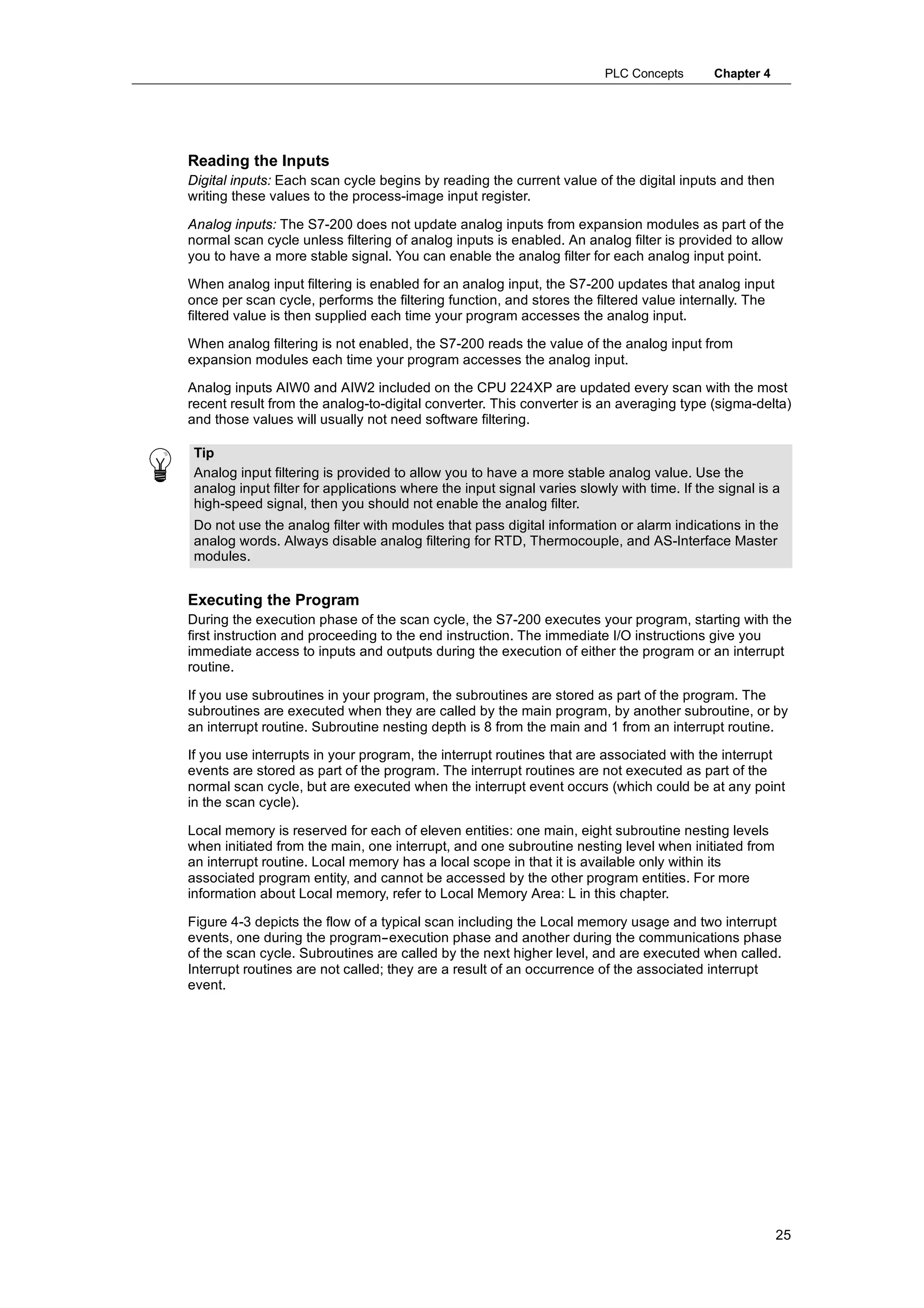 PLC Concepts       Chapter 4




Reading the Inputs
Digital inputs: Each scan cycle begins by reading the current value of the digital inputs and then
writing these values to the process-image input register.

Analog inputs: The S7-200 does not update analog inputs from expansion modules as part of the
normal scan cycle unless filtering of analog inputs is enabled. An analog filter is provided to allow
you to have a more stable signal. You can enable the analog filter for each analog input point.

When analog input filtering is enabled for an analog input, the S7-200 updates that analog input
once per scan cycle, performs the filtering function, and stores the filtered value internally. The
filtered value is then supplied each time your program accesses the analog input.

When analog filtering is not enabled, the S7-200 reads the value of the analog input from
expansion modules each time your program accesses the analog input.

Analog inputs AIW0 and AIW2 included on the CPU 224XP are updated every scan with the most
recent result from the analog-to-digital converter. This converter is an averaging type (sigma-delta)
and those values will usually not need software filtering.

 Tip
 Analog input filtering is provided to allow you to have a more stable analog value. Use the
 analog input filter for applications where the input signal varies slowly with time. If the signal is a
 high-speed signal, then you should not enable the analog filter.
 Do not use the analog filter with modules that pass digital information or alarm indications in the
 analog words. Always disable analog filtering for RTD, Thermocouple, and AS-Interface Master
 modules.


Executing the Program
During the execution phase of the scan cycle, the S7-200 executes your program, starting with the
first instruction and proceeding to the end instruction. The immediate I/O instructions give you
immediate access to inputs and outputs during the execution of either the program or an interrupt
routine.

If you use subroutines in your program, the subroutines are stored as part of the program. The
subroutines are executed when they are called by the main program, by another subroutine, or by
an interrupt routine. Subroutine nesting depth is 8 from the main and 1 from an interrupt routine.

If you use interrupts in your program, the interrupt routines that are associated with the interrupt
events are stored as part of the program. The interrupt routines are not executed as part of the
normal scan cycle, but are executed when the interrupt event occurs (which could be at any point
in the scan cycle).

Local memory is reserved for each of eleven entities: one main, eight subroutine nesting levels
when initiated from the main, one interrupt, and one subroutine nesting level when initiated from
an interrupt routine. Local memory has a local scope in that it is available only within its
associated program entity, and cannot be accessed by the other program entities. For more
information about Local memory, refer to Local Memory Area: L in this chapter.

Figure 4-3 depicts the flow of a typical scan including the Local memory usage and two interrupt
events, one during the program--execution phase and another during the communications phase
of the scan cycle. Subroutines are called by the next higher level, and are executed when called.
Interrupt routines are not called; they are a result of an occurrence of the associated interrupt
event.




                                                                                                        25
 