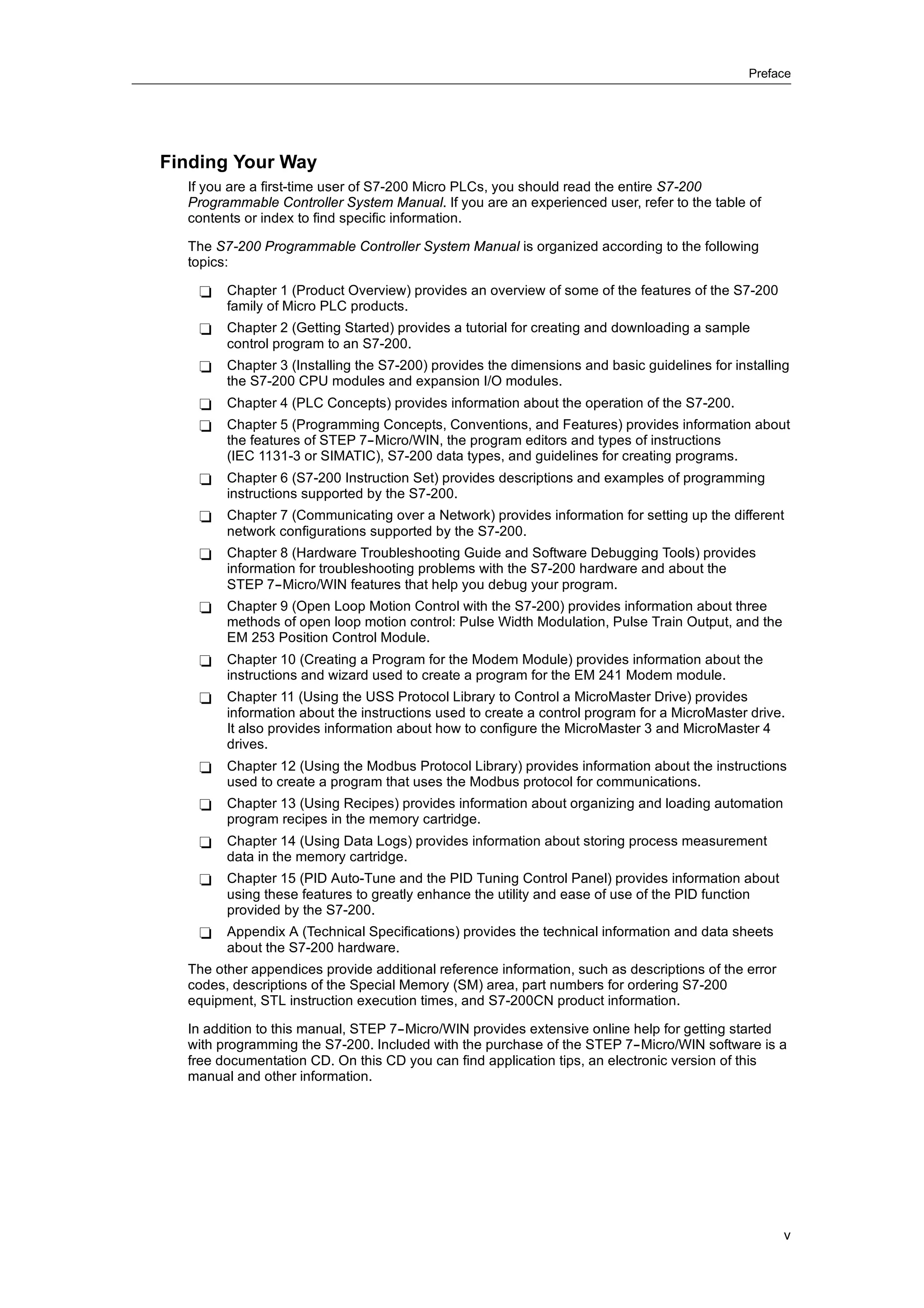 Preface




Finding Your Way
  If you are a first-time user of S7-200 Micro PLCs, you should read the entire S7-200
  Programmable Controller System Manual. If you are an experienced user, refer to the table of
  contents or index to find specific information.

  The S7-200 Programmable Controller System Manual is organized according to the following
  topics:

   -    Chapter 1 (Product Overview) provides an overview of some of the features of the S7-200
        family of Micro PLC products.
   -    Chapter 2 (Getting Started) provides a tutorial for creating and downloading a sample
        control program to an S7-200.
   -    Chapter 3 (Installing the S7-200) provides the dimensions and basic guidelines for installing
        the S7-200 CPU modules and expansion I/O modules.
   -    Chapter 4 (PLC Concepts) provides information about the operation of the S7-200.
   -    Chapter 5 (Programming Concepts, Conventions, and Features) provides information about
        the features of STEP 7--Micro/WIN, the program editors and types of instructions
        (IEC 1131-3 or SIMATIC), S7-200 data types, and guidelines for creating programs.
   -    Chapter 6 (S7-200 Instruction Set) provides descriptions and examples of programming
        instructions supported by the S7-200.
   -    Chapter 7 (Communicating over a Network) provides information for setting up the different
        network configurations supported by the S7-200.
   -    Chapter 8 (Hardware Troubleshooting Guide and Software Debugging Tools) provides
        information for troubleshooting problems with the S7-200 hardware and about the
        STEP 7--Micro/WIN features that help you debug your program.
   -    Chapter 9 (Open Loop Motion Control with the S7-200) provides information about three
        methods of open loop motion control: Pulse Width Modulation, Pulse Train Output, and the
        EM 253 Position Control Module.
   -    Chapter 10 (Creating a Program for the Modem Module) provides information about the
        instructions and wizard used to create a program for the EM 241 Modem module.
   -    Chapter 11 (Using the USS Protocol Library to Control a MicroMaster Drive) provides
        information about the instructions used to create a control program for a MicroMaster drive.
        It also provides information about how to configure the MicroMaster 3 and MicroMaster 4
        drives.
   -    Chapter 12 (Using the Modbus Protocol Library) provides information about the instructions
        used to create a program that uses the Modbus protocol for communications.
   -    Chapter 13 (Using Recipes) provides information about organizing and loading automation
        program recipes in the memory cartridge.
   -    Chapter 14 (Using Data Logs) provides information about storing process measurement
        data in the memory cartridge.
   -    Chapter 15 (PID Auto-Tune and the PID Tuning Control Panel) provides information about
        using these features to greatly enhance the utility and ease of use of the PID function
        provided by the S7-200.
   -    Appendix A (Technical Specifications) provides the technical information and data sheets
        about the S7-200 hardware.
  The other appendices provide additional reference information, such as descriptions of the error
  codes, descriptions of the Special Memory (SM) area, part numbers for ordering S7-200
  equipment, STL instruction execution times, and S7-200CN product information.

  In addition to this manual, STEP 7--Micro/WIN provides extensive online help for getting started
  with programming the S7-200. Included with the purchase of the STEP 7--Micro/WIN software is a
  free documentation CD. On this CD you can find application tips, an electronic version of this
  manual and other information.




                                                                                                     v
 