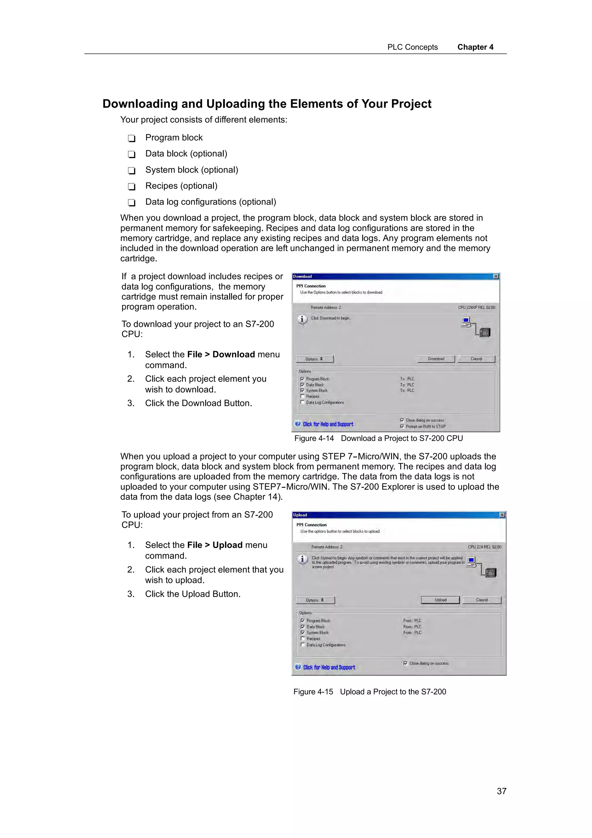 PLC Concepts        Chapter 4




Downloading and Uploading the Elements of Your Project
  Your project consists of different elements:

    -    Program block
    -    Data block (optional)
    -    System block (optional)
    -    Recipes (optional)
    -    Data log configurations (optional)
  When you download a project, the program block, data block and system block are stored in
  permanent memory for safekeeping. Recipes and data log configurations are stored in the
  memory cartridge, and replace any existing recipes and data logs. Any program elements not
  included in the download operation are left unchanged in permanent memory and the memory
  cartridge.

   If a project download includes recipes or
   data log configurations, the memory
   cartridge must remain installed for proper
   program operation.
   To download your project to an S7-200
   CPU:

    1.   Select the File > Download menu
         command.
    2.   Click each project element you
         wish to download.
    3.   Click the Download Button.


                                                 Figure 4-14 Download a Project to S7-200 CPU

  When you upload a project to your computer using STEP 7--Micro/WIN, the S7-200 uploads the
  program block, data block and system block from permanent memory. The recipes and data log
  configurations are uploaded from the memory cartridge. The data from the data logs is not
  uploaded to your computer using STEP7--Micro/WIN. The S7-200 Explorer is used to upload the
  data from the data logs (see Chapter 14).

   To upload your project from an S7-200
   CPU:

    1.   Select the File > Upload menu
         command.
    2.   Click each project element that you
         wish to upload.
    3.   Click the Upload Button.




                                                 Figure 4-15 Upload a Project to the S7-200




                                                                                                          37
 