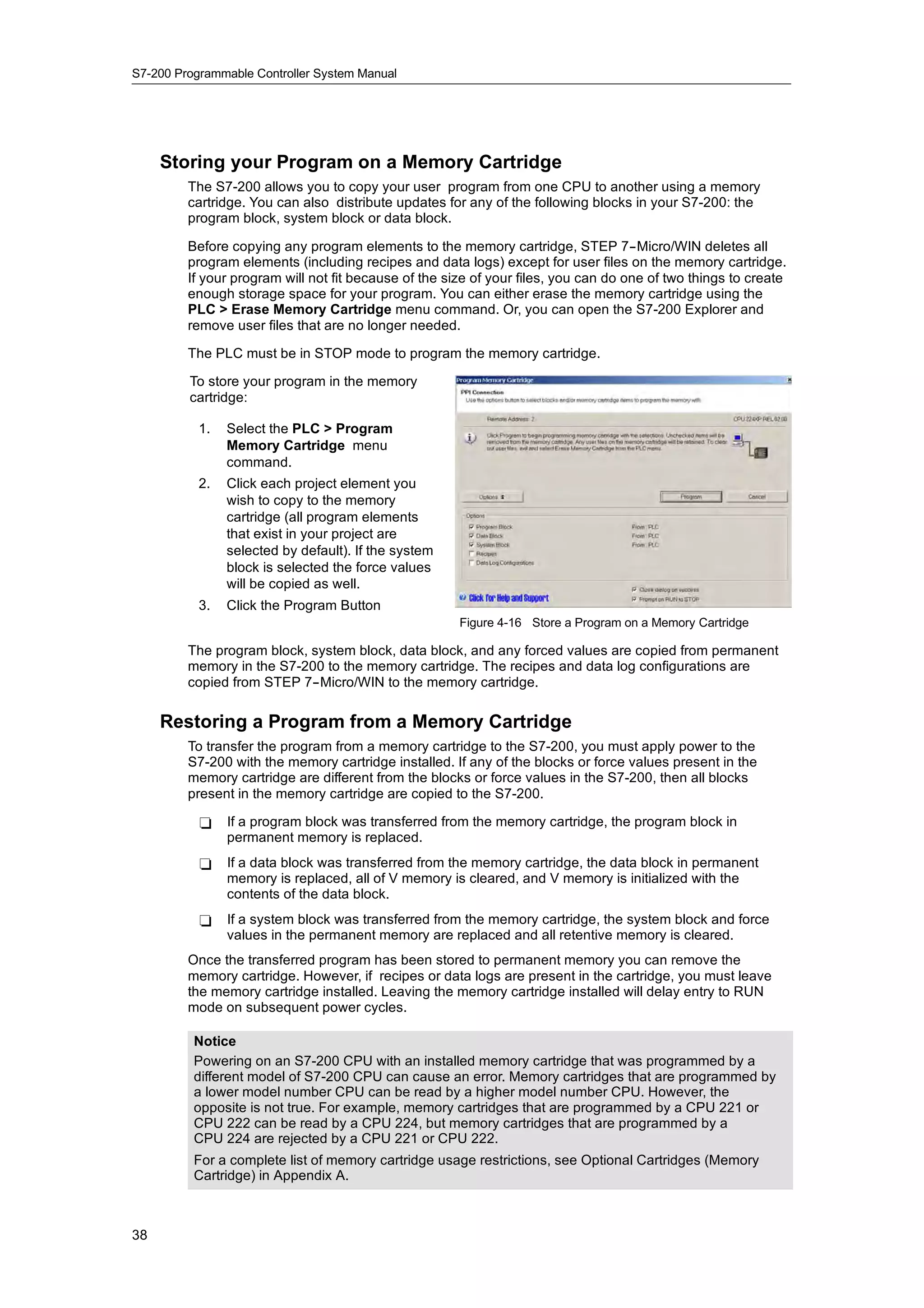 S7-200 Programmable Controller System Manual




     Storing your Program on a Memory Cartridge
         The S7-200 allows you to copy your user program from one CPU to another using a memory
         cartridge. You can also distribute updates for any of the following blocks in your S7-200: the
         program block, system block or data block.

         Before copying any program elements to the memory cartridge, STEP 7--Micro/WIN deletes all
         program elements (including recipes and data logs) except for user files on the memory cartridge.
         If your program will not fit because of the size of your files, you can do one of two things to create
         enough storage space for your program. You can either erase the memory cartridge using the
         PLC > Erase Memory Cartridge menu command. Or, you can open the S7-200 Explorer and
         remove user files that are no longer needed.

         The PLC must be in STOP mode to program the memory cartridge.

         To store your program in the memory
         cartridge:

           1.   Select the PLC > Program
                Memory Cartridge menu
                command.
           2.   Click each project element you
                wish to copy to the memory
                cartridge (all program elements
                that exist in your project are
                selected by default). If the system
                block is selected the force values
                will be copied as well.
           3.   Click the Program Button
                                                       Figure 4-16 Store a Program on a Memory Cartridge

         The program block, system block, data block, and any forced values are copied from permanent
         memory in the S7-200 to the memory cartridge. The recipes and data log configurations are
         copied from STEP 7--Micro/WIN to the memory cartridge.

     Restoring a Program from a Memory Cartridge
         To transfer the program from a memory cartridge to the S7-200, you must apply power to the
         S7-200 with the memory cartridge installed. If any of the blocks or force values present in the
         memory cartridge are different from the blocks or force values in the S7-200, then all blocks
         present in the memory cartridge are copied to the S7-200.

           -    If a program block was transferred from the memory cartridge, the program block in
                permanent memory is replaced.
           -    If a data block was transferred from the memory cartridge, the data block in permanent
                memory is replaced, all of V memory is cleared, and V memory is initialized with the
                contents of the data block.
           -    If a system block was transferred from the memory cartridge, the system block and force
                values in the permanent memory are replaced and all retentive memory is cleared.
         Once the transferred program has been stored to permanent memory you can remove the
         memory cartridge. However, if recipes or data logs are present in the cartridge, you must leave
         the memory cartridge installed. Leaving the memory cartridge installed will delay entry to RUN
         mode on subsequent power cycles.

          Notice
          Powering on an S7-200 CPU with an installed memory cartridge that was programmed by a
          different model of S7-200 CPU can cause an error. Memory cartridges that are programmed by
          a lower model number CPU can be read by a higher model number CPU. However, the
          opposite is not true. For example, memory cartridges that are programmed by a CPU 221 or
          CPU 222 can be read by a CPU 224, but memory cartridges that are programmed by a
          CPU 224 are rejected by a CPU 221 or CPU 222.
          For a complete list of memory cartridge usage restrictions, see Optional Cartridges (Memory
          Cartridge) in Appendix A.



38
 