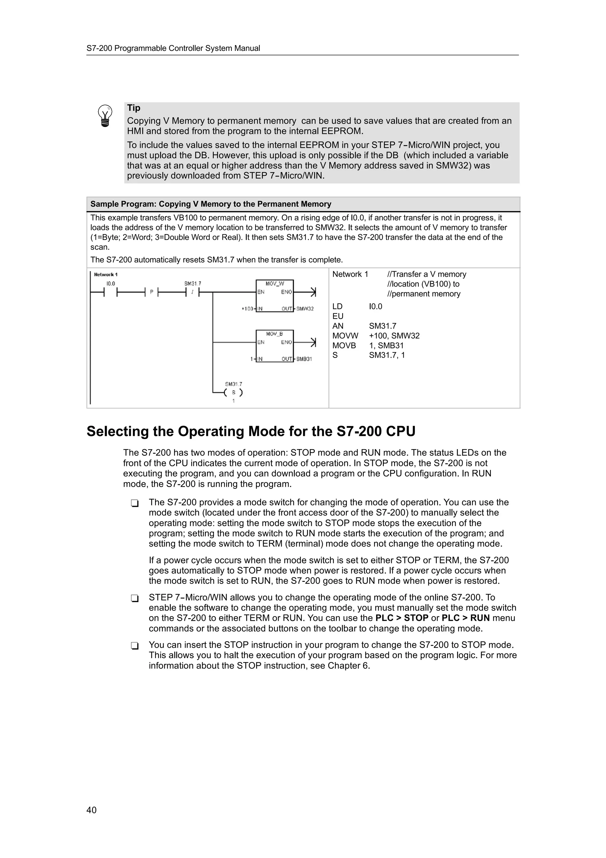 S7-200 Programmable Controller System Manual




          Tip
          Copying V Memory to permanent memory can be used to save values that are created from an
          HMI and stored from the program to the internal EEPROM.
          To include the values saved to the internal EEPROM in your STEP 7--Micro/WIN project, you
          must upload the DB. However, this upload is only possible if the DB (which included a variable
          that was at an equal or higher address than the V Memory address saved in SMW32) was
          previously downloaded from STEP 7--Micro/WIN.


Sample Program: Copying V Memory to the Permanent Memory
This example transfers VB100 to permanent memory. On a rising edge of I0.0, if another transfer is not in progress, it
loads the address of the V memory location to be transferred to SMW32. It selects the amount of V memory to transfer
(1=Byte; 2=Word; 3=Double Word or Real). It then sets SM31.7 to have the S7-200 transfer the data at the end of the
scan.
The S7-200 automatically resets SM31.7 when the transfer is complete.
                                                                    Network 1          //Transfer a V memory
                                                                                       //location (VB100) to
                                                                                       //permanent memory
                                                                    LD          I0.0
                                                                    EU
                                                                    AN          SM31.7
                                                                    MOVW        +100, SMW32
                                                                    MOVB        1, SMB31
                                                                    S           SM31.7, 1




Selecting the Operating Mode for the S7-200 CPU
         The S7-200 has two modes of operation: STOP mode and RUN mode. The status LEDs on the
         front of the CPU indicates the current mode of operation. In STOP mode, the S7-200 is not
         executing the program, and you can download a program or the CPU configuration. In RUN
         mode, the S7-200 is running the program.

           -    The S7-200 provides a mode switch for changing the mode of operation. You can use the
                mode switch (located under the front access door of the S7-200) to manually select the
                operating mode: setting the mode switch to STOP mode stops the execution of the
                program; setting the mode switch to RUN mode starts the execution of the program; and
                setting the mode switch to TERM (terminal) mode does not change the operating mode.
                If a power cycle occurs when the mode switch is set to either STOP or TERM, the S7-200
                goes automatically to STOP mode when power is restored. If a power cycle occurs when
                the mode switch is set to RUN, the S7-200 goes to RUN mode when power is restored.
           -    STEP 7--Micro/WIN allows you to change the operating mode of the online S7-200. To
                enable the software to change the operating mode, you must manually set the mode switch
                on the S7-200 to either TERM or RUN. You can use the PLC > STOP or PLC > RUN menu
                commands or the associated buttons on the toolbar to change the operating mode.
           -    You can insert the STOP instruction in your program to change the S7-200 to STOP mode.
                This allows you to halt the execution of your program based on the program logic. For more
                information about the STOP instruction, see Chapter 6.




40
 
