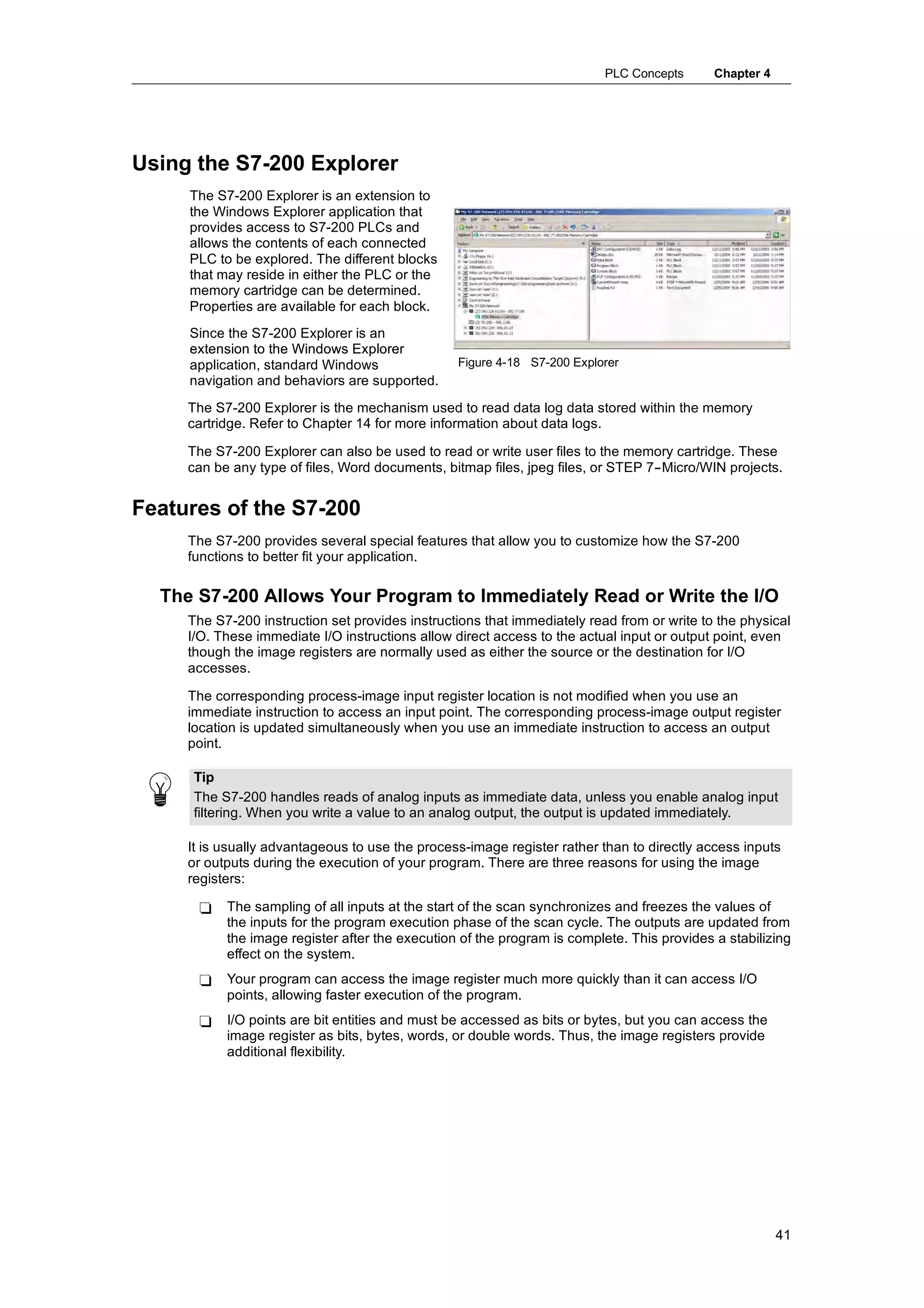 PLC Concepts      Chapter 4




Using the S7-200 Explorer
     The S7-200 Explorer is an extension to
     the Windows Explorer application that
     provides access to S7-200 PLCs and
     allows the contents of each connected
     PLC to be explored. The different blocks
     that may reside in either the PLC or the
     memory cartridge can be determined.
     Properties are available for each block.
     Since the S7-200 Explorer is an
     extension to the Windows Explorer
     application, standard Windows               Figure 4-18 S7-200 Explorer
     navigation and behaviors are supported.
     The S7-200 Explorer is the mechanism used to read data log data stored within the memory
     cartridge. Refer to Chapter 14 for more information about data logs.

     The S7-200 Explorer can also be used to read or write user files to the memory cartridge. These
     can be any type of files, Word documents, bitmap files, jpeg files, or STEP 7--Micro/WIN projects.


Features of the S7-200
     The S7-200 provides several special features that allow you to customize how the S7-200
     functions to better fit your application.

  The S7-200 Allows Your Program to Immediately Read or Write the I/O
     The S7-200 instruction set provides instructions that immediately read from or write to the physical
     I/O. These immediate I/O instructions allow direct access to the actual input or output point, even
     though the image registers are normally used as either the source or the destination for I/O
     accesses.

     The corresponding process-image input register location is not modified when you use an
     immediate instruction to access an input point. The corresponding process-image output register
     location is updated simultaneously when you use an immediate instruction to access an output
     point.

     Tip
     The S7-200 handles reads of analog inputs as immediate data, unless you enable analog input
     filtering. When you write a value to an analog output, the output is updated immediately.

     It is usually advantageous to use the process-image register rather than to directly access inputs
     or outputs during the execution of your program. There are three reasons for using the image
     registers:

      -    The sampling of all inputs at the start of the scan synchronizes and freezes the values of
           the inputs for the program execution phase of the scan cycle. The outputs are updated from
           the image register after the execution of the program is complete. This provides a stabilizing
           effect on the system.
      -    Your program can access the image register much more quickly than it can access I/O
           points, allowing faster execution of the program.
      -    I/O points are bit entities and must be accessed as bits or bytes, but you can access the
           image register as bits, bytes, words, or double words. Thus, the image registers provide
           additional flexibility.




                                                                                                        41
 