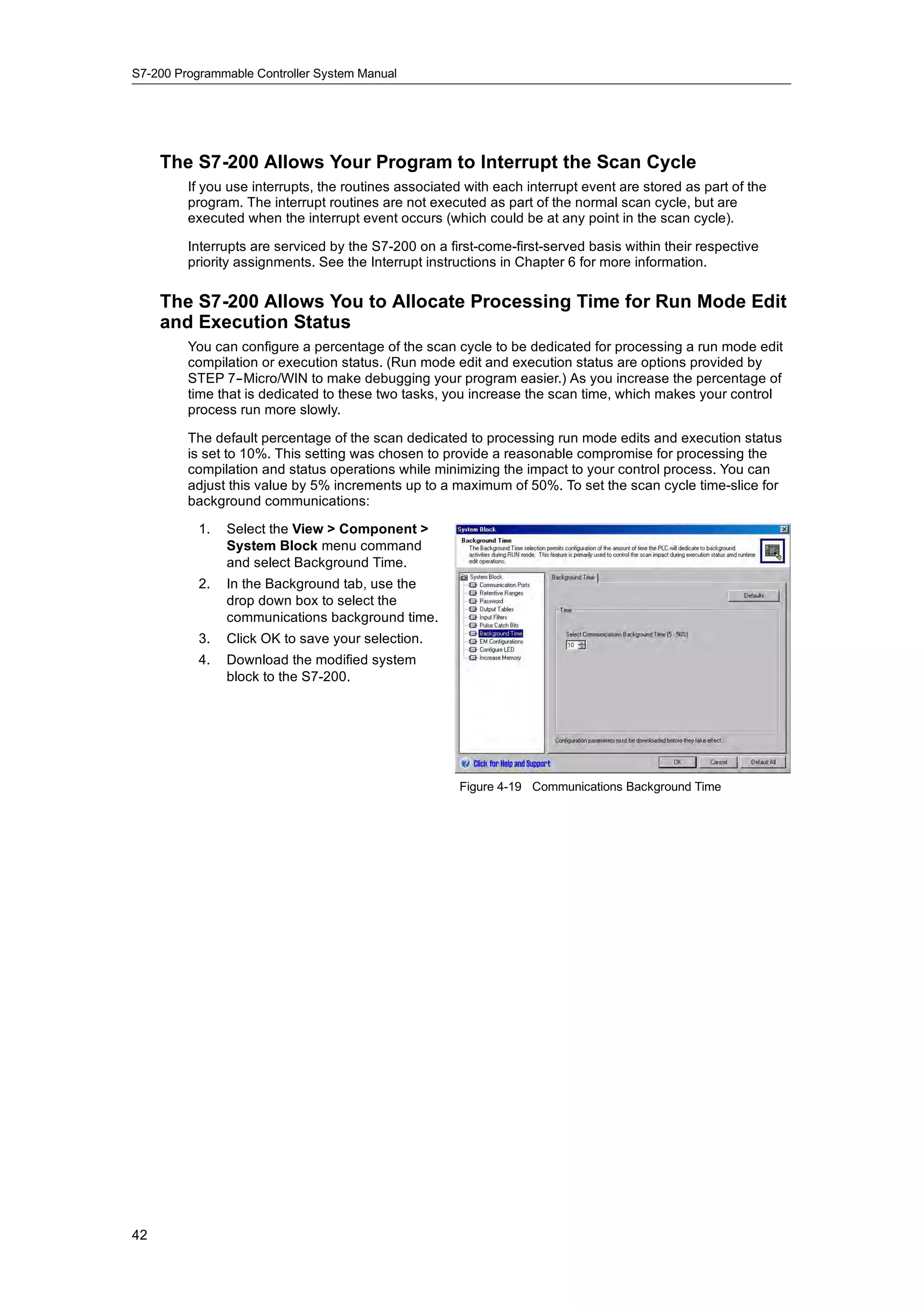 S7-200 Programmable Controller System Manual




     The S7-200 Allows Your Program to Interrupt the Scan Cycle
         If you use interrupts, the routines associated with each interrupt event are stored as part of the
         program. The interrupt routines are not executed as part of the normal scan cycle, but are
         executed when the interrupt event occurs (which could be at any point in the scan cycle).

         Interrupts are serviced by the S7-200 on a first-come-first-served basis within their respective
         priority assignments. See the Interrupt instructions in Chapter 6 for more information.

     The S7-200 Allows You to Allocate Processing Time for Run Mode Edit
     and Execution Status
         You can configure a percentage of the scan cycle to be dedicated for processing a run mode edit
         compilation or execution status. (Run mode edit and execution status are options provided by
         STEP 7--Micro/WIN to make debugging your program easier.) As you increase the percentage of
         time that is dedicated to these two tasks, you increase the scan time, which makes your control
         process run more slowly.

         The default percentage of the scan dedicated to processing run mode edits and execution status
         is set to 10%. This setting was chosen to provide a reasonable compromise for processing the
         compilation and status operations while minimizing the impact to your control process. You can
         adjust this value by 5% increments up to a maximum of 50%. To set the scan cycle time-slice for
         background communications:

           1.   Select the View > Component >
                System Block menu command
                and select Background Time.
           2.   In the Background tab, use the
                drop down box to select the
                communications background time.
           3.   Click OK to save your selection.
           4.   Download the modified system
                block to the S7-200.




                                                       Figure 4-19 Communications Background Time




42
 
