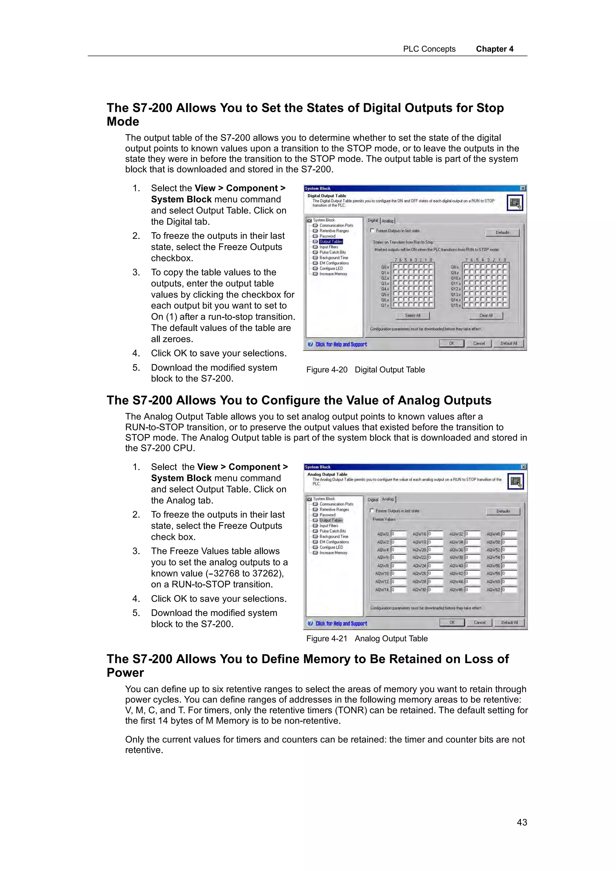 PLC Concepts   Chapter 4




The S7-200 Allows You to Set the States of Digital Outputs for Stop
Mode
   The output table of the S7-200 allows you to determine whether to set the state of the digital
   output points to known values upon a transition to the STOP mode, or to leave the outputs in the
   state they were in before the transition to the STOP mode. The output table is part of the system
   block that is downloaded and stored in the S7-200.

    1.   Select the View > Component >
         System Block menu command
         and select Output Table. Click on
         the Digital tab.
    2.   To freeze the outputs in their last
         state, select the Freeze Outputs
         checkbox.
    3.   To copy the table values to the
         outputs, enter the output table
         values by clicking the checkbox for
         each output bit you want to set to
         On (1) after a run-to-stop transition.
         The default values of the table are
         all zeroes.
    4.   Click OK to save your selections.
    5.   Download the modified system             Figure 4-20 Digital Output Table
         block to the S7-200.

The S7-200 Allows You to Configure the Value of Analog Outputs
   The Analog Output Table allows you to set analog output points to known values after a
   RUN-to-STOP transition, or to preserve the output values that existed before the transition to
   STOP mode. The Analog Output table is part of the system block that is downloaded and stored in
   the S7-200 CPU.

    1.   Select the View > Component >
         System Block menu command
         and select Output Table. Click on
         the Analog tab.
    2.   To freeze the outputs in their last
         state, select the Freeze Outputs
         check box.
    3.   The Freeze Values table allows
         you to set the analog outputs to a
         known value (--32768 to 37262),
         on a RUN-to-STOP transition.
    4.   Click OK to save your selections.
    5.   Download the modified system
         block to the S7-200.
                                                  Figure 4-21 Analog Output Table

The S7-200 Allows You to Define Memory to Be Retained on Loss of
Power
   You can define up to six retentive ranges to select the areas of memory you want to retain through
   power cycles. You can define ranges of addresses in the following memory areas to be retentive:
   V, M, C, and T. For timers, only the retentive timers (TONR) can be retained. The default setting for
   the first 14 bytes of M Memory is to be non-retentive.

   Only the current values for timers and counters can be retained: the timer and counter bits are not
   retentive.




                                                                                                       43
 