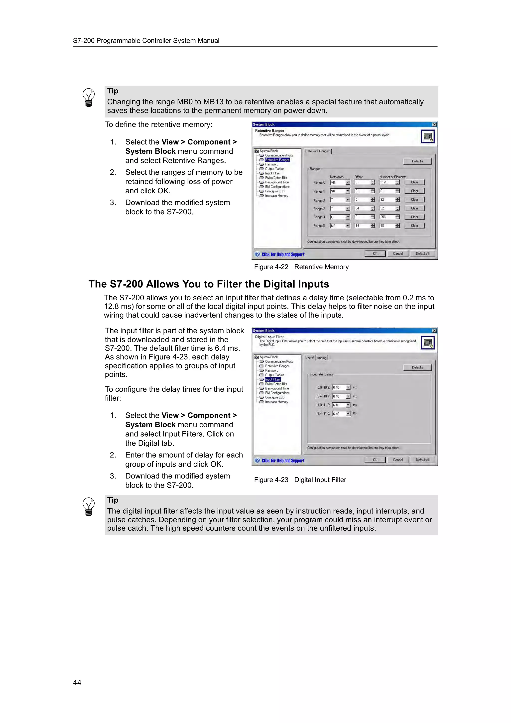 S7-200 Programmable Controller System Manual




          Tip
          Changing the range MB0 to MB13 to be retentive enables a special feature that automatically
          saves these locations to the permanent memory on power down.
         To define the retentive memory:

           1.   Select the View > Component >
                System Block menu command
                and select Retentive Ranges.
           2.   Select the ranges of memory to be
                retained following loss of power
                and click OK.
           3.   Download the modified system
                block to the S7-200.




                                                        Figure 4-22 Retentive Memory

     The S7-200 Allows You to Filter the Digital Inputs
         The S7-200 allows you to select an input filter that defines a delay time (selectable from 0.2 ms to
         12.8 ms) for some or all of the local digital input points. This delay helps to filter noise on the input
         wiring that could cause inadvertent changes to the states of the inputs.

         The input filter is part of the system block
         that is downloaded and stored in the
         S7-200. The default filter time is 6.4 ms.
         As shown in Figure 4-23, each delay
         specification applies to groups of input
         points.
         To configure the delay times for the input
         filter:

           1.   Select the View > Component >
                System Block menu command
                and select Input Filters. Click on
                the Digital tab.
           2.   Enter the amount of delay for each
                group of inputs and click OK.
           3.
           3    Download the modified system            Figure 4-23 Digital Input Filter
                block to the S7-200.
          Tip
          The digital input filter affects the input value as seen by instruction reads, input interrupts, and
          pulse catches. Depending on your filter selection, your program could miss an interrupt event or
          pulse catch. The high speed counters count the events on the unfiltered inputs.




44
 