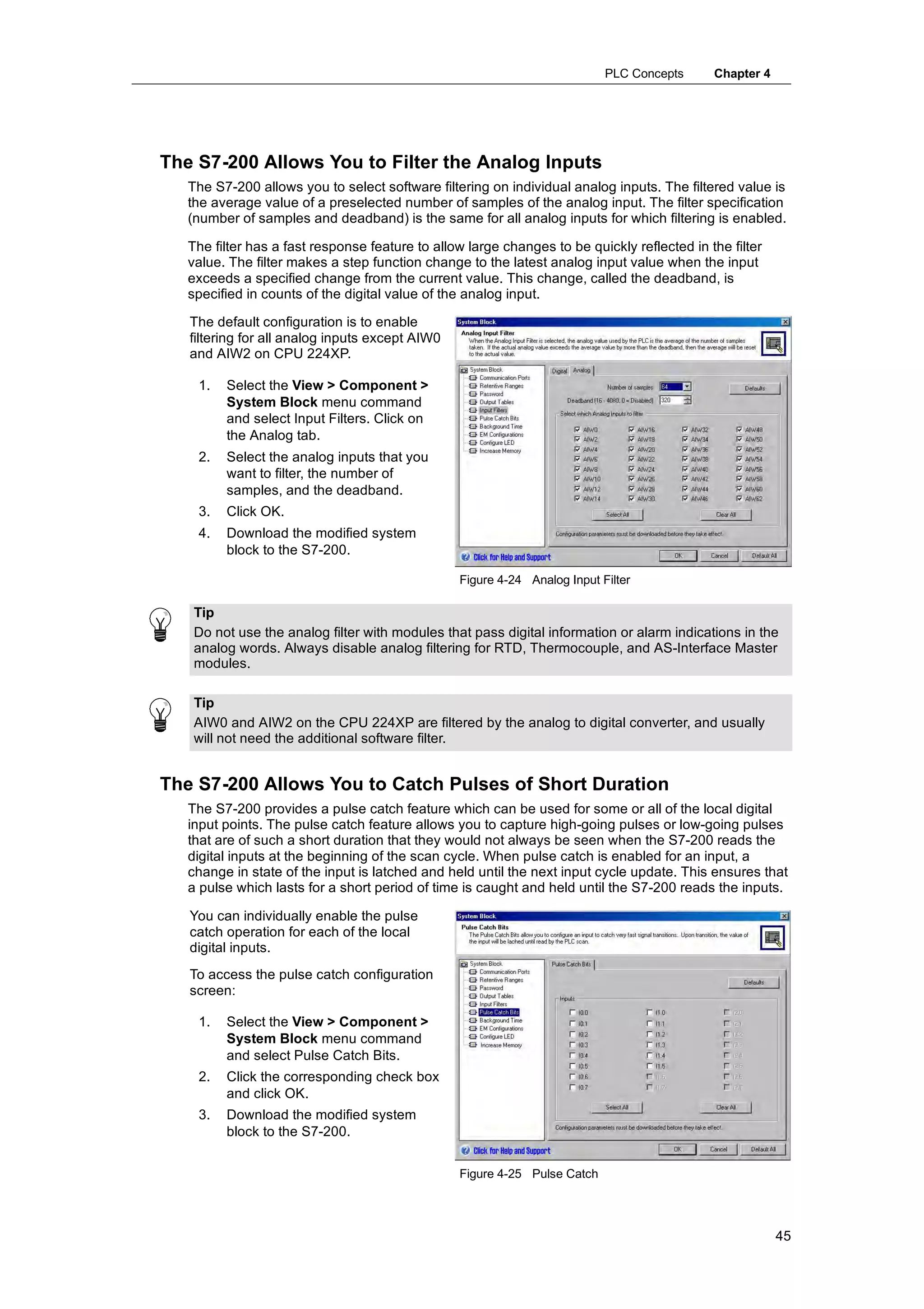 PLC Concepts      Chapter 4




The S7-200 Allows You to Filter the Analog Inputs
   The S7-200 allows you to select software filtering on individual analog inputs. The filtered value is
   the average value of a preselected number of samples of the analog input. The filter specification
   (number of samples and deadband) is the same for all analog inputs for which filtering is enabled.

   The filter has a fast response feature to allow large changes to be quickly reflected in the filter
   value. The filter makes a step function change to the latest analog input value when the input
   exceeds a specified change from the current value. This change, called the deadband, is
   specified in counts of the digital value of the analog input.

   The default configuration is to enable
   filtering for all analog inputs except AIW0
   and AIW2 on CPU 224XP.

    1.   Select the View > Component >
         System Block menu command
         and select Input Filters. Click on
         the Analog tab.
    2.   Select the analog inputs that you
         want to filter, the number of
         samples, and the deadband.
    3.   Click OK.
    4.   Download the modified system
         block to the S7-200.

                                                 Figure 4-24 Analog Input Filter

    Tip
    Do not use the analog filter with modules that pass digital information or alarm indications in the
    analog words. Always disable analog filtering for RTD, Thermocouple, and AS-Interface Master
    modules.

    Tip
    AIW0 and AIW2 on the CPU 224XP are filtered by the analog to digital converter, and usually
    will not need the additional software filter.


The S7-200 Allows You to Catch Pulses of Short Duration
   The S7-200 provides a pulse catch feature which can be used for some or all of the local digital
   input points. The pulse catch feature allows you to capture high-going pulses or low-going pulses
   that are of such a short duration that they would not always be seen when the S7-200 reads the
   digital inputs at the beginning of the scan cycle. When pulse catch is enabled for an input, a
   change in state of the input is latched and held until the next input cycle update. This ensures that
   a pulse which lasts for a short period of time is caught and held until the S7-200 reads the inputs.

   You can individually enable the pulse
   catch operation for each of the local
   digital inputs.
   To access the pulse catch configuration
   screen:

    1.   Select the View > Component >
         System Block menu command
         and select Pulse Catch Bits.
    2.   Click the corresponding check box
         and click OK.
    3.   Download the modified system
         block to the S7-200.


                                                 Figure 4-25 Pulse Catch




                                                                                                         45
 